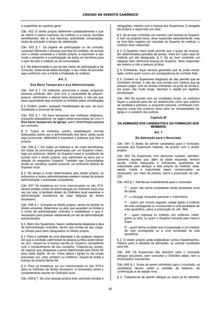 CÓDIGO DE DIREITO CANÔNICO
48
e sugestões ao capítulo geral.
Cân. 632 O direito próprio determine cuidadosamente o que
se refere a outros capítulos do instituto e a outras reuniões
semelhantes, isto é, sua natureza, autoridade, composição,
modo de proceder e tempo de celebração.
Cân. 633 § 1. Os órgãos de participação ou de consulta
cumpram fielmente o encargo que lhes foi confiado, de acordo
com o direito universal e o direito próprio, e exprimam a seu
modo o empenho e a participação de todos os membros para
o bem de todo o instituto ou da comunidade.
§ 2. Na determinação e uso de tais meios de participação e de
consulta, observe-se sábia discrição, e seu modo de proceder
seja conforme com a índole e finalidade do instituto.
Art. 3
Dos Bens Temporais e sua Administração
Cân. 634 § 1. Os institutos, províncias e casas, enquanto
pessoas jurídicas, têm ipso iure a capacidade de adquirir,
possuir, administrar e alienar bens temporais, a não ser que
essa capacidade seja excluída ou limitada pelas constituições.
§ 2. Evitem, porém, qualquer manifestação de luxo, de lucro
imoderado e acúmulo de bens.
Cân. 635 § 1. Os bens temporais dos institutos religiosos,
enquanto eclesiásticos, se regem pelas prescrições do Livro V
Dos bens temporais da Igreja, salvo determinaçãoexpressa
em contrário.
§ 2. Todos os institutos, porém, estabeleçam normas
adequadas sobre uso e administração dos bens, pelas quais
seja promovida, defendida e expressa a pobreza que lhes é
própria.
Cân. 636 § 1. Em todos os institutos e, de modo semelhante,
em todas as províncias governadas por um Superior maior,
haja um ecônomo, distinto do Superior maior e constituído de
acordo com o direito próprio, que administre os bens sob a
direção do respectivo Superior. Também nas Comunidades
locais se constitua, quanto possível, um ecônomo distinto do
Superior local.
§ 2. No tempo e modo determinados pelo direito próprio, os
ecônomos e outros administradores prestem contas da própria
administração à autoridade competente.
Cân. 637 Os mosteiros sui iuris, mencionados no cân. 615,
devem prestar contas da administração ao Ordinário local uma
vez por ano; é também direito do Ordinário local examinar a
administração econômica da casa religiosa de direito
diocesano.
Cân. 638 § 1. Compete ao direito próprio, dentro do âmbito do
direito universal, determinar os atos que excedam os limites e
o modo da administração ordinária e estabelecer o que é
necessário para praticar validamente um ato de administração
extraordinária.
§ 2. Além dos Superiores, fazem validamente despesas e atos
de Administração ordinária, dentro dos limites de seu cargo,
os oficiais para tanto designados no direito próprio.
§ 3. Para a validade de uma alienação e de qualquer negócio
em que a condição patrimonial da pessoa jurídica pode tornar-
se pior, requer-se a licença escrita do Superior competente
com o consentimento de seu conselho. Tratando-se, porém,
de negócio que ultrapasse a soma determinada pela Santa Sé
para cada região, de ex- votos dados à Igreja ou de coisas
preciosas por valor artístico ou histórico, requer-se ainda a
licença da própria Santa Sé.
§ 4. Para os mosteiros sui iuri mencionados no cân. 615 e
para os institutos de direito diocesano, é necessário ainda o
consentimento escrito do Ordinário local.
Cân. 639 § 1. Se uma pessoa jurídica tiver contraído dívidas e
obrigações, mesmo com a licença dos Superiores, é obrigada
ela própria a responder por elas.
§ 2. Se as tiver contraído um membro com licença do Superior
e com os próprios bens, deve responder pessoalmente; mas
se tiver feito negócio por mandato do Superior do instituto, o
instituto deve responder.
§ 3. O Superior maior pode permitir que o grupo de noviços,
em determinados períodos de tempo, more em outra casa do
instituto por ele designada. § 3. Se as tiver contraído um
religioso sem nenhuma licença do Superior, deve responder
ele mesmo e não a pessoa jurídica.
§ 4. Entretanto, fique sempre garantido que se pode mover
ação contra quem lucrou em conseqüência do contrato feito.
§ 5. Cuidem os Superiores religiosos de não permitir que se
contraiam dívidas, a não ser que conste com certeza que se
possam pagar, com as rendas ordinárias, os juros da dívida e,
em prazo não muito longo, devolver o capital por legítima
amortização.
Cân. 640 De acordo com as condições locais, os institutos
façam o possível para dar um testemunho como que coletivo
de caridade e pobreza, e, enquanto possível, contribuam com
alguma coisa dos próprios bens para as necessidades da
Igreja e o sustento dos pobres.
Capítulo III
DA ADMISSÃO DOS CANDIDATOS E DA FORMAÇÃO DOS
MEMBROS
Art. 1
Da Admissão para o Noviciado
Cân. 641 O direito de admitir candidatos para o noviciado
compete aos Superiores maiores, de acordo com o direito
próprio.
Cân. 642 Os Superiores, com atencioso cuidado, admitam
somente aqueles que, além da idade requerida, tenham
saúde, índole adequada e suficientes qualidades de
maturidade para abraçar a vida própria do instituto; essa
saúde, índole e maturidade sejam comprovadas, se
necessário, por meio de peritos, salva a prescrição do cân.
220.
Cân. 643 § 1. Admite-se invalidamente para o noviciado:
1° - quem não tenha completado ainda dezessete anos
de idade;
2° - o cônjuge, enquanto perdurar o matrimônio;
3° - quem, por vínculo sagrado, esteja ligado a instituto
de vida consagrada ou incorporado a uma sociedade de
vida apostólica, salva a prescrição do cân. 684;
4° - quem ingressa no instituto, por violência, medo
grave ou dolo, ou quem o Superior induzido pelo mesmo
modo;
5° - quem tenha ocultado sua incorporação a um instituto
de vida consagrada ou a uma sociedade de vida
apostólica.
§ 2. O direito próprio pode estabelecer outros impedimentos,
mesmo para a validade da admissão, ou colocar condições
para ela.
Cân. 644 Os Superiores não admitam para o noviciado
clérigos seculares, sem consultar o Ordinário deles, nem a
endividados insolventes.
Cân. 645 § 1. Antes de serem admitidos para o noviciado, os
candidatos devem exibir a certidão de batismo, de
confirmação e de estado livre.
§ 2. Tratando-se de admitir clérigos ou quem já foi admitido
 