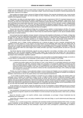 CÓDIGO DE DIREITO CANÔNICO
5
colegial que pela Igreja nutrem todos os nossos Irmãos no Episcopado; mais ainda, por certa analogia com o próprio Concílio, este
Código deve ser considerado como fruto da colaboração colegial, nascida das energias de pessoas e Institutos especializados da
Igreja inteira, unidos por um só objetivo.
Outra questão que emerge é sobre a natureza do Código de Direito Canônico. Para responder devidamente a ela, cumpre recordar
o antigo patrimônio de direito contido nos livros do Antigo e do Novo Testamento, de onde, como de fonte primária, emana toda a
tradição jurídico-legislativa da Igreja.
Cristo Senhor, com efeito, de modo algum destruiu, mas, antes, deu pleno cumprimento (cf. Mt 5,17) à riquíssima herança da Lei e
dos Profetas, formada paulatinamente pela história e experiência do Povo de Deus no Antigo Testamento. Dessa forma, ela se
incorporou, de modo novo e mais elevado, à herança do Novo Testamento. Embora São Paulo, ao falar sobre o mistério pascal, ensine
que a justificação não se realiza pelas obras da lei, mas por meio da fé (cf. Rm 3,28; cf. Gl 2,16), não exclui, contudo, a obrigatoriedade
do Decálogo (cf. Rm 13, 8-10; cf. Gl 5, 13-25; 6,2), nem nega a importância da disciplina na Igreja de Deus (cf. 1 Cor 5-6). Os escritos
do Novo Testamento permitem-nos, assim, perceber mais claramente essa importância da disciplina e entender melhor os laços que a
ligam mais estreitamente à índole salvífica da própria Boa Nova do Evangelho.
Torna-se bem claro, pois, que o objetivo do Código não é, de forma alguma, substituir, na vida da Igreja ou dos fiéis, a fé, a graça,
os carismas, nem muito menos a caridade. Pelo contrário, sua finalidade é, antes, criar na sociedade eclesial uma ordem que, dando a
primazia ao amor, à graça e aos carismas, facilite ao mesmo tempo seu desenvolvimento orgânico na vida, seja da sociedade eclesial,
seja de cada um de seus membros.
Como principal documento legislativo da Igreja, baseado na herança jurídico-legislativa da Revelação e da Tradição, o Código deve
ser considerado instrumento indispensável para assegurar a devida ordem tanto na vida individual e social como na própria atividade
da Igreja. Por isso, além dos elementos fundamentais da estrutura hierárquica e orgânica da Igreja, estabelecidos por seu Divino
Fundador ou fundamentados na tradição apostólica ou em tradições antiquíssimas, e além. das principais normas referentes ao
exercício do tríplice múnus confiado à Igreja, é necessário que o Código defina também certas regras e normas de ação.
O instrumento, que é o Código, combina perfeitamente com a natureza da Igreja, tal como é proposta, principalmente pelo
magistério do Concílio Vaticano II, no seu conjunto e de modo especial na sua eclesiologia. Mais ainda, este novo Código pode, de
certo modo, ser considerado como grande esforço de transferir, para a linguagem canonística, a própria eclesiologia conciliar. Se é
impossível que a imagem de Igreja descrita pela doutrina conciliar se traduza perfeitamente na linguagem canonística, o Código, não
obstante, deve sempre referir-se a essa imagem como modelo primordial, cujos traços, enquanto possível, ele deve em si, por sua
natureza, exprimir.
Daí derivam algumas normas fundamentais, segundo as quais se rege todo o novo Código, nos limites, é claro, de sua matéria
específica, bem como da própria linguagem adaptada a essa matéria. Até se pode afirmar que também daí é que promana a
característica que faz considerar o Código como um complemento do magistério proposto pelo Concílio Vaticano II, particularmente no
que tange às duas constituições, dogmática e pastoral.
A conseqüência é que a razão fundamental da novidade que, sem jamais afastar-se da tradição legislativa da Igreja, se encontra no
Concílio Vaticano II, principalmente em sua eclesiologia, constitui também a razão da novidade no novo Código.
Entre os elementos que exprimem a verdadeira e autêntica imagem da Igreja, cumpre mencionar sobretudo os seguintes:
- a doutrina que propõe a Igreja como Povo de Deus (cf. Const. Lumen Gentium 2), e a autoridade hierárquica como serviço
(ibid. 3); a doutrina que, além disso, apresenta a Igreja como comunhão e, por conseguinte, estabelece as relações que deve
haver entre Igreja particular e Igreja universal, e entre a colegialidade e o primado; a doutrina, segundo a qual todos os
membros do Povo de Deus participam, a seu modo, do tríplice múnus de Cristo: sacerdotal, profético e régio. A esta doutrina
está unida também a que se refere aos deveres e direitos dos fiéis e expressamente dos leigos; enfim, o esforço que a Igreja
deve consagrar ao ecumenismo.
Portanto, se o Concílio Vaticano II hauriu elementos antigos e novos do tesouro da Tradição e se sua novidade se constitui por
estes e outros elementos, é manifesto que o Código deve possuir a mesma característica de fidelidade na novidade e de novidade na
fidelidade, conformando-se a ela em seu próprio campo e sua maneira especial de expressar-se.
O novo Código de Direito Canônico é publicado no momento em que os Bispos de toda a Igreja, não somente pedem sua
publicação, como a solicitam com insistência e energia. De fato, o Código de Direito Canônico é totalmente necessário à Igreja.
Constituída também como corpo social e visível, a Igreja precisa de normas: para que se torne visível sua estrutura hierárquica e
orgânica; para que se organize devidamente o exercício das funções que lhe foram divinamente confiadas, principalmente as do poder
sagrado e da administração dos sacramentos; para que se componham, segundo a justiça inspirada na caridade, as relações mútuas
entre os fiéis, definindo-se e garantindo-se os direitos de cada um; e finalmente, para que as iniciativas comuns empreendidas em prol
de uma vida cristã mais perfeita, sejam apoiadas, protegidas e promovidas pelas leis canônicas.
As leis canônicas, por sua natureza, exigem ser observadas. Por isso, foi empregada a máxima diligência para que na diuturna
preparação do Código se conseguisse uma precisa formulação das normas e que estas se escudassem em sólido fundamento jurídico,
canônico e teológico.
Tudo considerado, é de augurar-se que a nova legislação canônica se torne instrumento eficaz, do qual se possa valer a Igreja, a
fim de aperfeiçoar-se segundo o espírito do Concílio Vaticano II e tornar-se sempre mais apta para exercer, neste mundo, sua missão
salvífica.
Apraz-nos transmitir a todos, com espírito confiante, essas considerações, ao promulgar o Corpus fundamental das leis
eclesiásticas para a Igreja latina.
Queira Deus que a alegria e a paz, com justiça e obediência, façam valer este Código, e o que for determinado pela Cabeça seja
obedecido no Corpo.
Confiando, pois, no auxílio da graça divina, sustentados pela autoridade dos Bem-aventurados Apóstolos Pedro e Paulo, com plena
ciência e acolhendo os votos dos Bispos de todo o mundo, que com afeto colegial nos prestaram colaboração, com a suprema
autoridade de que estamos revestido, por esta constituição a vigorar para o futuro, promulgamos o presente Código, compilado e
 