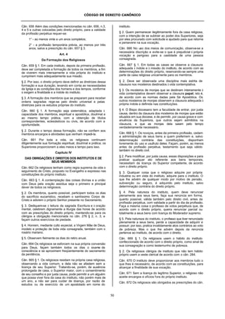 CÓDIGO DE DIREITO CANÔNICO
50
Cân. 658 Além das condições mencionadas no cân. 656, n.3,
4 e 5 e outras colocadas pelo direito próprio, para a validade
da profissão perpétua requer-se:
1° - ao menos vinte e um anos completos;
2° - a profissão temporária prévia, ao menos por três
anos, salva a prescrição do cân. 657 § 3.
Art. 4
Da Formação dos Religiosos
Cân. 659 § 1. Em cada instituto, depois da primeira profissão,
deve ser completada a formação de todos os membros, a fim
de viverem mais intensamente a vida própria do instituto e
cumprirem mais adequadamente sua missão.
§ 2. Por isso, o direito próprio deve definir as diretrizes dessa
formação e sua duração, levando em conta as necessidades
da Igreja e as condições dos homens e dos tempos, conforme
o exigem a finalidade e a índole do instituto.
§ 3. A formação dos membros que se preparam para receber
ordens sagradas rege-se pelo direito universal e pelas
diretrizes para os estudos próprias do instituto.
Cân. 660 § 1. A formação seja sistemática, adaptada à
capacidade dos membros, espiritual e apostólica, doutrinal e
ao mesmo tempo prática, com a obtenção de títulos
correspondentes, eclesiásticos ou civis, de acordo com a
oportunidade.
§ 2. Durante o tempo dessa formação, não se confiem aos
membros encargos e atividades que venham impedi-la.
Cân. 661 Por toda a vida, os religiosos continuem
diligentemente sua formação espiritual, doutrinal e prática; os
Superiores proporcionem a eles meios e tempo para isso.
Capítulo IV
DAS OBRIGAÇÕES E DIREITOS DOS INSTITUTOS E DE
SEUS MEMBROS
Cân. 662 Os religiosos tenham como regra suprema da vida o
seguimento de Cristo, proposto no Evangelho e expresso nas
constituições do próprio instituto.
Cân. 663 § 1. A contemplação das coisas divinas e a união
com Deus pela oração assídua seja o primeiro e principal
dever de todos os religiosos.
§ 2. Os membros, quanto possível, participem todos os dias
do sacrifício eucarístico, recebam o santíssimo Corpo de
Cristo e adorem o próprio Senhor presente no Sacramento.
§ 3. Dediquem-se à leitura da sagrada Escritura e à oração
mental, celebrem dignamente a liturgia das horas de acordo
com as prescrições do direito próprio, mantendo-se para os
clérigos a obrigação mencionada no cân. 276 § 2, n. 3, e
façam outros exercícios de piedade.
§ 4. Honrem, mediante culto especial, a Virgem Mãe de Deus,
modelo e proteção de toda vida consagrada, também com o
rosário mariano.
§ 5. Observem fielmente os dias do retiro anual.
Cân. 664 Os religiosos se esforcem na sua própria conversão
para Deus, façam também todos os dias o exame de
consciência e se aproximem freqüentemente do sacramento
da penitência.
Cân. 665 § 1. Os religiosos residam na própria casa religiosa,
observando a vida comum, e dela não se afastem sem a
licença de seu Superior. Tratando-se, porém, de ausência
prolongada de casa, o Superior maior, com o consentimento
de seu conselho e por justa causa, pode permitir a um alguém
que possa viver fora da casa do instituto, não porém mais de
um ano, a não ser para cuidar de doença, por razão de
estudos ou de exercício de um apostolado em nome do
instituto.
§ 2. Quem permanecer ilegitimamente fora da casa religiosa,
com a intenção de se subtrair ao poder dos Superiores, seja
por eles procurado com solicitude e ajudado para que retorne
e persevere na sua vocação.
Cân. 666 No uso dos meios de comunicação, observe-se a
necessária discrição e evite-se o que é prejudicial à própria
vocação e perigoso para a castidade de uma pessoa
consagrada.
Cân. 667 § 1. Em todas as casas se observe a clausura
adequada à índole e à missão do instituto, de acordo com as
determinações do direito próprio, reservando-se sempre uma
parte da casa religiosa unicamente para os membros.
§ 2. Deve ser observada uma disciplina mais estrita de
clausura nos mosteiros destinados à vida contemplativa.
§ 3. Os mosteiros de monjas que se destinam inteiramente à
vida contemplativa devem observar a clausura papal, isto é,
de acordo com as normas dadas pela Sé Apostólica. Os
outros mosteiros de monjas observem a clausura adequada à
própria índole e definida nas constituições.
§ 4. O Bispo diocesano tem a faculdade de entrar, por justa
causa, dentro da clausura dos mosteiros de monjas que estão
situados em sua diocese, e de permitir, por causa grave e com
anuência da Superiora, que outros sejam admitidos na
clausura, e que as monjas dela saiam pelo tempo
verdadeiramente necessário.
Cân. 668 § 1. Os noviços, antes da primeira profissão, cedam
a administração de seus bens a quem preferirem e, salvo
determinação contrária das constituições, disponham
livremente do uso e usufruto deles. Façam, porém, ao menos
antes da profissão perpétua, testamento que seja válido
também no direito civil.
§ 2. Para modificar, por justa causa, essas disposições e para
praticar qualquer ato referente aos bens temporais,
necessitam da licença do Superior competente, de acordo
com o direito próprio.
§ 3. Qualquer coisa que o religioso adquire por própria
industria ou em vista do instituto, adquire para o instituto. O
que lhe advém de qualquer modo por motivo de pensão,
subvenção ou seguro, é adquirido pelo instituto, salvo
determinação contrária do direito próprio.
§ 4. Pela natureza do instituto, quem deve renunciar
plenamente aos seus bens, faça sua renúncia em forma,
quanto possível, válida também pelo direito civil, antes da
profissão perpétua, com validade a partir do dia da profissão.
Faça a mesma coisa o professo de votos perpétuos que, de
acordo com o direito próprio, queira renunciar parcial ou
totalmente a seus bens com licença do Moderador supremo.
§ 5. Pela natureza do instituto, o professo que tiver renunciado
plenamente a seus bens, perde a capacidade de adquirir e
possuir; por isso, pratica invalidamente atos contrários ao voto
de pobreza. Mas o que lhe advém depois da renúncia
pertence ao instituto, de acordo com o direito.
Cân. 669 § 1. Os religiosos usem o hábito do instituto
confeccionado de acordo com o direito próprio, como sinal de
sua consagração e como testemunho de pobreza.
§ 2. Os religiosos clérigos de instituto que não tem hábito
próprio usem a veste clerical de acordo com o cân. 284.
Cân. 670 O instituto deve proporcionar aos membros tudo o
que lhes é necessário, de acordo com as constituições, para
alcançar a finalidade de sua vocação.
Cân. 671 Sem a licença do legítimo Superior, o religioso não
aceite encargos e ofícios fora do próprio instituto.
Cân. 672 Os religiosos são obrigados as prescrições do cân.
 