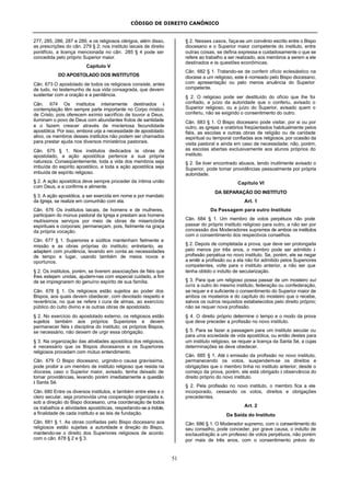 CÓDIGO DE DIREITO CANÔNICO
51
277, 285, 286, 287 e 289, e os religiosos clérigos, além disso,
as prescrições do cân. 279 § 2; nos instituto laicais de direito
pontifício, a licença mencionada no cân. 285 § 4 pode ser
concedida pelo próprio Superior maior.
Capítulo V
DO APOSTOLADO DOS INSTITUTOS
Cân. 673 O apostolado de todos os religiosos consiste, antes
de tudo, no testemunho de sua vida consagrada, que devem
sustentar com a oração e a penitência.
Cân. 674 Os institutos inteiramente destinados à
contemplação têm sempre parte importante no Corpo místico
de Cristo, pois oferecem exímio sacrifício de louvor a Deus,
iluminam o povo de Deus com abundantes frutos de santidade
e o fazem crescer através de misteriosa fecundidade
apostólica. Por isso, embora urja a necessidade de apostolado
ativo, os membros desses institutos não podem ser chamados
para prestar ajuda nos diversos ministérios pastorais.
Cân. 675 § 1. Nos institutos dedicados às obras de
apostolado, a ação apostólica pertence a sua própria
natureza. Conseqüentemente, toda a vida dos membros seja
imbuída do espírito apostólico, e toda a ação apostólica seja
imbuída de espírito religioso.
§ 2. A ação apostólica deve sempre proceder da íntima união
com Deus, e a confirme e alimente.
§ 3. A ação apostólica, a ser exercida em nome e por mandato
da Igreja, se realize em comunhão com ela.
Cân. 676 Os institutos laicais, de homens e de mulheres,
participam do múnus pastoral da Igreja e prestam aos homens
muitíssimos serviços por meio de obras de misericórdia
espirituais e corporais; permaneçam, pois, fielmente na graça
da própria vocação.
Cân. 677 § 1. Superiores e súditos mantenham fielmente a
missão e as obras próprias do instituto; entretanto, as
adaptem com prudência, levando em conta as necessidades
de tempo e lugar, usando também de meios novos e
oportunos.
§ 2. Os institutos, porém, se tiverem associações de fiéis que
lhes estejam unidas, ajudem-nas com especial cuidado, a fim
de se impregnarem do genuíno espírito de sua família.
Cân. 678 § 1. Os religiosos estão sujeitos ao poder dos
Bispos, aos quais devem obedecer, com devotado respeito e
reverência, no que se refere à cura de almas, ao exercício
público do culto divino e às outras obras de apostolado.
§ 2. No exercício do apostolado externo, os religiosos estão
sujeitos também aos próprios Superiores e devem
permanecer fiéis à disciplina do instituto; os próprios Bispos,
se necessário, não deixem de urgir essa obrigação.
§ 3. Na organização das atividades apostólica dos religiosos,
é necessário que os Bispos diocesanos e os Superiores
religiosos procedam com mútuo entendimento.
Cân. 679 O Bispo diocesano, urgindo-o causa gravíssima,
pode proibir a um membro de instituto religioso que resida na
diocese, caso o Superior maior, avisado, tenha deixado de
tomar providências, levando porém imediatamente a questão
à Santa Sé.
Cân. 680 Entre os diversos institutos, e também entre eles e o
clero secular, seja promovida uma cooperação organizada e,
sob a direção do Bispo diocesano, uma coordenação de todos
os trabalhos e atividades apostólicas, respeitando-se a índole,
a finalidade de cada instituto e as leis de fundação.
Cân. 681 § 1. As obras confiadas pelo Bispo diocesano aos
religiosos estão sujeitas a autoridade e direção do Bispo,
mantendo-se o direito dos Superiores religiosos de acordo
com o cân. 678 § 2 e § 3.
§ 2. Nesses casos, faça-se um convênio escrito entre o Bispo
diocesano e o Superior maior competente do instituto, entre
outras coisas, se defina expressa e cuidadosamente o que se
refere ao trabalho a ser realizado, aos membros a serem a ele
destinados e às questões econômicas.
Cân. 682 § 1. Tratando-se de conferir ofício eclesiástico na
diocese a um religioso, este é nomeado pelo Bispo diocesano,
com apresentação ou pelo menos anuência do Superior
competente.
§ 2. O religioso pode ser destituído do ofício que lhe foi
confiado, a juízo da autoridade que o conferiu, avisado o
Superior religioso, ou a juízo do Superior, avisado quem o
conferiu, não se exigindo o consentimento do outro.
Cân. 683 § 1. O Bispo diocesano pode visitar, por si ou por
outro, as igrejas e oratórios freqüentados habitualmente pelos
fiéis, as escolas e outras obras de religião ou de caridade
espiritual ou temporal confiadas aos religiosos, por ocasião da
visita pastoral e ainda em caso de necessidade; não, porém,
as escolas abertas exclusivamente aos alunos próprios do
instituto.
§ 2. Se tiver encontrado abusos, tendo inutilmente avisado o
Superior, pode tomar providências pessoalmente por própria
autoridade.
Capítulo VI
DA SEPARAÇÃO DO INSTITUTO
Art. 1
Da Passagem para outro Instituto
Cân. 684 § 1. Um membro de votos perpétuos não pode
passar do próprio instituto religioso para outro, a não ser por
concessão dos Moderadores supremos de ambos os institutos
com o consentimento dos respectivos conselhos.
§ 2. Depois de completada a prova, que deve ser prolongada
pelo menos por três anos, o membro pode ser admitido à
profissão perpétua no novo instituto. Se, porém, ele se negar
a emitir a profissão ou a ela não for admitido pelos Superiores
competentes, volte para o instituto anterior, a não ser que
tenha obtido o indulto de secularização.
§ 3. Para que um religioso possa passar de um mosteiro sui
iuris a outro do mesmo instituto, federação ou confederação,
se requer e é suficiente o consentimento do Superior maior de
ambos os mosteiros e do capítulo do mosteiro que o recebe,
salvos os outros requisitos estabelecidos pelo direito próprio;
não se requer nova profissão.
§ 4. O direito próprio determine o tempo e o modo da prova
que deve preceder a profissão no novo instituto.
§ 5. Para se fazer a passagem para um instituto secular ou
para uma sociedade de vida apostólica, ou então destes para
um instituto religioso, se requer a licença da Santa Sé, a cujas
determinações se deve obedecer.
Cân. 685 § 1. Até à emissão da profissão no novo instituto,
permanecendo os votos, suspendem-se os direitos e
obrigações que o membro tinha no instituto anterior; desde o
começo da prova, porém, ele está obrigado à observância do
direito próprio do novo instituto.
§ 2. Pela profissão no novo instituto, o membro fica a ele
incorporado, cessando os votos, direitos e obrigações
precedentes.
Art. 2
Da Saída do Instituto
Cân. 686 § 1. O Moderador supremo, com o consentimento do
seu conselho, pode conceder, por grave causa, o indulto de
exclaustração a um professo de votos perpétuos, não porém
por mais de três anos, com o consentimento prévio do
 