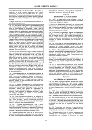 CÓDIGO DE DIREITO CANÔNICO
56
aceitar definitivamente uma doutrina sobre a fé ou sobre os
costumes; ou então quando, espalhados pelo mundo,
conservando o vínculo de comunhão entre si e com o
sucessor de Pedro, e ensinando autenticamente questões de
fé ou costumes juntamente com o mesmo Romano Pontífice,
concordam numa única sentença, que se deve aceitar como
definitiva.
§ 3. Nenhuma doutrina se considera infalivelmente definida se
isso não constar claramente.
Cân. 750 Deve-se crer com fé divina e católica em tudo o que
está contido na palavra de Deus escrita ou transmitida, a
saber, no único depósito da fé confiado à Igreja, e que ao
mesmo tempo, é proposto como divinamente revelado pelo
magistério solene da Igreja ou pelo seu magistério ordinário e
universal; isto se manifesta pela adesão comum dos fiéis sob
a guia do magistério sagrado; por isso, todos estão obrigados
a evitar quaisquer doutrinas contrárias. (Redação original)
Cân. 750 – § 1. Deve-se crer com fé divina e católica em tudo
o que se contém na palavra de Deus escrita ou transmitida por
Tradição, ou seja, no único depósito da fé confiado à Igreja,
quando ao mesmo tempo é proposto como divinamente
revelado quer pelo magistério solene da Igreja, quer pelo seu
magistério ordinário e universal; isto é, o que se manifesta na
adesão comum dos fiéis sob a condução do sagrado
magistério; por conseguinte, todos têm a obrigação de evitar
quaisquer doutrinas contrárias.
§ 2. Deve-se ainda firmemente aceitar e acreditar também em
tudo o que é proposto de maneira definitiva pelo magistério da
Igreja em matéria de fé e costumes, isto é, tudo o que se
requer para conservar santamente e expor fielmente o
depósito da fé; opõe-se, portanto, à doutrina da Igreja Católica
quem rejeitar tais proposições consideradas definitivas.
(Redação dada pela Carta Apostólica sob a forma de Motu
Próprio Ad Tuendam Fidem de 18 de maio de 1998).
Cân. 751 Chama-se heresia a negação pertinaz, após a
recepção do batismo, de qualquer verdade que se deva crer
com fé divina e católica, ou a dúvida pertinaz a respeito dela;
apostasia, o repúdio total da fé cristã; cisma, a recusa de
sujeição ao Sumo Pontífice ou de comunhão com os membros
da Igreja a ele sujeitos.
Cân. 752 Não assentimento de fé, mas religioso obséquio de
inteligência e vontade deve ser prestado à doutrina que o
Sumo Pontífice ou o Colégio dos Bispos, ao exercerem o
magistério autêntico, enunciam sobre a fé e os costumes,
mesmo quando não tenham a intenção de proclamá-la por ato
definitivo; portanto os fiéis procurem evitar tudo o que não
esteja de acordo com ela.
Cân. 753 Os Bispos, que se acham em comunhão com a
cabeça e os membros do Colégio, quer individualmente, quer
reunidos nas Conferências dos Bispos ou em concílios
particulares, embora não gozem de infalibilidade no
ensinamento, são autênticos doutores e mestres dos fiéis
confiados a seus cuidados; os fiéis estão obrigados a aderir,
com religioso obséquio de espírito, a esse autêntico
magistério de seus Bispos.
Cân. 754 Todos os fiéis têm obrigação de observar as
constituições e decretos que a legítima autoridade da Igreja dá
com o intuito de propor a doutrina e proscrever as opiniões
errôneas e, de modo todo especial, quando dados pelo
Romano Pontífice ou pelo Colégio dos Bispos.
Cân. 755 § 1. Compete, em primeiro lugar, a todo o Colégio
dos Bispos e à Sé Apostólica incentivar e dirigir entre os
católicos o movimento ecumênico, cuja finalidade é favorecer
o restabelecimento da unidade entre todos os cristãos, a cuja
promoção a Igreja está obrigada por vontade de Cristo.
§ 2. Compete igualmente aos Bispos e, de acordo com o
direito, às Conferências dos Bispos, promover essa unidade e,
de acordo com as diversas necessidades ou oportunidades de
circunstâncias, estabelecer normas práticas, respeitando as
disposições da suprema autoridade da Igreja.
TÍTULO I
DO MINISTÉRIO DA PALAVRA DE DEUS
Cân. 756 § 1. No que se refere à Igreja universal, o múnus de
anunciar o Evangelho foi confiado principalmente ao Romano
Pontífice e ao Colégio dos Bispos.
§ 2. No que se refere à Igreja particular a ele confiada, cada
Bispo exerce esse múnus, porque ele é nela o dirigente de
todo o ministério da palavra; entretanto, às vezes alguns
Bispos o exercem conjuntamente para diversas Igrejas
reunidas, de acordo com o direito.
Cân. 757 É próprio dos presbíteros, que são os cooperadores
dos Bispos, anunciar o Evangelho de Deus; são obrigados a
isso, em relação ao povo a eles confiado, principalmente os
párocos e outros a quem esteja confiada a cura de almas;
compete também aos diáconos servir ao povo de Deus no
ministério da palavra, em comunhão com o Bispo e seu
presbitério.
Cân. 758 Em virtude da própria consagração a Deus, os
membros de institutos de vida consagrada dão testemunho do
Evangelho de maneira especial; convém que sejam
assumidos pelo Bispo para auxiliar no anúncio do Evangelho.
Cân. 759 Em virtude do batismo e da confirmação, os fiéis
leigos são testemunhas da mensagem evangélica, mediante a
palavra e o exemplo de vida cristã; podem também ser
chamados a cooperar com o Bispo e os presbíteros no
exercício do ministério da palavra.
Cân. 760 No ministério da palavra, que deve basear-se na
sagrada Escritura, na Tradição, na liturgia, no magistério e na
vida da Igreja, seja proposto integral e fielmente o mistério de
Cristo.
Cân. 761 Os diversos meios à disposição sejam utilizados
para anunciar a doutrina cristã, principalmente a pregação e a
instrução catequética, que conservam sempre o primeiro
lugar; empregue-se ainda a exposição doutrinal nas escolas,
academias, conferências e reuniões de todo o gênero, bem
como a sua difusão mediante declarações públicas feitas pela
legítima autoridade, por ocasião de certos acontecimentos,
através da imprensa e demais meios de comunicação social.
Capítulo I
DA PREGAÇÃO DA PALAVRA DE DEUS
Cân. 762 Sendo que o povo de Deus se reúne, em primeiro
lugar, pela palavra do Deus vivo, a qual é sempre legítimo
exigir dos lábios dos sacerdotes, os ministros sagrados
tenham em grande estima o múnus da pregação, porque um
de seus principais deveres é anunciar a todos o Evangelho de
Deus.
Cân. 763 É direito dos Bispos pregar a palavra de Deus em
todos os lugares, sem excluir as igrejas e oratórios de
institutos religiosos de direito pontifício, a não ser que o Bispo
local o tenha expressamente proibido em caso particulares.
Cân. 764 Salva a prescrição do cân. 765, os presbíteros e
diáconos, com o consentimento ao menos presumido do reitor
da igreja, têm a faculdade de pregar em qualquer lugar, a não
ser que essa faculdade tenha sido restringida pelo Ordinário
competente ou que, por lei particular, se exija licença
expressa.
Cân. 765 Para pregar aos religiosos em suas igrejas ou
oratórios, se requer a licença do Superior que seja para isso
competente, de acordo com as constituições.
Cân. 766 Para pregar em igreja ou oratório, leigos podem ser
admitidos, se a necessidade o exigir, em determinadas
circunstâncias, ou a utilidade o aconselhar, em casos
 