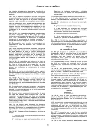 CÓDIGO DE DIREITO CANÔNICO
58
das missões, principalmente despertando, incentivando e
sustentando iniciativas missionárias em sua própria Igreja
particular.
Cân. 783 Os membros de institutos de vida consagrada,
enquanto dedicados, em virtude da própria consagração, ao
serviço da Igreja, têm obrigação de se entregar, de maneira
especial, à ação missionária no modo próprio de seu instituto.
Cân. 784 Missionários, isto é, aqueles que são enviados pela
competente autoridade eclesiástica para realizar a obra das
missões, como tais podem ser escolhidos autóctones ou não,
clérigos seculares ou membros de institutos de vida
consagrada ou de sociedades devida apostólica, ou outros
fiéis leigos.
Cân. 785 § 1. Para a realização da obra das missões, sejam
assumidos catequistas, isto é, fiéis leigos que sejam
devidamente instruídos e se distingam pela vivência cristã, os
quais, sob a coordenação do missionário, se dediquem
inteiramente à apresentação da doutrina evangélica e à
direção dos exercícios litúrgicos e das obras de caridade.
§ 2. Os catequistas sejam formados em escolas para isso
destinadas ou, onde não existirem, sob a direção dos
missionários.
Cân. 786 A atividade propriamente missionária, pela qual a
Igreja é implantada entre os povos ou grupos onde ainda não
se tenha enraizado, a Igreja a cumpre especialmente
enviando pregadores do Evangelho, até que as novas Igrejas
estejam plenamente constituídas, isto é, enquanto não
estejam dotadas de forças próprias e de meios suficientes
com que possam realizar, por si mesmas, o trabalho da
evangelização.
Cân. 787 § 1. Os missionários, pelo testemunho da vida e da
palavra, estabeleçam sincero diálogo com os que não têm fé
em Cristo, a fim de que se abram para eles, de modo
adequado à sua capacidade e cultura, os caminhos por onde
possam ser conduzidos ao conhecimento do anúncio
evangélico.
§ 2. Cuidem de ensinar as verdades da fé aos que julgarem
preparados para a acolher o anúncio evangélico, de tal modo
que eles, pedindo livremente, possam ser admitidos a receber
o batismo.
Cân. 788 § 1. Aqueles que tiverem manifestado vontade de
abraçar a fé em Cristo, após terem concluído o tempo de pré-
catecumenato sejam admitidos ao catecumenato com
cerimônias litúrgicas; seus nomes sejam inscritos no livro para
isso destinado.
§ 2. Os catecúmenos, mediante a formação e o aprendizado
da vida cristã, sejam adequadamente iniciados no mistério da
salvação e introduzidos na vida da fé, da liturgia, da caridade
do povo de Deus e do apostolado.
§ 2. Compete também aos pais o direito de usufruir da ajuda
que deve ser prestada pela sociedade civil e de que
necessitam para proporcionar aos filhos uma educação
católica. § 3. Compete à Conferência dos Bispos dar estatutos
para a organização do catecumenato, determinando o que os
catecúmenos precisam cumprir e definindo as prerrogativas a
serem atribuídas a eles.
Cân. 789 Os neófitos sejam formados com educação
apropriada, para conhecerem mais profundamente a verdade
evangélica e cumprirem os deveres assumidos no batismo;
sejam imbuídos de sincero amor a Cristo e à sua Igreja.
Cân. 790 § 1. Compete ao Bispo diocesano em territórios de
missão:
1° - promover, dirigir e coordenar as iniciativas próprias
da ação missionária;
2° - cuidar que se façam oportunos convênios com os
Superiores de institutos consagrados à atividade
missionária, e que as relações com eles sejam benéficas
para a missão.
§ 2. As prescrições do Bispo diocesano, mencionadas no § 1,
n. 1, estão sujeitos todos os missionários, também os
religiosos e seus auxiliares que vivem na sua jurisdição.
Cân. 791 Em cada diocese, para favorecer a cooperação
missionária;
1° - promovam- se as vocações missionárias;
2° - seja designado um sacerdote para promover
eficazmente as iniciativas em favor das missões,
sobretudo as Pontifícias Obras Missionárias;
3° - celebre-se o dia anual das missões;
4° - dê-se anualmente, para as missões, conveniente
contribuição, que deve ser remetida à Santa Sé.
Cân. 792 As Conferências dos Bispos estabeleçam e
promovam obras, que recebam fraternalmente e ajudem, com
o devido cuidado pastoral, àqueles que das terras de missão
se dirigem ao seu território por motivo de trabalho ou estudo.
TÍTULO III
DA EDUCAÇÃO CATÓLICA
Cân. 793 § 1. Os pais e os que fazem suas vezes têm a
obrigação e o direito de educar sua prole; os pais católicos
têm também o dever e o direito de escolher os meios e
instituições, com que possam, de acordo com as
circunstâncias locais, prover do modo mais adequado à
educação católica dos filhos.
§ 2. Compete também aos pais o direito de usufruir da ajuda
que deve ser prestada pela sociedade civil e de que
necessitam para proporcionar aos filhos uma educação
católica.
Cân. 794 § 1. Por especial razão, o dever e o direito de
ensinar competem à Igreja, a quem Deus confiou a missão de
ajudar os homens a atingirem a plenitude da vida cristã.
§ 2. É dever dos pastores de almas tudo dispor para que
todos os fiéis possam receber educação católica.
Cân. 795 Sendo que a verdadeira educação deve promover a
formação integral da pessoa humana, em vista de seu fim
último e, ao mesmo tempo, do bem comum da sociedade, as
crianças e jovens sejam educados de tal modo que possam
desenvolver harmoniosamente seus dotes físicos, morais e
intelectuais, adquirir senso de responsabilidade mais perfeito
e correto uso da liberdade, e sejam formados para uma
participação ativa na vida social.
Capítulo I
DAS ESCOLAS
Cân. 796 § 1. Entre os meios para aprimorar a educação,
tenham os fiéis em grande estima as escolas, que são
realmente a principal ajuda aos pais no cumprimento do seu
dever de educar.
§ 2. É necessário que os pais cooperem estreitamente com os
professores, a quem confiam a educação de seus filhos; os
professores, por sua vez, no cumprimento do dever,
colaborem intimamente com os pais, que devem ser ouvidos
com atenção, e suas associações ou reuniões sejam criadas e
valorizadas.
Cân. 797 É necessário que os pais tenham verdadeira
liberdade na escolha das escolas; por isso, os fiéis devem ser
solícitos para que a sociedade civil reconheça aos pais essa
liberdade e a garantam também com subsídios, respeitada a
justiça distributiva.
Cân. 798 Os pais confiem seus filhos às escolas em que se
 