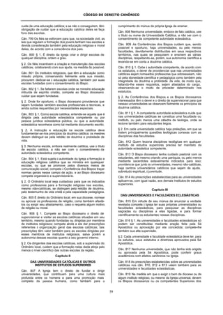 CÓDIGO DE DIREITO CANÔNICO
59
cuide de uma educação católica; e se não o conseguirem, têm
obrigação de cuidar que a educação católica deles se faça
fora das escolas.
Cân. 799 Os fiéis se esforcem para que, na sociedade civil, as
leis que regulam a formação dos jovens tenham nas escolas a
devida consideração também pela educação religiosa e moral
deles, de acordo com a consciência dos pais.
Cân. 800 § 1. É direito da Igreja criar e dirigir escolas de
qualquer disciplina, ordem e grau.
§ 2. Os fiéis incentivem a criação e manutenção das escolas
católicas, colaborando com sua ajuda, na medida do possível.
Cân. 801 Os institutos religiosos, que têm a educação como
missão própria, conservando fielmente esta sua missão,
procurem dedicar-se à educação católica, também por suas
escolas fundadas com o consentimento do Bispo.
Cân. 802 § 1. Se faltarem escolas onde se ministre educação
imbuída de espírito cristão, compete ao Bispo diocesano
cuidar que sejam fundadas.
§ 2. Onde for oportuno, o Bispo diocesano providencie que
sejam fundadas também escolas profissionais e técnicas, e
ainda outras requeridas por necessidades especiais.
Cân. 803 § 1. Como escola católica, entende-se aquela que é
dirigida pela autoridade eclesiástica competente ou por
pessoa jurídica eclesiástica pública, ou que a autoridade
eclesiástica reconhece como tal mediante documento escrito.
§ 2. A instrução e educação na escola católica deve
fundamentar-se nos princípios da doutrina católica; os mestres
devem distinguir-se pela retidão de doutrina e probidade de
vida.
§ 3. Nenhuma escola, embora realmente católica, use o título
de escola católica, a não ser com o consentimento da
autoridade eclesiástica competente.
Cân. 804 § 1. Está sujeita à autoridade da Igreja a formação e
educação religiosa católica que se ministra em quaisquer
escolas, ou que se promove pelos diversos meios de
comunicação social; compete à Conferência dos Bispos traçar
normas gerais nesse campo de ação, e ao Bispo diocesano
compete organizá-lo e supervisioná-lo.
§ 2. O Ordinário local seja cuidadoso para que os indicados
como professores para a formação religiosa nas escolas,
mesmo não-católicas, se distingam pela retidão de doutrina,
pelo testemunho de vida cristã e pela capacidade pedagógica.
Cân. 805 É direito do Ordinário local, em sua diocese, nomear
ou aprovar os professores de religião, como também afastá-
los ou exigir seu afastamento, caso o requeira algum motivo
de religião ou moral.
Cân. 806 § 1. Compete ao Bispo diocesano o direito de
supervisionar e visitar as escolas católicas situadas em seu
território, mesmo quando fundadas ou dirigidas por membros
de institutos religiosos; compete ainda a ele dar prescrições
referentes à organização geral das escolas católicas; tais
prescrições têm valor também para as escolas dirigidas por
esses membros de institutos religiosos, salva porém a
autonomia dessas escolas quanto a seu governo interno.
§ 2. Os dirigentes das escolas católicas, sob a supervisão do
Ordinário local, cuidem que a formação nelas dada atinja pelo
menos o nível científico das outras escolas da região.
Capítulo II
DAS UNIVERSIDADES CATÓLICAS E OUTROS
INSTITUTOS DE ESTUDOS SUPERIORES
Cân. 807 A Igreja tem o direito de fundar e dirigir
universidades, que contribuam para uma cultura mais
profunda entre os homens e para uma promoção mais
completa da pessoa humana, como também para o
cumprimento do múnus da própria Igreja de ensinar.
Cân. 808 Nenhuma universidade, embora de fato católica, use
o título ou nome de Universidade Católica, a não ser com o
consentimento da competente autoridade eclesiástica.
Cân. 809 As Conferências dos Bispos cuidem que, sendo
possível e oportuno, haja universidades, ou pelo menos
faculdades, devidamente distribuídas em seus respectivos
territórios, nas quais se pesquisem e ensinem as várias
disciplinas, respeitando-se, porém, sua autonomia científica e
levando-se em conta a doutrina católica.
Cân. 810 § 1. Cabe à autoridade competente, de acordo com
os estatutos, o dever de providenciar que nas universidades
católicas sejam nomeados professores que sobressaiam, não
só pela idoneidade científica e pedagógica como também pela
integridade da doutrina e probidade da vida, de modo que,
faltando-lhe esses requisitos, sejam afastados do cargo,
observando-se o modo de proceder determinado nos
estatutos.
§ 2. As Conferências dos Bispos e os Bispos diocesanos
interessados têm o dever e o direito de supervisionar para que
nessas universidades se observem fielmente os princípios da
doutrina católica.
Cân. 811 § 1. A competente autoridade eclesiástica cuide que
nas universidades católicas se constitua uma faculdade ou
instituto, ou pelo menos uma cátedra de teologia, onde se
lecione também para estudantes leigos.
§ 2. Em cada universidade católica haja preleções, em que se
tratem principalmente questões teológicas conexas com as
disciplinas das faculdades.
Cân. 812 Quem leciona disciplinas teológicas em qualquer
instituto de estudos superiores precisa ter mandato da
autoridade eclesiástica competente.
Cân. 813 O Bispo diocesano tenha cuidado pastoral com os
estudantes, até mesmo criando uma paróquia, ou pelo menos
mediante sacerdotes estavelmente indicados para isso;
providencie que junto às universidades, mesmo não-católicas,
haja centros universitários católicos que sejam de ajuda,
sobretudo espiritual, à juventude.
Cân. 814 As prescrições estabelecidas para as universidades
aplicam-se, com igual razão, aos demais institutos de estudos
superiores.
Capítulo III
DAS UNIVERSIDADES E FACULDADES ECLESIÁSTICAS
Cân. 815 Em virtude de seu múnus de anunciar a verdade
revelada compete à Igreja ter suas próprias universidades ou
faculdades eclesiásticas, para pesquisar as disciplinas
sagradas ou disciplinas a elas ligadas, e para formar
cientificamente os estudantes nessas disciplinas.
Cân. 816 § 1. As universidades e faculdades eclesiásticas só
podem ser constituídas mediante ereção feita pela Sé
Apostólica ou aprovação por ela concedida; compete-lhe
também sua alta supervisão.
§ 2. Cada universidade e faculdade eclesiástica deve ter, para
os estudos, seus estatutos e diretrizes aprovados pela Sé
Apostólica.
Cân. 817 Nenhuma universidade, que não tenha sido erigida
ou aprovada pela Sé Apostólica, pode conferir graus
acadêmicos com efeitos canônicos na Igreja.
Cân. 818 As prescrições estabelecidas sobre as universidades
católicas nos cân. 810, 812 e 813 valem também para as
universidades e faculdades eclesiásticas.
Cân. 819 Na medida em que o exigir o bem da diocese ou de
algum instituto religioso, ou mesmo da Igreja universal, devem
os Bispos diocesanos ou os competentes Superiores dos
 