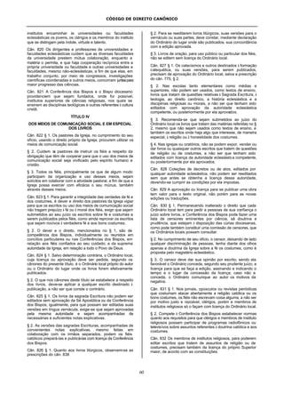 CÓDIGO DE DIREITO CANÔNICO
60
institutos encaminhar às universidades ou faculdades
eclesiásticas os jovens, os clérigos e os membros do instituto
que se distingam pela índole, virtude e talento.
Cân. 820 Os dirigentes e professores de universidades e
faculdades eclesiásticas cuidem que as diversas faculdades
da universidade prestem mútua colaboração, enquanto a
matéria o permita, e que haja cooperação recíproca entre a
própria universidade ou faculdade e outras universidades e
faculdades, mesmo não-eclesiásticas, a fim de que elas, em
trabalho conjunto, por meio de congressos, investigações
científicas coordenadas e outros meios, concorram juntaspara
maior progresso das ciências.
Cân. 821 A Conferência dos Bispos e o Bispo diocesano
providenciem que sejam fundados, onde for possível,
institutos superiores de ciências religiosas, nos quais se
ensinem as disciplinas teológicas e outras referentes à cultura
cristã.
TÍTULO IV
DOS MEIOS DE COMUNICAÇÃO SOCIAL E EM ESPECIAL
DOS LIVROS
Cân. 822 § 1. Os pastores da Igreja, no cumprimento do seu
ofício, usando o direito próprio da Igreja, procurem utilizar os
meios de comunicação social.
§ 2. Cuidem os pastores de instruir os fiéis a respeito da
obrigação que têm de cooperar para que o uso dos meios de
comunicação social seja vivificado pelo espírito humano e
cristão.
§ 3. Todos os fiéis, principalmente os que de algum modo
participam da organização e uso desses meios, sejam
solícitos em colaborar com a atividade pastoral, a fim de que a
Igreja possa exercer com eficácia o seu múnus, também
através desses meios.
Cân. 823 § 1. Para garantir a integridade das verdades da fé e
dos costumes, é dever e direito dos pastores da Igreja vigiar
para que os escritos ou uso dos meios de comunicação social
não tragam prejuízo à fé ou à moral dos fiéis, exigir que sejam
submetidos ao seu juízo os escritos sobre fé e costumes a
serem publicados pelos fiéis, como ainda reprovar os escritos
que sejam nocivos à verdadeira fé e aos bons costumes.
§ 2. O dever e o direito, mencionados no § 1, são de
competência dos Bispos, individualmente ou reunidos em
concílios particulares ou nas Conferências dos Bispos, em
relação aos fiéis confiados ao seu cuidado; e da suprema
autoridade da Igreja, em relação a todo o Povo de Deus.
Cân. 824 § 1. Salvo determinação contrária, o Ordinário local,
cuja licença ou aprovação deve ser pedida, segundo os
cânones do presente título, é o Ordinário local próprio do autor
ou o Ordinário do lugar onde os livros forem efetivamente
publicados.
§ 2. O que nos cânones deste título se estabelece a respeito
dos livros, deve-se aplicar a qualquer escrito destinado à
publicação, a não ser que conste o contrário.
Cân. 825 § 1. Os livros da sagrada Escritura não podem ser
editados sem aprovação da Sé Apostólica ou da Conferência
dos Bispos; igualmente, para que possam ser editadas suas
versões em língua vernácula, exige-se que sejam aprovadas
pela mesma autoridade e sejam acompanhadas de
necessárias e suficientes notas explicativas.
§ 2. As versões das sagradas Escrituras, acompanhadas de
convenientes notas explicativas, mesmo feitas em
colaboração com os irmãos separados, podem os fiéis
católicos prepará-las e publicá-las com licença da Conferência
dos Bispos.
Cân. 826 § 1. Quanto aos livros litúrgicos, observem-se as
prescrições do cân. 838
§ 2. Para se reeditarem livros litúrgicos, suas versões para o
vernáculo ou suas partes, deve constar, mediante declaração
do Ordinário do lugar onde são publicados, sua concordância
com a edição aprovada.
§ 3. Livros de oração, para uso público ou particular dos fiéis,
não se editem sem licença do Ordinário local.
Cân. 827 § 1. Os catecismos e outros destinados à formação
catequética, ou suas versões, para serem publicados,
precisam de aprovação do Ordinário local, salva a prescrição
do cân. 775, § 2.
§ 2. Nas escolas tanto elementares como médias e
superiores, não podem ser usados, como textos de ensino,
livros que tratam de questões relativas à Sagrada Escritura, à
teologia, ao direito canônico, a história eclesiástica e a
disciplinas religiosas ou morais, a não ser que tenham sido
editados com aprovação da autoridade eclesiástica
competente, ou posteriormente por ela aprovados.
§ 3. Recomenda-se que sejam submetidos ao juízo do
Ordinário local os livros que tratam das matérias referidas no §
2, mesmo que não sejam usados como textos de ensino, e
também os escritos onde haja algo que interesse, de maneira
especial, à religião ou à honestidade dos costumes.
§ 4. Nas igrejas ou oratórios, não se podem expor, vender ou
dar livros ou quaisquer outros escritos que tratem de questões
de religião ou de costumes, a não ser que tenham sido
editados com licença da autoridade eclesiástica competente,
ou posteriormente por ela aprovados.
Cân. 828 Coleções de decretos ou de atos, editados por
qualquer autoridade eclesiástica, não podem ser reeditados
sem que antes se obtenha a licença dessa autoridade,
devendo-se cumprir as condições por ela impostas.
Cân. 829 A aprovação ou licença para se publicar uma obra
tem valor para o texto original, não porém para as novas
edições ou traduções.
Cân. 830 § 1. Permanecendo inalterado o direito que cada
Ordinário local tem para pedir a pessoas de sua confiança o
juízo sobre livros, a Conferência dos Bispos pode fazer uma
lista de censores eminentes por ciência, sã doutrina e
prudência, que estejam à disposição das cúrias diocesanas,
como pode também constituir uma comissão de censores, que
os Ordinários locais possam consultar.
§ 2. No cumprimento de seu ofício, o censor, deixando de lado
qualquer discriminação de pessoas, tenha diante dos olhos
apenas a doutrina da Igreja sobre a fé os costumes, como é
proposta pelo magistério eclesiástico.
§ 3. O censor deve dar sua opinião por escrito; sendo ela
favorável o Ordinário conceda, segundo seu prudente juízo, a
licença para que se faça a edição, assinando e indicando o
tempo e o lugar da concessão da licença; caso não a
conceda, o Ordinário comunique ao autor os motivos da
negativa.
Cân. 831 § 1. Nos jornais, opúsculos ou revistas periódicas
que costumam atacar abertamente a religião católica ou os
bons costumes, os fiéis não escrevam coisa alguma, a não ser
por motivo justo e razoável; clérigos, porém e membros de
institutos religiosos só o façam com licença do Ordinário local.
§ 2. Compete à Conferência dos Bispos estabelecer normas
quanto aos requisitos para que clérigos e membros de instituto
religiosos possam participar de programas radiofônicos ou
televisivos sobre assuntos referentes à doutrina católica e aos
costumes.
Cân. 832 Os membros de institutos religiosos, para poderem
editar escritos que tratem de assuntos de religião ou de
costumes, precisam também da licença do próprio Superior
maior, de acordo com as constituições.
 