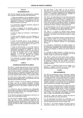 CÓDIGO DE DIREITO CANÔNICO
61
TÍTULO V
DA PROFISSÃO DE FÉ
Cân. 833 Têm obrigação de fazer pessoalmente a profissão
de fé, segundo a fórmula aprovada pela Sé Apostólica:
1° diante do presidente ou de seu delegado, todos os
que participam de um Concílio Ecumênico ou particular,
do Sínodo dos Bispos ou do sínodo diocesano, com voto
deliberativo ou consultivo; o presidente, por sua vez,
diante do Concílio ou do Sínodo;
2° os promovidos à dignidade cardinalícia, segundo os
estatutos do sacro Colégio;
3° diante do delegado da Sé Apostólica, todos os
promovidos ao episcopado, e os que se equiparam ao
Bispo diocesano;
4° diante do colégio dos consultores, o Administrado r
diocesano;
5° diante do Bispo diocesano ou de seu delegado, os
Vigários gerais, os Vigários episcopais e os Vigários
judiciais;
6° diante do Ordinário local ou de seu delegado, os
párocos, o reitor, os professores de teologia e filosofia
nos seminários, no início do exercício do cargo; e os
promovidos à ordem do diaconato;
7° diante do Grão-chanceler e, na sua falta, diante do
Ordinário local ou dos respectivos delegados, o reitor de
universidade eclesiástica ou católica, no início do
exercício do cargo; diante do reitor, que seja sacerdote,
ou diante do Ordinário local ou dos respectivos
delegados, os professores que lecionam disciplinas
referentes à fé e aos costumes em qualquer
universidade, no início do desempenho do cargo;
8° os Superiores nos institutos religiosos e sociedades
clericais de vida apostólica, segundo a norma das
constituições.
LIVRO IV
DO MÚNUS DE SANTIFICAR DA IGREJA
Cân. 834 § 1. A igreja desempenha seu múnus de santificar,
de modo especial por meio da sagrada Liturgia, que é tida
como exercício do sacerdócio de Jesus Cristo, na qual, por
meio de sinais sensíveis, e significada e, segundo o modo
próprio de cada um, é realizada a santificação dos homens, e
é exercido plenamente pelo Corpo místico de Jesus Cristo,
isto é, pela Cabeça e pelos membros, o culto público de Deus.
§ 2. Esse culto se realiza quando é exercido em nome da
Igreja por pessoas legitimamente a isso destinadas e por atos
aprovados pela autoridade da Igreja.
Cân. 835 § 1. Exercem o múnus de santificar, primeiramente
os Bispos, que são os grandes sacerdotes, principais
dispensadores dos mistérios de Deus e dirigentes, promotores
e guardiães de toda a vida litúrgica na Igreja que lhes foi
confiada.
§ 2. Exercem-no ainda os presbíteros que, participantes
também eles do sacerdócio de Cristo, são consagrados como
seus ministros para celebrar, sob a autoridade do Bispo, o
culto divino e santificar o povo.
§ 3. Os diáconos participam da celebração do culto divino, de
acordo com as prescrições do direito.
§ 4. No múnus de santificar, também os demais fiéis têm a
parte que lhes é própria, participando ativamente nas
celebrações litúrgicas, principalmente na Eucaristia; de modo
especial participam do mesmo múnus os pais, vivendo a vida
conjugal com espírito cristão e velando pela educação cristã
dos filhos.
Cân. 836 Sendo o culto cristão, no qual se exerce o
sacerdócio comum dos fiéis, uma ação que procede da fé e
nela se apóia, os ministros sagrados procurem diligentemente
avivá-la e esclarecê-la, especialmente pelo ministério da
palavra, com a qual a fé nasce e se alimenta.
Cân. 837 § 1. As ações litúrgicas não são ações particulares,
mas celebrações da própria Igreja, a qual é "sacramento de
unidade", isto é, povo santo reunido e ordenado sob a
dependência dos Bispos; por isso, essas ações pertencem a
todo o corpo da Igreja, e o manifestam e afetam; mas atingem
a cada um de seus membros de modo diverso, conforme a
diversidade de ordens, encargos e participação atual.
§ 2. As ações litúrgicas, uma vez que por sua própria natureza
implicam a celebração comum, sejam celebradas, onde for
possível, com a presença e participação ativa dos fiéis.
Cân. 838 § 1. A direção da sagrada liturgia depende
unicamente da autoridade da Igreja; esta se encontra na Sé
Apostólica e, de acordo com as normas do direito, no Bispo
diocesano.
§ 2. Compete à Sé Apostólica ordenar a sagrada liturgia na
Igreja universal, editar os livros litúrgicos, aprovar suas
traduções para as línguas vernáculas e velar a fim de que em
toda a parte se observem fielmente as determinações
litúrgicas.
§ 3. Compete às Conferências dos Bispos preparar as
traduções dos livros litúrgicos para as línguas vernáculas, com
as convenientes adaptações, dentro dos limites fixados nos
próprios livros litúrgicos, e editá-las com prévia revisão da
Santa Sé.
§ 4. Compete ao Bispo diocesano, na Igreja que lhe foi
confiada, dentro dos limites da sua competência, dar normas
relativas à liturgia, às quais todos são obrigados.
Cân. 839 § 1. Ainda com outros meios exerce a Igreja o
múnus de santificar, seja com orações, com as quais roga a
Deus que os fiéis sejam santificados na verdade, e com obras
de penitência e caridade, que muito ajudam a enraizar e
fortalecer o Reino de Cristo nas almas e concorrem para a
salvação do mundo.
§ 2. Cuidem os Ordinários locais que as orações e os
piedosos e sagrados exercícios do povo cristão sejam
plenamente conformes com as normas da Igreja.
I PARTE
DOS SACRAMENTOS
Cân. 840 Os sacramentos do Novo Testamento, instituído
pelo Cristo Senhor e confiados à Igreja, como ações de Cristo
e da Igreja, constituem sinais e meios pelos quais se exprime
e se robustece a fé, se presta culto a Deus e se realiza a
santificação dos homens; por isso, muito concorrem para criar,
fortalecer e manifestar a comunhão eclesial; em vista disso, os
ministros sagrados e os outros fiéis, em sua celebração,
devem usar de suma veneração e devida diligência.
Cân. 841 Já que os sacramentos são os mesmos para toda a
Igreja e pertencem ao depósito divino, compete unicamente à
suprema autoridade da Igreja aprovar ou definir os requisitos
para sua validade, e cabe a ela ou a outra autoridade
competente, de acordo com o cân. 838, §§ 3 e 4, determinar o
que se refere à sua celebração, administração e recepção
lícita, e à ordem a ser observada em sua celebração.
Cân. 842 § 1. Quem não recebeu o batismo não pode ser
admitido validamente aos outros sacramentos.
§ 2. Os sacramentos do batismo, da confirmação e da
santíssima Eucaristia acham-se de tal forma unidos entre si,
que são indispensáveis para a plena iniciação cristã.
Cân. 843 § 1. Os ministros sagrados não podem negar os
sacramentos àqueles que os pedirem oportunamente, que
 