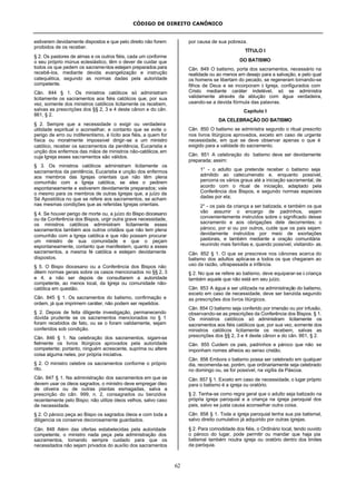 CÓDIGO DE DIREITO CANÔNICO
62
estiverem devidamente dispostos e que pelo direito não forem
proibidos de os receber.
§ 2. Os pastores de almas e os outros fiéis, cada um conforme
o seu próprio múnus eclesiástico, têm o dever de cuidar que
todos os que pedem os sacramentos estejam preparados para
recebê-los, mediante devida evangelização e instrução
catequética, segundo as normas dadas pela autoridade
competente.
Cân. 844 § 1. Os ministros católicos só administram
licitamente os sacramentos aos fiéis católicos que, por sua
vez, somente dos ministros católicos licitamente os recebem,
salvas as prescriçöes dos §§ 2, 3 e 4 deste cânon e do cân.
861, § 2.
§ 2. Sempre que a necessidade o exigir ou verdadeira
utilidade espiritual o aconselhar, e contanto que se evite o
perigo de erro ou indiferentismo, é lícito aos fiéis, a quem for
física ou moralmente impossível dirigir-se a um ministro
católico, receber os sacramentos da penitência, Eucaristia e
unção dos enfermos das mãos de ministros não-católicos, em
cuja Igreja esses sacramentos são válidos.
§ 3. Os ministros católicos administram licitamente os
sacramentos da penitência, Eucaristia e unção dos enfermos
aos membros das Igrejas orientais que não têm plena
comunhão com a Igreja católica, se eles o pedirem
espontaneamente e estiverem devidamente preparados; vale
o mesmo para os membros de outras Igrejas que, a juízo da
Sé Apostólica no que se refere aos sacramentos, se acham
nas mesmas condições que as referidas Igrejas orientais.
§ 4. Se houver perigo de morte ou, a juízo do Bispo diocesano
ou da Conferência dos Bispos, urgir outra grave necessidade,
os ministros católicos administram licitamente esses
sacramentos também aos outros cristãos que não tem plena
comunhão com a Igreja católica e que não possam procurar
um ministro de sua comunidade e que o peçam
espontaneamente, contanto que manifestem, quanto a esses
sacramentos, a mesma fé católica e estejam devidamente
dispostos.
§ 5. O Bispo diocesano ou a Conferência dos Bispos não
dêem normas gerais sobre os casos mencionados no §§ 2, 3
e 4, a não ser depois de consultarem a autoridade
competente, ao menos local, da Igreja ou comunidade não-
católica em questão.
Cân. 845 § 1. Os sacramentos do batismo, confirmação e
ordem, já que imprimem caráter, não podem ser repetidos.
§ 2. Depois de feita diligente investigação, permanecendo
dúvida prudente se os sacramentos mencionados no § 1
foram recebidos de fato, ou se o foram validamente, sejam
conferidos sob condição.
Cân. 846 § 1. Na celebração dos sacramentos, sigam-se
fielmente os livros litúrgicos aprovados pela autoridade
competente; portanto, ninguém acrescente, suprima ou altere
coisa alguma neles, por própria iniciativa.
§ 2. O ministro celebre os sacramentos conforme o próprio
rito.
Cân. 847 § 1. Na administração dos sacramentos em que se
devem usar os óleos sagrados, o ministro deve empregar óleo
de oliveira ou de outras plantas esmagadas, salva a
prescrição do cân. 999, n. 2, consagrados ou benzidos
recentemente pelo Bispo; não utilize óleos velhos, salvo caso
de necessidade.
§ 2. O pároco peça ao Bispo os sagrados óleos e com toda a
diligencia os conserve decorosamente guardados.
Cân. 848 Além das ofertas estabelecidas pela autoridade
competente, o ministro nada peça pela administração dos
sacramentos, tomando sempre cuidado para que os
necessitados não sejam privados do auxílio dos sacramentos
por causa de sua pobreza.
TÍTULO I
DO BATISMO
Cân. 849 O batismo, porta dos sacramentos, necessário na
realidade ou ao menos em desejo para a salvação, e pelo qual
os homens se libertam do pecado, se regeneram tornando-se
filhos de Deus e se incorporam à Igreja, configurados com
Cristo mediante caráter indelével, só se administra
validamente através da ablução com água verdadeira,
usando-se a devida fórmula das palavras.
Capítulo I
DA CELEBRAÇÃO DO BATISMO
Cân. 850 O batismo se administra segundo o ritual prescrito
nos livros litúrgicos aprovados, exceto em caso de urgente
necessidade, em que se deve observar apenas o que é
exigido para a validade do sacramento.
Cân. 851 A celebração do batismo deve ser devidamente
preparada; assim:
1° - o adulto que pretende receber o batismo seja
admitido ao catecumenato e, enquanto possível,
percorra os vários graus até a iniciação sacramental, de
acordo com o ritual de iniciação, adaptado pela
Conferência dos Bispos, e segundo normas especiais
dadas por ela;
2° - os pais da criança a ser batizada, e também os que
vão assumir o encargo de padrinhos, sejam
convenientemente instruídos sobre o significado desse
sacramento e aos obrigações dele decorrentes; o
pároco, por si ou por outros, cuide que os pais sejam
devidamente instruídos por meio de exortações
pastorais, e também mediante a oração comunitária
reunindo mais famílias e, quando possível, visitando- as.
Cân. 852 § 1. O que se prescreve nos cânones acerca do
batismo dos adultos aplica-se a todos os que chegaram ao
uso da razão, ultrapassada a infância.
§ 2. No que se refere ao batismo, deve equiparar-se à criança
também aquele que não está em seu juízo.
Cân. 853 A água a ser utilizada na administração do batismo,
exceto em caso de necessidade, deve ser benzida segundo
as prescrições dos livros litúrgicos.
Cân. 854 O batismo seja conferido por imersão ou por infusão,
observando-se as prescrições da Conferência dos Bispos. § 1.
Os ministros católicos só administram licitamente os
sacramentos aos fiéis católicos que, por sua vez, somente dos
ministros católicos licitamente os recebem, salvas as
prescrições dos §§ 2, 3 e 4 deste cânon e do cân. 861, § 2.
Cân. 855 Cuidem os pais, padrinhos e pároco que não se
imponham nomes alheios ao senso cristão.
Cân. 856 Embora o batismo possa ser celebrado em qualquer
dia, recomenda-se, porém, que ordinariamente seja celebrado
no domingo ou, se for possível, na vigília da Páscoa.
Cân. 857 § 1. Exceto em caso de necessidade, o lugar próprio
para o batismo é a igreja ou oratório.
§ 2. Tenha-se como regra geral que o adulto seja batizado na
própria igreja paroquial e a criança na igreja paroquial dos
pais, salvo se justa causa aconselhar outra coisa.
Cân. 858 § 1. Toda a igreja paroquial tenha sua pia batismal,
salvo direito cumulativo já adquirido por outras igrejas.
§ 2. Para comodidade dos fiéis, o Ordinário local, tendo ouvido
o pároco do lugar, pode permitir ou mandar que haja pia
batismal também noutra igreja ou oratório dentro dos limites
da paróquia.
 