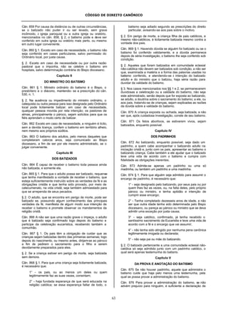 CÓDIGO DE DIREITO CANÔNICO
63
Cân. 859 Por causa da distância ou de outras circunstâncias,
se o batizado não puder ir ou ser levado, sem grave
incômodo, à igreja paroquial ou a outra igreja ou oratório,
mencionados no cân. 858, § 2, o batismo pode e deve ser
conferido em outra igreja ou oratório mais perto, ou mesmo
em outro lugar conveniente.
Cân. 860 § 1. Exceto em caso de necessidade, o batismo não
seja conferido em casas particulares, salvo permissão do
Ordinário local, por justa causa.
§ 2. Exceto em caso de necessidade ou por outra razão
pastoral que o imponha, não se celebre o batismo em
hospitais, salvo determinação contrária do Bispo diocesano.
Capítulo II
DO MINISTRO DO BATISMO
Cân. 861 § 1. Ministro ordinário do batismo é o Bispo, o
presbítero e o diácono, mantendo- se a prescrição do cân.
530, n. 1.
§ 2. Na ausência ou impedimento do ministro ordinário, o
catequista ou outra pessoa para isso designada pelo Ordinário
local pode licitamente batizar; em caso de necessidade,
qualquer pessoa movida por reta intenção; os pastores de
almas, principalmente o pároco, sejam solícitos para que os
fiéis aprendam o modo certo de batizar.
Cân. 862 Exceto em caso de necessidade, a ninguém é lícito,
sem a devida licença, conferir o batismo em território alheio,
nem mesmo aos próprios súditos.
Cân. 863 O batismo dos adultos, pelo menos daqueles que
completaram catorze anos, seja comunicado ao Bispo
diocesano, a fim de ser por ele mesmo administrado, se o
julgar conveniente.
Capítulo III
DOS BATIZADOS
Cân. 864 É capaz de receber o batismo toda pessoa ainda
não batizada, e somente ela.
Cân. 865 § 1. Para que o adulto possa ser batizado, requer-se
que tenha manifestado a vontade de receber o batismo, que
esteja suficientemente instruído sobre as verdades da fé e as
obrigações cristãs e que tenha sido provado, por meio de
catecumenato, na vida cristã; seja também admoestado para
que se arrependa de seus pecados.
§ 2. O adulto, que se encontra em perigo de morte, pode ser
batizado se, possuindo algum conhecimento das principais
verdades da fé, manifesta de algum modo sua intenção de
receber o batismo e promete observar os mandamentos da
religião cristã.
Cân. 866 A não ser que uma razão grave o impeça, o adulto
que é batizado seja confirmado logo depois do batismo e
participe da celebração eucarística, recebendo também a
comunhão.
Cân. 867 § 1. Os pais têm a obrigação de cuidar que as
crianças sejam batizadas dentro das primeiras semanas; logo
depois do nascimento, ou mesmo antes, dirijam-se ao pároco
a fim de pedirem o sacramento para o filho e serem
devidamente preparados para eles.
§ 2. Se a criança estiver em perigo de morte, seja batizada
sem demora.
Cân. 868 § 1. Para que uma criança seja licitamente batizada,
é necessário que:
1° - os pais, ou ao menos um deles ou quem
legitimamente faz as suas vezes, consintam;
2° - haja fundada esperança de que será educada na
religião católica; se essa esperança faltar de todo, o
batismo seja adiado segundo as prescrições do direito
particular, avisando-se aos pais sobre o motivo.
§ 2. Em perigo de morte, a criança filha de pais católicos, e
mesmo não-católicos, é licitamente batizada mesmo contra a
vontade dos pais.
Cân. 869 § 1. Havendo dúvida se alguém foi batizado ou se o
batismo foi conferido validamente, e a dúvida permanece
depois de séria investigação, o batismo lhe seja conferido sob
condição.
§ 2. Aqueles que foram batizados em comunidade eclesial
não-católica não devem ser batizados sob condição, a não ser
que, examinada a matéria e a forma das palavras usadas no
batismo conferido, e atendendo-se à intenção do batizado
adulto e do ministro que o batizou, haja séria razão para
duvidar da validade do batismo.
§ 3. Nos casos mencionados nos §§ 1 e 2, se permanecerem
duvidosas a celebração ou a validade do batismo, não seja
este administrado, senão depois que for exposta ao batizando,
se adulto, a doutrina sobre o sacramento do batismo; a ele, ou
aos pais, tratando-se de crianças, sejam explicadas as razões
da dúvida sobre a validade do batismo.
Cân. 870 A criança exposta ou achada, seja batizada, a não
ser que, após cuidadosa investigação, conste de seu batismo.
Cân. 871 Os fetos abortivos, se estiverem vivos, sejam
batizados, enquanto possível.
Capítulo IV
DOS PADRINHOS
Cân. 872 Ao batizando, enquanto possível, seja dado um
padrinho, a quem cabe acompanhar o batizando adulto na
iniciação cristã e, junto com os pais, apresentar ao batismo o
batizando criança. Cabe também a ele ajudar que o batizado
leve uma vida de acordo com o batismo e cumpra com
fidelidade as obrigações inerentes.
Cân. 873 Admite-se apenas um padrinho ou uma só
madrinha, ou também um padrinho e uma madrinha.
Cân. 874 § 1. Para que alguém seja admitido para assumir o
encargo de padrinho, é necessário que:
1° - seja designado pelo batizando, por seus pais ou por
quem lhes faz as vezes, ou, na falta deles, pelo próprio
pároco ou ministro, e tenha aptidão e intenção de
cumprir esse encargo;
2° - Tenha completado dezesseis anos de idade, a não
ser que outra idade tenha sido determinada pelo Bispo
diocesano, ou pareça ao pároco ou ministro que se deva
admitir uma exceção por justa causa;
3° - seja católico, confirmado, já tenha recebido o
santíssimo sacramento da Eucaristia e leve uma vida de
acordo com a fé e o encargo que vai assumir;
4° - não tenha sido atingido por nenhuma pena canônica
legitimamente irrogada ou declarada;
5° - não seja pai ou mãe do batizando.
§ 2. O batizado pertencente a uma comunidade eclesial não-
católica só seja admitido junto com um padrinho católico, o
qual será apenas testemunha do batismo.
Capítulo V
DA PROVA E ANOTAÇÃO DO BATISMO
Cân. 875 Se não houver padrinho, aquele que administra o
batismo cuide que haja pelo menos uma testemunha, pela
qual se possa provar a administração do batismo.
Cân. 876 Para provar a administração do batismo, se não
advém prejuízo para ninguém, é suficiente a declaração de
 