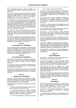 CÓDIGO DE DIREITO CANÔNICO
64
uma só testemunha acima de qualquer suspeita, ou o
juramento do próprio batizado, se tiver recebido o batismo em
idade adulta.
Cân. 877 § 1. O pároco do lugar em que se celebra o batismo
deve anotar cuidadosamente e sem demora os nomes dos
batizados, fazendo menção do ministro, pais, padrinhos,
testemunhas, se as houver, do lugar e dia do batismo,
indicando também o dia e o lugar do nascimento
§ 2. Tratando-se de filhos de mãe solteira, deve-se consignar
o nome da mãe, se consta publicamente da maternidade ou
ela o pede espontaneamente por escrito perante duas
testemunhas; deve-se também anotar o nome do pai, se sua
paternidade se comprova por algum documento público ou por
declaração dele, feita perante o pároco e duas testemunhas;
nos outros casos, anote-se o nome do batizado, sem fazer
menção do nome do pai ou dos pais.
§ 3. Tratando-se de filho adotivo, anotem-se os nomes dos
adotantes e pelo menos os nomes dos pais naturais, de
acordo com o §§ 1 e 2, se assim se fizer também no registro
civil da região, observando-se as prescrições da Conferência
dos Bispos.
Cân. 878 Se o batismo não for administrado pelo pároco ou
não estando ele presente, o ministro do batismo, quem quer
que seja, deve informar da celebração do batismo ao pároco
da paróquia em que o batismo tiver sido administrado, para
que este o anote, de acordo com o cân. 877, § 1.
TÍTULO II
DO SACRAMENTO DA CONFIRMAÇÃO
Cân. 879 O sacramento da confirmação, que imprime caráter,
e pelo qual os batizados, continuando o caminho da iniciação
cristã, são enriquecidos com o dom do Espírito Santo e
vinculados mais perfeitamente à Igreja, fortalece-os e mais
estritamente os obriga a serem testemunhas de Cristo pela
palavra e ação e a difundirem e defenderem a fé.
Capítulo I
DA CELEBRAÇÃO DA CONFIRMAÇÃO
Cân. 880 § 1. O sacramento da confirmação é conferido pela
unção do crisma na fronte, o que se faz pela imposição da
mão e pelas palavras prescritas nos livros litúrgicos
aprovados.
§ 2. O crisma a se utilizar no sacramento da confirmação deve
ser consagrado pelo Bispo, mesmo que o sacramento seja
administrado por um presbítero.
Cân. 881 É conveniente que o sacramento da confirmação
seja celebrado na igreja e dentro da missa; por causa justa e
razoável, pode ser celebrado fora da missa e em qualquer
lugar digno.
Capítulo II
DO MINISTRO DA CONFIRMAÇÃO
Cân. 882 O ministro ordinário da confirmação é o Bispo;
administra validamente este sacramento também o presbítero
que tem essa faculdade em virtude do direito comum ou de
concessão especial da autoridade competente.
Cân. 883 Pelo próprio direito, têm a faculdade de administrar a
confirmação:
1° - dentro dos limites de seu território, aqueles que pelo
direito se equiparam ao Bispo diocesano;
2° - no que se refere à pessoa e, questão, o presbítero
que, em razão de ofício ou por mandato do Bispo
diocesano, batiza um adulto ou recebe alguém já
batizado na plena comunhão da Igreja católica;
3° - no que se refere aos que se acham em perigo de
morte, o pároco, e até qualquer sacerdote.
Cân. 884 § 1. O Bispo diocesano administre a confirmação por
si mesmo ou cuide que seja administrada por outro Bispo; se
a necessidade o exigir, pode conceder faculdade a um ou
mais presbíteros determinados para administrarem esse
sacramento.
§ 2. Por motivo grave, o Bispo e também o presbítero que,
pelo direito ou por especial concessão da autoridade
competente, têm a faculdade de confirmar, podem, caso por
caso, associar a si presbíteros que também administrem o
sacramento.
Cân. 885 § 1. O Bispo diocesano tem a obrigação de cuidar
que seja conferido o sacramento da confirmação aos fiéis que
o pedem devida e razoavelmente.
§ 2. O presbítero que tem essa faculdade deve usá-la para
aqueles em cujo favor a faculdade foi concedida.
Cân. 886 § 1. Em sua diocese, o Bispo administra
legitimamente o sacramento da confirmação também aos fiéis
que não são seus súditos, a não ser que haja proibição
expressa do Ordinário deles.
§ 2. Para administrar licitamente a confirmação em outra
diocese, o Bispo precisa da licença do Bispo diocesano, ao
menos razoavelmente presumida, a não ser que se trate de
súditos seus.
Cân. 887 O presbítero, com faculdade de administrar a
confirmação, administra-a licitamente também a estranhos,
dentro do território que lhes foi designado, salvo haja proibição
do Ordinário deles; mas, em território alheio, não a administra
validamente a ninguém, salva a prescrição do cân. 886, n. 3.
Cân. 888 Dentro do território em que podem administrar a
confirmação, os ministros podem também administrá-la em
lugares isentos.
Capítulo III
DOS CONFIRMANDOS
Cân. 889 § 1. É capaz de receber a confirmação todo o
batizado ainda não confirmado, e somente ele.
§ 2. Exceto em perigo de morte, para alguém receber
licitamente a confirmação, se requer, caso tenha uso da
razão, que esteja convenientemente preparado, devidamente
disposto, e que possa renovar as promessas do batismo.
Cân. 890 Os fiéis têm a obrigação de receber
tempestivamente esse sacramento; os pais, os pastores de
almas, principalmente os párocos, cuidem que os fiéis sejam
devidamente instruídos para o receberem e que se aproximem
dele em tempo oportuno.
Cân. 891 O sacramento da confirmação seja conferido aos
fiéis, mais ou menos na idade da discrição, a não ser que a
Conferência dos Bispos tenha determinado outra idade, ou
haja perigo de morte, ou, a juízo do ministro, uma causa grave
aconselhe outra coisa.
Capítulo IV
DOS PADRINHOS
Cân. 892 Enquanto possível, assista ao confirmando um
padrinho, a quem cabe cuidar que o confirmando se comporte
como verdadeira testemunha de Cristo e cumpra com
fidelidade as obrigações inerentes a esse sacramento.
Cân. 893 § 1. Para que alguém desempenhe o encargo de
padrinho, é necessário que preencha as condições
mencionadas no cân. 874.
§ 1. Para que alguém desempenhe o encargo de padrinho, é
necessário que preencha as condições mencionadas no cân.
874.
 