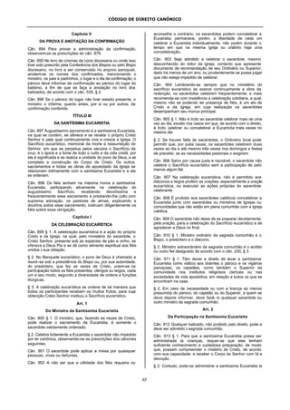 CÓDIGO DE DIREITO CANÔNICO
65
Capítulo V
DA PROVA E ANOTAÇÃO DA CONFIRMAÇÃO
Cân. 894 Para provar a administração da confirmação,
observem-se as prescrições do cân. 876.
Cân. 895 No livro de crismas da cúria diocesana ou onde isso
tiver sido prescrito pela Conferência dos Bispos ou pelo Bispo
diocesano, no livro a ser conservado no arquivo paroquial,
anotem-se os nomes dos confirmados, mencionando o
ministro, os pais e padrinhos, o lugar e o dia da confirmação; o
pároco deve informar da confirmação ao pároco do lugar do
batismo, a fim de que se faça a anotação no livro dos
batizados, de acordo com o cân. 535, § 2.
Cân. 896 Se o pároco do lugar não tiver estado presente, o
ministro o informe, quanto antes, por si ou por outros, da
confirmação conferida.
TÍTULO III
DA SANTÍSSIMA EUCARISTIA
Cân. 897 Augustíssimo sacramento é a santíssima Eucaristia,
na qual se contém, se oferece e se recebe o próprio Cristo
Senhor e pela qual continuamente vive e cresce a Igreja. O
Sacrifício eucarístico, memorial da morte e ressurreição do
Senhor, em que se perpetua pelos séculos o Sacrifício da
cruz, é o ápice e a fonte de todo o culto e da vida cristã, por
ele é significada e se realiza a unidade do povo de Deus, e se
completa a construção do Corpo de Cristo. Os outros
sacramentos e todas as obras de apostolado da Igreja se
relacionam intimamente com a santíssima Eucaristia e a ela
se ordenam.
Cân. 898 Os fiéis tenham na máxima honra a santíssima
Eucaristia, participando ativamente na celebração do
augustíssimo Sacrifício, recebendo devotíssima e
frequentemente esse sacramento e prestando-lhe culto com
suprema adoração; os pastores de almas, explicando a
doutrina sobre esse sacramento, instruam diligentemente os
fiéis sobre essa obrigação.
Capítulo I
DA CELEBRAÇÃO EUCARÍSTICA
Cân. 899 § 1. A celebração eucarística é a ação do próprio
Cristo e da Igreja, na qual, pelo ministério do sacerdote, o
Cristo Senhor, presente sob as espécies de pão e vinho, se
oferece a Deus Pai e se dá como alimento espiritual aos fiéis
unidos à sua oblação.
§ 2. No Banquete eucarístico, o povo de Deus é chamado a
reunir-se sob a presidência do Bispo ou, por sua autoridade,
do presbítero, que faz as vezes de Cristo, unem-se na
participação todos os fiéis presentes, clérigos ou leigos, cada
um a seu modo, segundo a diversidade de ordens e funções
litúrgicas.
§ 3. A celebração eucarística se ordene de tal maneira que
todos os participantes recebam os muitos frutos, para cuja
obtenção Cristo Senhor instituiu o Sacrifício eucarístico.
Art. 1
Do Ministro da Santíssima Eucaristia
Cân. 900 § 1. O ministro, que, fazendo as vezes de Cristo,
pode realizar o sacramento da Eucaristia, é somente o
sacerdote validamente ordenado.
§ 2. Celebra licitamente a Eucaristia o sacerdote não impedido
por lei canônica, observando-se as prescrições dos cânones
seguintes.
Cân. 901 O sacerdote pode aplicar a missa por quaisquer
pessoas, vivas ou defuntas.
Cân. 902 A não ser que a utilidade dos fiéis requeira ou
aconselhe o contrário, os sacerdotes podem concelebrar a
Eucaristia; permanece, porém, a liberdade de cada um
celebrar a Eucaristia individualmente, não porém durante o
tempo em que na mesma igreja ou oratório haja uma
concelebração.
Cân. 903 Seja admitido a celebrar o sacerdote, mesmo
desconhecido do reitor da igreja, contanto que apresente
documento de recomendação de seu Ordinário ou Superior,
dado há menos de um ano, ou prudentemente se possa julgar
que não esteja impedido de celebrar.
Cân. 904 Lembrando-se sempre que no ministério do
sacrifício eucarístico se exerce continuamente a obra da
redenção, os sacerdotes celebrem freqüentemente; e mais
recomenda-se com insistência a celebração cotidiana, a qual,
mesmo não se podendo ter presença de fiéis, é um ato de
Cristo e da Igreja, em cuja realização os sacerdotes
desempenham seu múnus principal.
Cân. 905 § 1. Não é lícito ao sacerdote celebrar mais de uma
vez ao dia, exceto nos casos em que, de acordo com o direito,
é lícito celebrar ou concelebrar a Eucaristia mais vezes no
mesmo dia.
§ 2. Se houver falta de sacerdotes, o Ordinário local pode
permitir que, por justa causa, os sacerdotes celebrem duas
vezes ao dia e até mesmo três vezes nos domingos e festas
de preceito, se as necessidades pastorais o exigirem.
Cân. 906 Salvo por causa justa e razoável, o sacerdote não
celebre o Sacrifício eucarístico sem a participação de pelo
menos algum fiel.
Cân. 907 Na celebração eucarística, não é permitido aos
diáconos e leigos proferir as orações, especialmente a oração
eucarística, ou executar as ações próprias do sacerdote
celebrante.
Cân. 908 É proibido aos sacerdotes católicos concelebrar a
Eucaristia junto com sacerdotes ou ministros de Igrejas ou
comunidades que não estão em plena comunhão com a Igreja
católica.
Cân. 909 O sacerdote não deixe de se preparar devidamente,
pela oração, para a celebração do Sacrifício eucarístico e de
agradecer a Deus no final.
Cân. 910 § 1. Ministro ordinário da sagrada comunhão é o
Bispo, o presbítero e o diácono.
§ 2. Ministro extraordinário da sagrada comunhão é o acólito
ou outro fiel designado de acordo com o cân. 230, § 3.
Cân. 911 § 1. Têm dever e direito de levar a santíssima
Eucaristia como viático aos doentes o pároco e os vigários
paroquiais, os capelães, como também o Superior da
comunidade nos institutos religiosos clericais ou nas
sociedades de vida apostólica, em relação a todos os que se
encontram na casa.
§ 2. Em caso de necessidade ou com a licença ao menos
presumida do pároco, do capelão ou do Superior, a quem se
deve depois informar, deve fazê- lo qualquer sacerdote ou
outro ministro da sagrada comunhão.
Art. 2
Da Participação na Santíssima Eucaristia
Cân. 912 Qualquer batizado, não proibido pelo direito, pode e
deve ser admitido à sagrada comunhão.
Cân. 913 § 1. Para que a santíssima Eucaristia possa ser
administrada às crianças, requer-se que elas tenham
suficiente conhecimento e cuidadosa preparação, de modo
que, possam compreender o mistério de Cristo, de acordo
com sua capacidade, e receber o Corpo do Senhor com fé e
devoção.
§ 2. Contudo, pode-se administrar a santíssima Eucaristia às
 