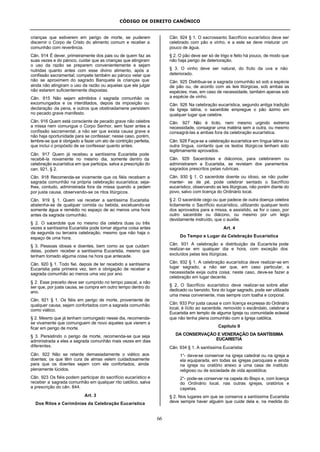 CÓDIGO DE DIREITO CANÔNICO
66
crianças que estiverem em perigo de morte, se puderem
discernir o Corpo de Cristo do alimento comum e receber a
comunhão com reverência.
Cân. 914 É dever, primeiramente dos pais ou de quem faz as
suas vezes e do pároco, cuidar que as crianças que atingiram
o uso da razão se preparem convenientemente e sejam
nutridas quanto antes com esse divino alimento, após a
confissão sacramental; compete também ao pároco velar que
não se aproximem do sagrado Banquete às crianças que
ainda não atingiram o uso da razão ou aquelas que ele julgar
não estarem suficientemente dispostas.
Cân. 915 Não sejam admitidos à sagrada comunhão os
excomungados e os interditados, depois da imposição ou
declaração da pena, e outros que obstinadamene persistem
no pecado grave manifesto.
Cân. 916 Quem está consciente de pecado grave não celebre
a missa nem comungue o Corpo Senhor, sem fazer antes a
confissão sacramental, a não ser que exista causa grave e
não haja oportunidade para se confessar; nesse caso, porém,
lembre-se que é obrigado a fazer um ato de contrição perfeita,
que inclui o propósito de se confessar quanto antes.
Cân. 917 Quem já recebeu a santíssima Eucaristia pode
recebê-la novamente no mesmo dia, somente dentro da
celebração eucarística em que participa, salva a prescrição do
can. 921, § 2.
Cân. 918 Recomenda-se vivamente que os fiéis recebam a
sagrada comunhão na própria celebração eucarística; seja-
lhes, contudo, administrada fora da missa quando a pedem
por justa causa, observando-se os ritos litúrgicos.
Cân. 919 § 1. Quem vai receber a santíssima Eucaristia
abstenha-se de qualquer comida ou bebida, excetuando-se
somente água e remédio no espaço de ao menos uma hora
antes da sagrada comunhão.
§ 2. O sacerdote que no mesmo dia celebra duas ou três
vezes a santíssima Eucaristia pode tomar alguma coisa antes
da segunda ou terceira celebração, mesmo que não haja o
espaço de uma hora.
§ 3. Pessoas idosas e doentes, bem como as que cuidam
delas, podem receber a santíssima Eucaristia, mesmo que
tenham tomado alguma coisa na hora que antecede.
Cân. 920 § 1. Todo fiel, depois de ter recebido a santíssima
Eucaristia pela primeira vez, tem a obrigação de receber a
sagrada comunhão ao menos uma vez por ano.
§ 2. Esse preceito deve ser cumprido no tempo pascal, a não
ser que, por justa causa, se cumpra em outro tempo dentro do
ano.
Cân. 921 § 1. Os fiéis em perigo de morte, proveniente de
qualquer causa, sejam confortados com a sagrada comunhão
como viático.
§ 2. Mesmo que já tenham comungado nesse dia, recomenda-
se vivamente que comunguem de novo aqueles que vierem a
ficar em perigo de morte.
§ 3. Persistindo o perigo de morte, recomenda-se que seja
administrada a eles a sagrada comunhão mais vezes em dias
diferentes.
Cân. 922 Não se retarde demasiadamente o viático aos
doentes; os que têm cura de almas velem cuidadosamente
para que os doentes sejam com ele confortados, ainda
plenamente lúcidos.
Cân. 923 Os fiéis podem participar do sacrifício eucarístico e
receber a sagrada comunhão em qualquer rito católico, salva
a prescrição do cân. 844.
Art. 3
Dos Ritos e Cerimônias da Celebração Eucarística
Cân. 924 § 1. O sacrossanto Sacrifício eucarístico deve ser
celebrado com pão e vinho, e a este se deve misturar um
pouco de água.
§ 2. O pão deve ser só de trigo e feito há pouco, de modo que
não haja perigo de deterioração.
§ 3. O vinho deve ser natural, do fruto da uva e não
deteriorado.
Cân. 925 Distribua-se a sagrada comunhão só sob a espécie
de pão ou, de acordo com as leis litúrgicas, sob ambas as
espécies; mas, em caso de necessidade, também apenas sob
a espécie de vinho.
Cân. 926 Na celebração eucarística, segundo antiga tradição
da Igreja latina, o sacerdote empregue o pão ázimo em
qualquer lugar que celebre.
Cân. 927 Não é lícito, nem mesmo urgindo extrema
necessidade, consagrar uma matéria sem a outra, ou mesmo
consagrá-las a ambas fora da celebração eucarística.
Cân. 928 Faça-se a celebração eucarística em língua latina ou
outra língua, contanto que os textos litúrgicos tenham sido
legitimamente aprovados.
Cân. 929 Sacerdotes e diáconos, para celebrarem ou
administrarem a Eucaristia, se revistam dos paramentos
sagrados prescritos pelas rubricas.
Cân. 930 § 1. O sacerdote doente ou idoso, se não puder
manter- se de pé, pode celebrar sentado o Sacrifício
eucarístico, observando as leis litúrgicas, não porém diante do
povo, salvo com licença do Ordinário local.
§ 2. O sacerdote cego ou que padece de outra doença celebra
licitamente o Sacrifício eucarístico, utilizando qualquer texto
dos aprovados para a missa, e assistido, se for o caso, por
outro sacerdote ou diácono, ou mesmo por um leigo
devidamente instruído, que o auxilie.
Art. 4
Do Tempo e Lugar da Celebração Eucarística
Cân. 931 A celebração e distribuição da Eucaristia pode
realizar-se em qualquer dia e hora, com exceção dos
excluídos pelas leis litúrgicas.
Cân. 932 § 1. A celebração eucarística deve realizar-se em
lugar sagrado, a não ser que, em caso particular, a
necessidade exija outra coisa; neste caso, deve-se fazer a
celebração em lugar decente.
§ 2. O Sacrifício eucarístico deve realizar-se sobre altar
dedicado ou benzido; fora do lugar sagrado, pode ser utilizada
uma mesa conveniente, mas sempre com toalha e corporal.
Cân. 933 Por justa causa e com licença expressa do Ordinário
local, é lícito ao sacerdote, removido o escândalo, celebrar a
Eucaristia em templo de alguma Igreja ou comunidade eclesial
que não tenha plena comunhão com a Igreja católica.
Capítulo II
DA CONSERVAÇÃO E VENERAÇÃO DA SANTÍSSIMA
EUCARISTIA
Cân. 934 § 1. A santíssima Eucaristia:
1°- deve-se conservar na igreja catedral ou na igreja a
ela equiparada, em todas as igrejas paroquiais e ainda
na igreja ou oratório anexo a uma casa de instituto
religioso ou de sociedade de vida apostólica;
2°- pode-se conservar na capela do Bispo e, com licença
do Ordinário local, nas outras igrejas, oratórios e
capelas.
§ 2. Nos lugares em que se conserva a santíssima Eucaristia
deve sempre haver alguém que cuide dela e, na medida do
 