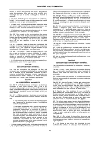 CÓDIGO DE DIREITO CANÔNICO
68
diocese foi dado a título pessoal; tem ainda a obrigação de
cuidar da celebração delas até que tenha recebido uma
declaração de que foi aceita a obrigação e recebida a
espórtula.
§ 2. O prazo, dentro do qual as missas devem ser celebradas,
começa a partir do dia em que as recebeu o sacerdote que vai
celebrá-las a não ser que conste o contrário.
§ 3. Quem confia a outros missas a serem celebradas deve
sem demora registrar num livro as missas que recebeu e que
entregou a outros anotando também suas espórtulas.
§ 4. Cada sacerdote deve anotar cuidadosamente as missas
que recebeu para celebrar, e as que já celebrou.
Cân. 956 Todos e cada um dos administradores das causas
pias, ou de algum modo obrigados a cuidar da celebração de
missas, seja clérigos seja leigos, entreguem a seus Ordinários
os encargos das missas que não tiverem sido satisfeitos
dentro de um ano, segundo o modo a ser por estes
determinado.
Cân. 957 O dever e o direito de velar pelo cumprimento dos
encargos de missas, nas igrejas do clero secular, compete ao
Ordinário local, e nas igrejas de institutos religiosos ou de
sociedades de vida apostólica a seus Superiores.
Cân. 958 § 1. O pároco e o reitor de igreja ou de outro lugar
pio, em que se costumam receber espórtulas de missas,
tenham um livro especial, no qual anotem cuidadosamente o
número, a intenção, a espórtula oferecida, bem como a
celebração das missas que devem ser celebradas.
§ 2. O Ordinário tem a obrigação de examinar esses livros,
todos os anos, por si mesmo ou por outros.
TÍTULO IV
DO SACRAMENTO DA PENITÊNCIA
Cân. 959 No sacramento da penitência, os fiéis que
confessam seus pecados ao ministro legítimo, arrependidos e
com o propósito de se emendarem, alcançam de Deus,
mediante a absolvição dada pelo ministro, o perdão dos
pecados cometidos após o batismo, e ao mesmo tempo se
reconciliam com a Igreja, à qual ofenderam pelo pecado.
Capítulo I
DA CELEBRAÇÃO DO SACRAMENTO
Cân. 960 A confissão individual e íntegra e a absolvição
constituem o único modo ordinário, com o qual o fiel,
consciente de pecado grave, se reconcilia com Deus e com a
Igreja; somente a impossibilidade física ou moral escusa de tal
confissão; neste caso, pode haver a reconciliação também por
outros modos.
Cân. 961 § 1. Não se pode dar a absolvição ao mesmo tempo
a vários penitentes sem prévia confissão individual, a não ser
que:
1°- haja iminente perigo de morte e não haja tempo para
que o sacerdote ou sacerdotes ouçam a confissão de
cada um dos penitentes;
2°- haja grave necessidade, isto é, quando por causa do
número de penitentes, não há número suficiente de
confessores para ouvirem as confissões de cada um,
dentro de um espaço de tempo razoável, de tal modo
que os penitentes, sem culpa própria, seriam forçados a
ficar muito tempo sem a graça sacramental ou sem a
sagrada comunhão; essa necessidade, porém, não se
considera suficiente, quando não é possível ter os
confessores necessários só pelo fato de grande
concurso de penitentes, como pode acontecer numa
grande festividade ou peregrinação.
§ 2. Julgar sobre a existência das condições requeridas no §
1, n.2, compete ao Bispo diocesano que, levando em conta os
critérios concordados com os outros membros da Conferência
dos Bispos, pode determinar os casos de tal necessidade.
Cân. 962 § 1. Para que um fiel possa receber validamente a
absolvição dada simultaneamente a muitos, requer-se não só
que esteja devidamente disposto, mas que ao mesmo tempo
se proponha também a confessar individualmente, no tempo
devido, os pecados graves que no momento não pode assim
confessar.
§ 2. Os fiéis, enquanto possível, também no momento de
receber a absolvição geral, sejam instruídos sobre os
requisitos do § 1; à absolvição geral, mesmo em caso de
perigo de morte, se houver tempo, preceda uma exortação
para que cada um cuide de fazer o ato de contrição.
Cân. 963 Salva a obrigação mencionada no cân. 989, aquele
a quem são perdoados pecados graves mediante absolvição
geral, ao surgir oportunidade, procure quanto antes, a
confissão individual, antes de receber outra absolvição geral,
a não ser que se interponha justa causa.
Cân. 964 § 1. O lugar próprio para ouvir confissões é a igreja
ou oratório.
§ 2. Quanto ao confessionário, estabeleçam-se normas pela
Conferência dos Bispos, cuidando- se porém que haja sempre
em lugar visível confessionários com grades fixas entre o
penitente e o confessor, dos quais possam usar livremente os
fiéis que o desejarem.
§ 3. Não se ouçam confissões fora do confessionário, a não
ser por justa causa.
Capítulo II
DO MINISTRO DO SACRAMENTO DA PENITÊNCIA
Cân. 965 Ministro do sacramento da penitência é somente o
sacerdote.
Cân. 966 § 1. Para a válida absolvição dos pecados se requer
que o ministro, além do poder de ordem, tenha a faculdade de
exercer esse poder em favor dos fiéis aos quais dá
absolvição.
§ 2. Essa faculdade pode ser dada ao sacerdote pelo próprio
direito ou por concessão da autoridade competente, de acordo
com o cân. 969.
Cân. 967 § 1. Além do Romano Pontífice, pelo próprio direito,
os Cardeais têm a faculdade de ouvir confissões em todo o
mundo, como também os Bispos que dela usam licitamente,
em qualquer parte, a não ser que em algum caso particular o
Bispo diocesano num caso particular se tenha oposto.
§ 2. Aqueles que têm faculdade de ouvir confissões
habitualmente, em virtude de seu ofício ou por concessão do
Ordinário do lugar de incardinação ou do lugar onde têm
domicílio, podem exercer essa faculdade em toda a parte, a
não ser que o Ordinário local se oponha em algum caso
particular, salvas as prescrições do cân. 974, §§ 2 e 3.
§ 3. Pelo próprio direito, gozam também dessa faculdade em
favor dos membros e de outros que vivem dia e noite na casa
do instituto ou da sociedade aqueles que têm faculdade de
ouvir confissões em virtude de ofício ou de concessão do
Superior competente, de acordo com os cânones 968 § 2 e
969 § 2; eles também a usam licitamente, a não ser que
algum Superior maior se oponha, em algum caso particular,
no que se refere aos próprios súditos se tenha oposto, num
caso particular.
Cân. 968 § 1. Em virtude de seu ofício, dentro de sua
jurisdição, têm faculdade de ouvir confissões o Ordinário local,
o cônego penitenciário, o pároco e os outros que estão em
lugar do pároco.
§ 2. Em virtude de seu ofício, têm faculdade de ouvir
confissões dos súditos e de outros que vivem dia e noite na
 