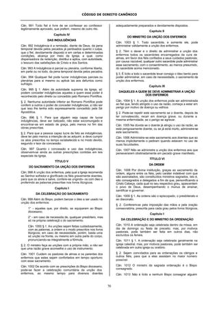 CÓDIGO DE DIREITO CANÔNICO
70
Cân. 991 Todo fiel é livre de se confessar ao confessor
legitimamente aprovado, que preferir, mesmo de outro rito.
Capítulo IV
DAS INDULGÊNCIAS
Cân. 992 Indulgência é a remissão, diante de Deus, da pena
temporal devida pelos pecados já perdoados quanto à culpa,
que o fiel, devidamente disposto e em certas e determinadas
condições, alcança por meio da Igreja, a qual, como
dispensadora da redenção, distribui e aplica, com autoridade,
o tesouro das satisfações de Cristo e dos Santos.
Cân. 993 A indulgência é parcial ou plenária, conforme liberta,
em parte ou no todo, da pena temporal devida pelos pecados.
Cân. 994 Qualquer fiel pode lucrar indulgências parciais ou
plenárias para si mesmo ou aplicá- las aos defuntos como
sufrágio.
Cân. 995 § 1. Além da autoridade suprema da Igreja, só
podem conceder indulgências aqueles a quem esse poder é
reconhecido pelo direito ou concedido pelo Romano Pontífice.
§ 2. Nenhuma autoridade inferior ao Romano Pontífice pode
conferir a outros o poder de conceder indulgências, a não ser
que isso lhe tenha sido expressamente concedido pela Sé
Apostólica.
Cân. 996 § 1. Para que alguém seja capaz de lucrar
indulgências, deve ser batizado, não estar excomungado e
encontrar-se em estado de graça, pelo menos no fim das
obras prescritas.
§ 2. Para que a pessoa capaz lucre de fato as indulgências,
deve ter pelo menos a intenção de as adquirir, e deve cumprir
os atos prescritos no tempo estabelecido e no modo devido,
segundo o teor da concessão.
Cân. 997 Quanto à concessão e uso das indulgências,
observem-se ainda as outras prescrições contidas em leis
especiais da Igreja.
TÍTULO V
DO SACRAMENTO DA UNÇÃO DOS ENFERMOS
Cân. 998 A unção dos enfermos, pela qual a Igreja recomenda
ao Senhor sofredor e glorificado os fiéis gravemente doentes,
para que os alivie e salve, confere-se ungindo- os com óleo e
proferindo as palavras prescritas nos livros litúrgicos.
Capítulo I
DA CELEBRAÇÃO DO SACRAMENTO
Cân. 999 Além do Bispo, podem benzer o óleo a ser usado na
unção dos enfermos:
1° - aqueles que, por direito, se equiparam ao Bispo
diocesano;
2° - em caso de necessida de, qualquer presbítero, mas
só na própria celebraçã o do sacramento.
Cân. 1000 § 1. As unções sejam feitas cuidadosamente,
com as palavras, a ordem e o modo prescritos nos livros
litúrgicos; em caso de necessidade, porém, basta uma
só unção na fronte, ou mesmo em outra parte do corpo,
pronunciando-se integralmente a fórmula.
§ 2. O ministro faça as unções com a própria mão, a não ser
que uma razão grave aconselhe o uso de instrumento.
Cân. 1001 Cuidem os pastores de almas e os parentes dos
enfermos que estes sejam confortados em tempo oportuno
com esse sacramento.
Cân. 1002 De acordo com as prescrições do Bispo diocesano,
pode-se fazer a celebração comunitária da unção dos
enfermos, ao mesmo tempo para diversos doentes
adequadamente preparados e devidamente dispostos.
Capítulo II
DO MINISTRO DA UNÇÃO DOS ENFERMOS
Cân. 1003 § 1. Todo sacerdote, e somente ele, pode
administrar validamente a unção dos enfermos.
§ 2. Têm o dever e o direito de administrar a unção dos
enfermos todos os sacerdotes encarregados da cura de
almas, em favor dos fiéis confiados a seus cuidados pastorais;
por causa razoável, qualquer outro sacerdote pode administrar
esse sacramento, com o consentimento, ao menos presumido,
do sacerdote acima mencionado.
§ 3. É lícito a todo o sacerdote levar consigo o óleo bento para
poder administrar, em caso de necessidade, o sacramento da
unção dos enfermos.
Capítulo III
DAQUELES A QUEM SE DEVE ADMINISTRAR A UNÇÃO
DOS ENFERMOS
Cân. 1004 § 1. A unção dos enfermos pode ser administrada
ao fiel que, tendo atingido o uso da razão, começa a estar em
perigo por motivo de doença ou velhice.
§ 2. Pode-se repetir este sacramento se o doente, depois de
ter convalescido, recair em doença grave, ou durante a
mesma enfermidade, se o perigo se agravar.
Cân. 1005 Na dúvida se o doente já atingiu o uso da razão, se
está perigosamente doente, ou se já está morto, administre-se
este sacramento.
Cân. 1006 Administre-se este sacramento aos doentes que ao
menos implicitamente o pediram quando estavam no uso de
suas faculdades.
Cân. 1007 Não se administre a unção dos enfermos aos que
perseverarem obstinadamente em pecado grave manifesto.
TÍTULO VI
DA ORDEM
Cân. 1008 Por divina instituição, graças ao sacramento da
ordem, alguns entre os fiéis, pelo caráter indelével com que
são assinalados, são constituídos ministros sagrados, isto é,
são consagrados e delegados a fim de que, personificando a
Cristo Cabeça, cada qual no seu respectivo grau, apascentem
o povo de Deus, desempenhando o múnus de ensinar,
santificar e governar.
Cân. 1009 § 1. As ordens são o episcopado, o presbiterato e
ao diaconato.
§ 2. Conferem-se pela imposição das mãos e pela oração
consecratória, prescrita para cada grau pelos livros litúrgicos.
Capítulo I
DA CELEBRAÇÃO E DO MINISTRO DA ORDENAÇÃO
Cân. 1010 A ordenação seja celebrada dentro da missa, em
dia de domingo ou festa de preceito; mas, por motivos
pastorais, pode também ser feita em outros dias, não
excluídos os feriais.
Cân. 1011 § 1. A ordenação seja celebrada geralmente na
igreja catedral; mas, por motivos pastorais, pode também ser
celebrada em outra igreja ou oratório.
§ 2. Sejam convidados para as ordenações os clérigos e
outros fiéis, para que a elas assistam no maior número
possível.
Cân. 1012 O ministro da sagrada ordenação é o Bispo
consagrado.
Cân. 1013 Não é lícito a nenhum Bispo consagrar alguém
 