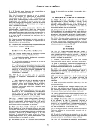 CÓDIGO DE DIREITO CANÔNICO
73
§ 4. O Ordinário pode dispensar das irregularidades e
impedimentos não reservados à Santa Sé.
Cân. 1048 Nos casos mais urgentes, se não for possível
dirigir-se ao Ordinário, ou, tratando-se de irregularidade
mencionadas no cân. 1041, nº 3 e 4, à Penitenciaria, e se
houver perigo iminente de dano grave ou infâmia, quem por
irregularidade está impedido de exercer uma ordem pode
exercê-la, mantendo-se contudo firme a obrigação de recorrer
quanto antes ao Ordinário ou à Penitenciaria, sem menção do
nome e por meio do confessor.
Cân. 1049 § 1. Nos pedidos para se obter a dispensa das
irregularidades e impedimentos, devem ser mencionadas
todas as irregularidades e impedimentos; contudo, a dispensa
geral vale também para os que tiverem sido ocultos de boa fé,
excetuadas as irregularidades mencionadas no cân. 1041, n.
4, ou outras levadas ao foro judicial; não vale porém para as
ocultas de má fé.
§ 2. Tratando-se de irregularidade por homicídio voluntário ou
por aborto provocado, para a validade da dispensa deve-se
indicar também o número de delitos.
§ 3. A dispensa geral das irregularidades e impedimentos para
receber ordens vale para todas as ordens.
Art. 4
Dos Documentos Requeridos e do Escrutínio
Cân. 1050 Para que alguém possa ser promovido às ordens
sagradas, requerem-se os seguintes documentos:
1° - certificado de estudos devidamente concluídos,
segundo a norma do cân. 1032;
2° - certificado de recepção do diaconato, se se trata de
ordenação para o presbiterato;
3° - certificado de recepção do batismo e confirmação,
se se trata da promoção ao diaconato e da recepção dos
ministérios mencionados no cân.1036; se o ordenado é
casado e se destina ao diaconato permanente, os
certificados da celebração do matrimônio e do
consentiment o da esposa.
Cân. 1051 Quanto ao escrutínio sobre as qualidades
requeridas no ordenando, observem-se as prescrições
seguintes:
1° - haja o testemunho do reitor do seminário ou casa de
formação sobre as qualidades requeridas para se
receber a ordem, isto é, doutrina reta do candidato,
piedade genuína, bons costumes, aptidão para o
ministério; e sobre sua saúde física e psíquica, após
diligente investigação;
2° - o Bispo diocesano ou o Superior maior, para que o
escrutínio se faça convenientemente, pode empregar
outros meios que lhe pareçam úteis, segundo as
circunstâncias de tempo e lugar, tais como cartas
testemunhais, proclamas e outras informações.
Cân. 1052 § 1. Para que o Bispo possa proceder à ordenação
que confere por direito próprio, deve-lhe constar que estão
prontos os documentos mencionados no cân. 1050, e que,
feito o escrutínio de acordo com o direito, está provada com
argumentos positivos a idoneidade do candidato.
§ 2. Para que o Bispo proceda à ordenação de um súdito
alheio, basta que as cartas dimissórias declarem que esses
documentos estão prontos, que foi feito o escrutínio de acordo
com o direito e que consta da idoneidade do candidato; se o
candidato é membro de um instituto religioso ou de uma
sociedade de vida apostólica, essas cartas, além disso,
devem testemunhar que ele foi adscrito definitivamente e que
é súdito do Superior que expede as cartas.
§ 3. Não obstante tudo isso, se o Bispo tem boas razões para
duvidar da idoneidade do candidato à ordenação, não o
ordene.
Capítulo III
DA ANOTAÇÃO E DO CERTIFICADO DA ORDENAÇÃO
Cân. 1053 § 1. Terminada a ordenação, o nome de cada um
dos ordenados e do ministro ordenante, o lugar e o dia da
ordenação sejam registrados em livro especial, a ser
guardado cuidadosamente na cúria do lugar da ordenação;
além disso, conservem- se cuidadosamente todos os
documentos de cada uma das ordenações.
§ 2. O Bispo ordenante dê a cada um dos ordenados um
certificado autêntico da ordenação recebida; estes, se tiverem
sido ordenados por um Bispo estranho, com cartas dimissória,
apresentem esse certificado ao próprio Ordinário para a
anotação no livro especial, que deve ser guardado no arquivo.
Cân. 1054 O Ordinário do lugar, tratando-se de seculares, ou
o Superior maior competente, tratando-se de seus súditos,
comunique cada uma das ordenações realizadas ao pároco
do lugar do batismo, para que este a registre no seu livro de
batizados, de acordo com o can. 535 § 2.
TÍTULO VII
DO MATRIMÔNIO
Cân. 1055 § 1. O pacto matrimonial, pela qual o homem e
mulher constituem entre si o consórcio de toda a vida, por sua
índole natural ordenado ao bem dos cônjuges e à geração e
educação da prole, entre batizados foi por Cristo Senhor
elevado à dignidade de sacramento.
§ 2. Portanto, entre batizados não pode haver contrato
matrimonial válido que não seja por isso mesmo sacramento.
Cân. 1056 As propriedades essenciais do matrimônio são a
unidade e a indissolubilidade que, no matrimônio cristão,
recebem firmeza especial em virtude do sacramento.
Cân. 1057 § 1. É o consentimento das partes legitimamente
manifestado entre pessoas juridicamente hábeis que faz o
matrimônio; esse consentimento não pode ser suprido por
nenhum poder humano.
§ 2. O consentimento matrimonial é o ato de vontade pelo qual
um homem e uma mulher, por aliança irrevogável, se
entregam e se recebem mutuamente para constituir
matrimônio.
Cân. 1058 Podem contrair matrimônio todos os que não são
proibidos pelo direito.
Cân. 1059 O matrimônio dos católicos, mesmo que só uma
das partes seja católica, rege-se não só pelo direito divino,
mas também pelo canônico, salva a competência do poder
civil sobre os efeitos meramente civis desse matrimônio.
Cân. 1060 O matrimônio goza do favor do direito; portanto, em
caso de dúvida, deve-se estar pela validade do matrimônio,
enquanto não se prova o contrário.
Cân. 1061 § 1. O matrimônio válido entre os batizados chama-
se só ratificado, se não foi consumado; ratificado e
consumado, se os cônjuges realizaram entre si, de modo
humano, o ato conjugal apto por si para a geração de prole,
ao qual por sua própria natureza se ordena o matrimônio, e
pelo qual os cônjuges se tornam uma só carne.
§ 2. Se os cônjuges tiverem coabitado após a celebração do
matrimônio, presume-se a consumação, enquanto não se
prova o contrário.
§ 3. O matrimônio inválido chama-se putativo, se tiver sido
celebrado de boa fé ao menos por uma das partes, enquanto
ambas as partes não se certificarem de sua nulidade.
Cân. 1062 § 1. A promessa de matrimônio, tanto unilateral
 