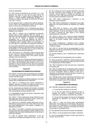 CÓDIGO DE DIREITO CANÔNICO
75
ordem do presbiterato.
§ 2. Nas mesmas circunstâncias de que trata o § 1, mas
somente nos casos em que não se possa recorrer ao
Ordinário local, têm o mesmo poder de dispensar seja o
pároco, o ministro sagrado devidamente delegado e o
sacerdote ou diácono que assiste ao matrimônio, de acordo
com o cân. 1116, § 2.
§ 3. Em perigo de morte, o confessor tem poder de dispensar,
no foro interno dos impedimentos ocultos, no foro interno,
dentro ou fora do ato da confissão sacramental.
§ 4. No caso mencionado no § 2, considera-se que não se
pode recorrer ao Ordinário local, se só for possível fazê-lopor
telégrafo ou por telefone.
Cân. 1080 § 1. Sempre que o impedimento se descobre
quando tudo já está preparado para as núpcias, e o
matrimônio não pode ser adiado sem provável perigo de grave
mal, até que se obtenha a dispensa da autoridade
competente, tem o poder de dispensar de todos os
impedimentos, exceto os mencionados no cân. 1078, § 2, n. 1,
o Ordinário local e também todos os mencionados no
cân.1079, §§ 2 e 3, observadas as condições aí prescritas.
§ 2. Esse poder vale também para convalidar o matrimônio, se
houver perigo na demora e não houver tempo para recorrer à
Sé Apostólica, ou ao Ordinário local no que se refere aos
impedimentos de que este pode dispensar.
Cân. 1081 O pároco, ou o sacerdote ou diácono mencionados
no cân. 1079, § 2, informe imediatamente o Ordinário local
sobre a dispensa concedida para o foro externo; seja ela
anotada no livro de casamento.
Cân. 1082 A não ser que o rescrito da penitenciaria determine
o contrário, a dispensa de impedimento oculto concedida no
foro interno não sacramental seja anotada no livro a ser
guardado no arquivo secreto da cúria; não será necessária
outra dispensa no foro externo, se mais tarde o impedimento
se tornar público.
Capítulo III
DOS IMPEDIMENTOS DIRIMENTES EM ESPECIAL
Cân. 1083 § 1. O homem antes dos dezesseis anos completos
e a mulher antes dos catorze também completos não podem
contrair matrimônio válido.
§ 2. Compete a conferência dos Bispos estabelecer uma idade
superior para a celebração lícita do matrimônio.
Cân. 1084 § 1. A impotência para copular, antecedente e
perpétua, absoluta ou relativa, por parte do homem ou da
mulher, dirime o matrimônio por sua própria natureza.
§ 2. Se o impedimento de impotência for duvidoso, por dúvida
quer de direito quer de fato, não se pode impedir o matrimônio
nem, permanecendo a dúvida, declará-lo nulo.
§ 3. A esterilidade não proíbe nem dirime o matrimônio, salva
a prescrição do cân. 1098.
Cân. 1085 § 1. Tenta invalidamente contrair matrimônio quem
está ligado pelo vínculo de matrimônio anterior, mesmo que
este matrimônio não tenha sido consumado.
§ 2. Ainda que o matrimônio anterior tenha sido nulo ou
dissolvido por qualquer causa, não é lícito contrair outro, antes
que conste legitimamente e com certeza a nulidade ou a
dissolução do primeiro.
Cân. 1086 § 1. É inválido o matrimônio entre duas pessoas,
uma das quais tenha sido batizada na Igreja católica ou nela
recebida e que não a tenha abandonado por um ato formal, e
outra não é batizada.
§ 2. Não se dispense desse impedimento, a não ser
cumpridas as condições mencionadas nos cânn. 1125 e 1126.
§ 3. Se, no tempo em que se contraiu matrimônio, uma parte
era tida comumente como batizada ou seu batismo era
duvidoso, deve-se presumir a validade do matrimônio, de
acordo com o cân. 1060, até que se prove com certeza que
uma das partes era batizada e a outra não.
Cân. 1087 Tentam invalidamente o matrimônio os que
receberam ordens sagradas.
Cân. 1088 Tentam invalidamente o matrimônio os que estão
ligados por voto público perpétuo de castidade num instituto
religioso.
Cân. 1089 Entre um homem e uma mulher arrebatada
violentamente ou retida com intuito de casamento, não pode
existir matrimônio, a não ser que depois a mulher, separada
do raptor e colocada em lugar seguro e livre, escolhe
espontaneamente o matrimônio.
Cân. 1090 § 1. Quem, com o intuito de contrair matrimônio
com determinada pessoa, tiver causado a morte do cônjuge
desta, ou do próprio cônjuge, tenta invalidamente este
matrimônio.
§ 2. Tentam invalidamente o matrimônio entre si também
aqueles que, por mútua cooperação física ou moral, causaram
a morte do cônjuge.
Cân. 1091 § 1. Na linha reta de consangüinidade, é nulo o
matrimônio entre todos os ascendentes e descendentes, tanto
legítimos como naturais.
§ 2. Na linha colateral, é nulo o matrimônio até o quarto grau
inclusive.
§ 3. O impedimento de consangüinidade não se multiplica.
§ 4. Nunca se permita o matrimônio, havendo alguma dúvida
se as partes são consangüíneas em algum grau de linha reta
ou no segundo grau da linha colateral.
Cân. 1092 A afinidade em linha reta torna nulo o matrimônio
em qualquer grau.
Cân. 1093 O impedimento de honestidade pública origina-se
de matrimônio inválido, depois de instaurada a vida comum,
ou de um concubinato notório e público; e torna nulo o
matrimônio no primeiro grau da linha reta entre o homem e as
consangüíneas da mulher, e vice-versa.
Cân. 1094 Não podem contrair validamente matrimônio os que
estão ligados por parentesco legal surgido de adoção, em
linha reta ou no segundo grau da linha colateral.
Capítulo IV
DO CONSENTIMENTO MATRIMONIAL
Cân. 1095 São incapazes de contrair matrimônio:
1°- os que não têm suficiente uso da razão;
2°- os que tem grave falta de discrição de juízo a
respeito dos direitos e obrigações essenciais do
matrimônio, que se devem mutuamente dar e receber;
3°- Os que não são capazes de assumir as obrigações
essenciais do matrimônio, por causas de natureza
psíquica.
Cân. 1096 § 1. Para que possa haver consentimento
matrimonial, é necessário que os contraentes não ignorem,
pelo menos, que o matrimônio é um consórcio permanente
entre homem e mulher, ordenado à procriação da prole por
meio de alguma cooperação sexual.
§ 2. Essa ignorância não se presume depois da puberdade.
Cân. 1097 § 1. O erro de pessoa torna inválido o matrimônio.
§ 2. O erro de qualidade da pessoa, embora seja causa do
contrato, não torna nulo o
 