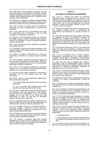 CÓDIGO DE DIREITO CANÔNICO
76
Cân. 1098 Quem contrai matrimônio, enganado por dolo
perpetrado para obter o consentimento matrimonial, a respeito
de alguma qualidade da outra parte, e essa qualidade, por sua
natureza, possa perturbar gravemente o consórcio da vida
conjugal, contrai invalidamente.
Cân. 1099 O erro a respeito da unidade, da indissolubilidade
ou da dignidade sacramental do matrimônio, contanto que não
determine a vontade, não vicia o consentimento matrimonial.
Cân. 1100 A certeza ou opinião acerca da nulidade do
matrimônio não exclui necessariamente o consentimento
matrimonial.
Cân. 1101 § 1. Presume-se que o consentimento interno está
em conformidade com as palavras ou com os sinais
empregados na celebração do matrimônio.
§ 2. Contudo, se uma das partes ou ambas, por ato positivo
de vontade, excluem o próprio matrimônio, algum elemento
essencial do matrimônio ou alguma propriedade essencial,
contraem invalidamente.
Cân. 1102 § 1. Não se pode contrair validamente o matrimônio
sob condição de futuro.
§ 2. O matrimônio contraído sob condição de passado ou de
presente é válido ou não, conforme exista ou não aquilo que é
objeto da condição.
§ 3. Todavia, a condição, mencionada no § 2, não pode
licitamente ser colocada sem a licença escrita do Ordinário
local.
Cân. 1103 É inválido o matrimônio contraído por violência ou
por medo grave proveniente de causa externa, ainda que
incutido não propositadamente, para se livrar do qual alguém
seja forçado a escolher o matrimônio.
Cân. 1104 § 1. Para contraírem validamente o matrimônio,
requer-se que os contraentes se achem simultaneamente
presentes, por si ou por meio de procurador.
§ 2. Os noivos devem exprimir oralmente o consentimento
matrimonial; mas se não puderem falar, por sinais
equivalentes.
Cân. 1105 § 1. Para se contrair validamente o matrimônio por
meio de procurador, requer-se:
1°- que haja mandato especial para contrair com pessoa
determinada;
2°- que o procurador seja designado pelo próprio
mandante e exerça pessoalmente seu encargo.
§ 2. Para que o mandato valha, requer-se que seja assinado
pelo mandante e, além disso, pelo pároco ou pelo Ordinário
do lugar onde se faz a procuração, ou por um sacerdote
delegado por um dos dois, ou ao menos por duas
testemunhas, ou então, que seja feito por documento
autêntico, de acordo com o direito civil.
§ 3. Se o mandante não puder escrever, anote-se isso no
próprio mandato e acrescente-se mais outra testemunha, que
também assine o escrito; do contrário, o mandato é nulo.
§ 4. Se o mandante, antes que o procurador contraia em
nome dele, revogar o mandato ou cair em amência, o
matrimônio é inválido, mesmo que o procurador ou a outra
parte contraente ignore esses fatos.
Cân. 1106 Pode-se contrair matrimônio por meio de intérprete;
o pároco, porém, não assista a esse matrimônio, a não ser
que lhe conste da fidelidade do intérprete.
Cân. 1107 Embora o matrimônio tenha sido contraído
invalidamente por causa de algum impedimento ou por falta
de forma, presume-se que o consentimento dado persevere,
até que venha a constar sua revogação.
Capítulo V
DA FORMA DA CELEBRAÇÃO DO MATRIMÔNIO
Cân. 1108 § 1. Somente são válidos os matrimônios
contraídos perante o Ordinário local ou o pároco, ou um
sacerdote ou diácono delegado por qualquer um dos dois
como assistente, e além disso perante duas testemunhas, de
acordo porém com as normas estabelecidas nos cânones
seguintes, e salvas as exceções contidas nos cânn. 144,
1112, § 1, 1116 e 1127, §§ 2-3.
§ 2. Considera-se assistente do matrimônio somente aquele
que, estando presente, solicita a manifestação do
consentimento dos contraentes, e a recebe em nome da
Igreja.
Cân. 1109 Salvo se tiverem sido excomungados, interditados
ou suspensos do ofício por sentença ou decreto, ou
declarados tais, o Ordinário local e o pároco, em virtude de
seu ofício, dentro dos limites de seu próprio território, assistem
validamente aos matrimônios, não só de seus súditos, mas
também dos não-súditos, contanto que um deles seja de rito
latino.
Cân. 1110 Somente quando pelo menos um dos súditos está
dentro dos limites de sua jurisdição, o Ordinário ou pároco
pessoal, em virtude de seu ofício, assiste validamente a seu
matrimônio.
Cân. 1111 § 1. O Ordinário local e o pároco, enquanto
desempenham validamente seu ofício, podem delegar a
faculdade, mesmo geral, a sacerdotes e diáconos para
assistirem aos matrimônios dentro dos limites do seu território.
§ 2. Para que seja válida a delegação para assistir a
matrimônios, deve ser expressamente dada a pessoas
determinadas; tratando-se de delegação especial, deve ser
dada para um matrimônio determinado; tratando-se de
delegação geral, deve ser dada por escrito.
Cân. 1112 § 1. Onde faltam sacerdotes e diáconos, o Bispo
diocesano, com o prévio voto favorável da conferência dos
Bispos e obtida a licença da Santa Sé, pode delegar leigos
para assistirem aos matrimônios.
§ 2. Escolha-se um leigo idôneo, que seja capaz de formar os
nubentes e de realizar convenientemente a liturgia do
matrimônio.
Cân. 1113 Antes de se conceder uma delegação especial,
providencie-se tudo o que o direito estabelece para comprovar
o estado livre.
Cân. 1114 O assistente ao matrimônio age ilicitamente se não
lhe constar do estado livre dos contraentes, conforme o
direito, e, se possível, da licença do pároco, sempre que
assistir em virtude de delegação geral.
Cân. 1115 Os matrimônios sejam celebrados na paróquia
onde uma das partes contraentes tem domicílio, ou quase-
domicílio ou residência há um mês, ou, tratando-se de
vagantes, na paróquia onde na ocasião se encontram; com a
licença do próprio Ordinário ou do próprio pároco, podem ser
celebrado em outro lugar.
Cân. 1116 § 1. Se não é possível, sem grave incômodo, ter o
assistente competente de acordo com o direito, ou não sendo
possível ir a ele, os que pretendem contrair verdadeiro
matrimônio podem contraí-lo válida e licitamente só perante as
testemunhas:
1°- em perigo de morte;
2°- fora de perigo de morte, contanto que prudentemente
se preveja que esse estado de coisas vai durar por um
mês.
§ 2. Em ambos os casos, se houver outro sacerdote ou
diácono que possa estar presente, deve ser chamado, e ele
 