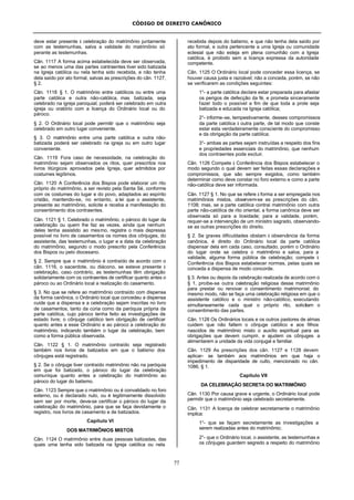 CÓDIGO DE DIREITO CANÔNICO
77
deve estar presente à celebração do matrimônio juntamente
com as testemunhas, salva a validade do matrimônio só
perante as testemunhas.
Cân. 1117 A forma acima estabelecida deve ser observada,
se ao menos uma das partes contraentes tiver sido batizada
na Igreja católica ou nela tenha sido recebida, e não tenha
dela saído por ato formal, salvas as prescrições do cân. 1127,
§ 2.
Cân. 1118 § 1. O matrimônio entre católicos ou entre uma
parte católica e outra não-católica, mas batizada, seja
celebrado na igreja paroquial; poderá ser celebrado em outra
igreja ou oratório com a licença do Ordinário local ou do
pároco.
§ 2. O Ordinário local pode permitir que o matrimônio seja
celebrado em outro lugar conveniente.
§ 3. O matrimônio entre uma parte católica e outra não-
batizada poderá ser celebrado na igreja ou em outro lugar
conveniente.
Cân. 1119 Fora caso de necessidade, na celebração do
matrimônio sejam observados os ritos, quer prescritos nos
livros litúrgicos aprovados pela Igreja, quer admitidos por
costumes legítimos.
Cân. 1120 A Conferência dos Bispos pode elaborar um rito
próprio do matrimônio, a ser revisto pela Santa Sé, conforme
com os costumes do lugar e do povo, adaptados ao espírito
cristão, mantendo-se, no entanto, a lei que o assistente,
presente ao matrimônio, solicite e receba a manifestação do
consentimento dos contraentes.
Cân. 1121 § 1. Celebrado o matrimônio, o pároco do lugar da
celebração ou quem lhe faz as vezes, ainda que nenhum
deles tenha assistido ao mesmo, registre o mais depressa
possível no livro de casamentos os nomes dos cônjuges, do
assistente, das testemunhas, o lugar e a data da celebração
do matrimônio, segundo o modo prescrito pela Conferência
dos Bispos ou pelo diocesano.
§ 2. Sempre que o matrimônio é contraído de acordo com o
cân. 1116, o sacerdote, ou diácono, se esteve presente à
celebração, caso contrário, as testemunhas têm obrigação
solidariamente com os contraentes de certificar quanto antes o
pároco ou ao Ordinário local a realização do casamento.
§ 3. No que se refere ao matrimônio contraído com dispensa
da forma canônica, o Ordinário local que concedeu a dispensa
cuide que a dispensa e a celebração sejam inscritas no livro
de casamentos, tanto da cúria como da paróquia própria da
parte católica, cujo pároco tenha feito as investigações de
estado livre; o cônjuge católico tem obrigação de certificar
quanto antes a esse Ordinário e ao pároco a celebração do
matrimônio, indicando também o lugar da celebração, bem
como a forma pública observada.
Cân. 1122 § 1. O matrimônio contraído seja registrado
também nos livros de batizados em que o batismo dos
cônjuges está registrado.
§ 2. Se o cônjuge tiver contraído matrimônio não na paróquia
em que foi batizado, o pároco do lugar da celebração
comunique quanto antes a celebração do matrimônio ao
pároco do lugar do batismo.
Cân. 1123 Sempre que o matrimônio ou é convalidado no foro
externo, ou é declarado nulo, ou é legitimamente dissolvido
sem ser por morte, deve-se certificar o pároco do lugar da
celebração do matrimônio, para que se faça devidamente o
registro, nos livros de casamento e de batizados.
Capítulo VI
DOS MATRIMÔNIOS MISTOS
Cân. 1124 O matrimônio entre duas pessoas batizadas, das
quais uma tenha sido batizada na Igreja católica ou nela
recebida depois do batismo, e que não tenha dela saído por
ato formal, e outra pertencente a uma Igreja ou comunidade
eclesial que não esteja em plena comunhão com a Igreja
católica, é proibido sem a licença expressa da autoridade
competente.
Cân. 1125 O Ordinário local pode conceder essa licença, se
houver causa justa e razoável; não a conceda, porém, se não
se verificarem as condições seguintes:
1°- a parte católica declare estar preparada para afastar
os perigos de defecção da fé, e prometa sinceramente
fazer todo o possível a fim de que toda a prole seja
batizada e educada na Igreja católica;
2°- informe-se, tempestivamente, desses compromissos
da parte católica à outra parte, de tal modo que conste
estar esta verdadeiramente consciente do compromisso
e da obrigação da parte católica;
3°- ambas as partes sejam instruídas a respeito dos fins
e propriedades essenciais do matrimônio, que nenhum
dos contraentes pode excluir.
Cân. 1126 Compete à Conferência dos Bispos estabelecer o
modo segundo o qual devem ser feitas essas declarações e
compromissos, que são sempre exigidos, como também
determinar como deve constar no foro externo e como a parte
não-católica deve ser informada.
Cân. 1127 § 1. No que se refere à forma a ser empregada nos
matrimônios mistos, observem-se as prescrições do cân.
1108; mas, se a parte católica contrai matrimônio com outra
parte não-católica de rito oriental, a forma canônica deve ser
observada só para a liceidade; para a validade, porém,
requer-se a intervenção de um ministro sagrado, observando-
se as outras prescrições do direito.
§ 2. Se graves dificuldades obstam à observância da forma
canônica, é direito do Ordinário local da parte católica
dispensar dela em cada caso, consultado, porém o Ordinário
do lugar onde se celebra o matrimônio e salva, para a
validade, alguma forma pública de celebração; compete à
Conferência dos Bispos estabelecer normas, pelas quais se
conceda a dispensa de modo concorde.
§ 3. Antes ou depois da celebração realizada de acordo com o
§ 1, proíbe-se outra celebração religiosa desse matrimônio
para prestar ou renovar o consentimento matrimonial; do
mesmo modo, não se faça uma celebração religiosa em que o
assistente católico e o ministro não-católico, executando
simultaneamente cada qual o próprio rito, solicitam o
consentimento das partes.
Cân. 1128 Os Ordinários locais e os outros pastores de almas
cuidem que não faltem o cônjuge católico e aos filhos
nascidos de matrimônio misto o auxílio espiritual para as
obrigações que devem cumprir, e ajudem os cônjuges a
alimentarem a unidade da vida conjugal e familiar.
Cân. 1129 As prescrições dos cân. 1127 e 1128 devem
aplicar- se também aos matrimônios em que haja o
impedimento de disparidade de culto, mencionado no cân.
1086, § 1.
Capítulo VII
DA CELEBRAÇÃO SECRETA DO MATRIMÔNIO
Cân. 1130 Por causa grave e urgente, o Ordinário local pode
permitir que o matrimônio seja celebrado secretamente.
Cân. 1131 A licença de celebrar secretamente o matrimônio
implica:
1°- que se façam secretamente as investigações a
serem realizadas antes do matrimônio;
2°- que o Ordinário local, o assistente, as testemunhas e
os cônjuges guardem segredo a respeito do matrimônio
 