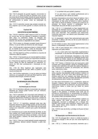 CÓDIGO DE DIREITO CANÔNICO
78
celebrado.
Cân. 1132 A obrigação de guardar segredo, mencionado no
cân. 1131, nº 2, cessa por parte do Ordinário local, se com
sua observância houver perigo iminente de grave escândalo
ou de grave injúria contra a santidade do matrimônio; disso se
dê conhecimento às partes, antes da celebração do
matrimônio.
Cân. 1133 O matrimônio secreto seja anotado somente em
livro especial, que se deve guardar no arquivo secreto da
cúria.
Capítulo VIII
DOS EFEITOS DO MATRIMÔNIO
Cân. 1134 Do matrimônio válido origina-se entre os cônjuges
um vínculo que, por sua natureza, é perpétuo e exclusivo;
além disso, no matrimônio cristão, os cônjuges são
robustecidos e como que consagrados, com o sacramento
especial, aos deveres e à dignidade do seu estado.
Cân. 1135 A ambos os cônjuges competem iguais deveres e
direitos, no que se refere ao consórcio da vida conjugal.
Cân. 1136 Os pais têm o gravíssimo dever e o direito primário
de, na medida de suas forças, cuidar da educação, tanto
física, social e cultural, como moral e religiosa, da prole.
Cân. 1137 São legítimos os filhos concebidos ou nascidos de
matrimônio válido ou putativo.
Cân. 1138 § 1. É pai aquele que as núpcias legitimas indicam,
a menos que se prove o contrário por argumentos evidentes.
§ 2. Presumem-se legítimos os filhos nascidos 180 dias, pelo
menos, depois da data da celebração do matrimônio, ou
dentro de 300 dias subseqüentes à dissolução da vida
conjugal.
Cân. 1139 Os filhos ilegítimos são legitimados pelo
matrimônio subseqüente dos pais, válido ou putativo, ou por
rescrito da Santa Sé.
Cân. 1140 Os filhos legitimados, no que se refere aos efeitos
canônicos, se equiparem em tudo aos filhos legítimos, salvo
expressa determinação contrária do direito.
Capítulo IX
DA SEPARAÇÃO DOS CÔNJUGES
Art. 1
Da Dissolução do Vínculo
Cân. 1141 O matrimônio ratificado e consumado não pode ser
dissolvido por nenhum poder humano nem por nenhuma
causa, exceto a morte.
Cân. 1142 O matrimônio não consumado entre batizados, ou
entre uma parte batizada e outra não-batizada, pode ser
dissolvido pelo Romano Pontífice por justa causa, a pedido de
ambas as partes ou de uma delas, mesmo que a outra se
oponha.
Cân. 1143 § 1. O matrimônio celebrado entre dois não-
batizados dissolve-se pelo privilégio paulino, em favor da fé da
parte que recebeu o batismo, pelo próprio fato de esta parte
contrair novo matrimônio, contanto que a parte não-batizada
se afaste.
§ 2. Considera-se que a parte não-batizada se afasta, se não
quer coabitar com a parte batizada, ou se não quer coabitar
com ela pacificamente sem ofensa ao Criador, a não ser que
esta, após receber o batismo, lhe tenha dado justo motivo
para se afastar.
Cân. 1144 § 1. Para que a parte batizada contraia validamente
novo matrimônio, deve-se sempre interpelar a parte não-
batizada:
1°- se também ela quer receber o batismo;
2°- se, pelo menos, quer coabitar pacificamente com a
parte batizada, sem ofensa ao Criador.
§ 2. Essa interpelação se deve fazer depois do batismo; mas o
Ordinário local, por causa grave, pode permitir que a
interpelação se faça antes do batismo e mesmo dispensar
dela, antes ou depois do batismo, contanto que conste por um
processo, ao menos sumário e extrajudicial, que a
interpelação não pode ser feita ou que seria inútil.
Cân. 1145 § 1. A interpelação se faça regularmente por
autoridade do Ordinário local da parte convertida, devendo
esse Ordinário conceder ao outro cônjuge, se este o pedir, um
prazo para responder, mas avisando-o que, transcorrido
inutilmente esse prazo, seu silêncio será interpretado como
resposta negativa
§ 2. A interpelação, mesmo feita particularmente pela parte
convertida, é válida e até lícita, se não se puder observar a
forma acima prescrita.
§ 3. Em ambos os casos, deve constar legitimamente no foro
externo a interpelação e seu resultado.
Cân. 1146 A parte batizada tem o direito de contrair novo
matrimônio com parte católica:
1°- se a outra parte tiver respondido negativamente à
interpelação, ou se esta tiver sido legitimamente omitida;
2°- se a parte não-batizada, interpelada ou não, tendo
anteriormente permanecido em coabitação pacífica sem
ofensa ao Criador, depois se tiver afastado sem justa
causa, salvas as prescrições dos cânones 1144 e 1145.
Cân. 1147 Todavia, o Ordinário local, por causa grave, pode
conceder que a parte batizada, usando do privilégio paulino,
contraia novo matrimônio com parte não-católica, batizada ou
não, observando-se também as prescrições dos cânones
sobre matrimônios mistos.
Cân. 1148 § 1. O não-batizado que tiver simultaneamente
várias esposas não-batizadas, tendo recebido o batismo na
Igreja católica, se lhe for muito difícil permanecer com a
primeira, pode ficar com qualquer uma delas, deixando as
outras. O mesmo vale para a mulher não-batizada que tenha
simultaneamente vários maridos não-batizados.
§ 2. Nos casos mencionados no § 1, o matrimônio, depois de
recebido o batismo, deve ser contraído na forma legítima,
observando-se também se necessário, as prescrições sobre
matrimônios mistos e outras que por direito se devem
observar.
§ 3. Tendo em vista a condição moral, social e econômica dos
lugares e das pessoas, o Ordinário local cuide que se
providencie suficientemente às necessidades da primeira e
das outras esposas afastadas, segundo as normas da justiça,
da caridade cristã e da eqüidade natural.
Cân. 1149 O não-batizado que, tendo recebido o batismo na
Igreja católica, não puder por motivo de cativeiro ou
perseguição, recompor a coabitação com o cônjuge não-
batizado, pode contrair outro matrimônio, mesmo que a outra
parte, nesse ínterim, tenha recebido o batismo, salva a
prescrição do cân. 1141.
Cân. 1150 Em caso de dúvida, o privilégio da fé goza do favor
do direito.
Art. 2
Da Separação com Permanência do Vínculo
Cân. 1151 Os cônjuges têm o dever e o direito de manter a
convivência conjugal, a não ser que uma causa legítima os
escuse.
Cân. 1152 § 1. Embora se recomende vivamente que o
 