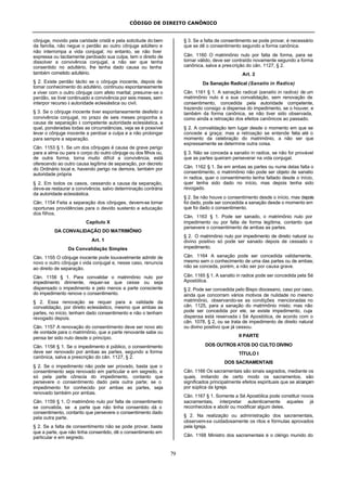 CÓDIGO DE DIREITO CANÔNICO
79
cônjuge, movido pela caridade cristã e pela solicitude do bem
da família, não negue o perdão ao outro cônjuge adúltero e
não interrompa a vida conjugal; no entanto, se não tiver
expressa ou tacitamente perdoado sua culpa, tem o direito de
dissolver a convivência conjugal, a não ser que tenha
consentido no adultério, lhe tenha dado causa ou tenha
também cometido adultério.
§ 2. Existe perdão tácito se o cônjuge inocente, depois de
tomar conhecimento do adultério, continuou espontaneamente
a viver com o outro cônjuge com afeto marital; presume-se o
perdão, se tiver continuado a convivência por seis meses, sem
interpor recurso à autoridade eclesiástica ou civil.
§ 3. Se o cônjuge inocente tiver espontaneamente desfeito a
convivência conjugal, no prazo de seis meses proponha a
causa de separação à competente autoridade eclesiástica, a
qual, ponderadas todas as circunstâncias, veja se é possível
levar o cônjuge inocente a perdoar a culpa e a não prolongar
para sempre a separação.
Cân. 1153 § 1. Se um dos cônjuges é causa de grave perigo
para a alma ou para o corpo do outro cônjuge ou dos filhos ou,
de outra forma, torna muito difícil a convivência, está
oferecendo ao outro causa legítima de separação, por decreto
do Ordinário local e, havendo perigo na demora, também por
autoridade própria
§ 2. Em todos os casos, cessando a causa da separação,
deve-se restaurar a convivência, salvo determinação contrária
da autoridade eclesiástica.
Cân. 1154 Feita a separação dos cônjuges, devem-se tomar
oportunas providências para o devido sustento e educação
dos filhos.
Capítulo X
DA CONVALIDAÇÃO DO MATRIMÔNIO
Art. 1
Da Convalidação Simples
Cân. 1155 O cônjuge inocente pode louvavelmente admitir de
novo o outro cônjuge à vida conjugal e, nesse caso, renuncia
ao direito de separação.
Cân. 1156 § 1. Para convalidar o matrimônio nulo por
impedimento dirimente, requer-se que cesse ou seja
dispensado o impedimento e pelo menos a parte consciente
do impedimento renove o consentimento.
§ 2. Essa renovação se requer para a validade da
convalidação, por direito eclesiástico, mesmo que ambas as
partes, no início, tenham dado consentimento e não o tenham
revogado depois.
Cân. 1157 A renovação do consentimento deve ser novo ato
de vontade para o matrimônio, que a parte renovante sabe ou
pensa ter sido nulo desde o princípio.
Cân. 1158 § 1. Se o impedimento é público, o consentimento
deve ser renovado por ambas as partes, segundo a forma
canônica, salva a prescrição do cân. 1127, § 2.
§ 2. Se o impedimento não pode ser provado, basta que o
consentimento seja renovado em particular e em segredo, e
só pela parte cônscia do impedimento, contanto que
persevere o consentimento dado pela outra parte; se o
impedimento for conhecido por ambas as partes, seja
renovado também por ambas.
Cân. 1159 § 1. O matrimônio nulo por falta de consentimento
se convalida, se a parte que não tinha consentido dá o
consentimento, contanto que persevere o consentimento dado
pela outra parte.
§ 2. Se a falta de consentimento não se pode provar, basta
que a parte, que não tinha consentido, dê o consentimento em
particular e em segredo.
§ 3. Se a falta de consentimento se pode provar, é necessário
que se dê o consentimento segundo a forma canônica.
Cân. 1160 O matrimônio nulo por falta de forma, para se
tornar válido, deve ser contraído novamente segundo a forma
canônica, salva a prescrição do cân. 1127, § 2.
Art. 2
Da Sanação Radical (Sanatio in Radice)
Cân. 1161 § 1. A sanação radical (sanatio in radice) de um
matrimônio nulo é a sua convalidação, sem renovação de
consentimento, concedida pela autoridade competente,
trazendo consigo a dispensa do impedimento, se o houver, e
também da forma canônica, se não tiver sido observada,
como ainda a retroação dos efeitos canônicos ao passado.
§ 2. A convalidação tem lugar desde o momento em que se
concede a graça; mas a retroação se entende feita até o
momento da celebração do matrimônio, a não ser que
expressamente se determine outra coisa.
§ 3. Não se conceda a sanatio in radice, se não for provável
que as partes queiram perseverar na vida conjugal.
Cân. 1162 § 1. Se em ambas as partes ou numa delas falta o
consentimento, o matrimônio não pode ser objeto de sanatio
in radice, quer o consentimento tenha faltado desde o início,
quer tenha sido dado no início, mas depois tenha sido
revogado.
§ 2. Se não houve o consentimento desde o início, mas depois
foi dado, pode ser concedida a sanação desde o momento em
que foi dado o consentimento.
Cân. 1163 § 1. Pode ser sanado, o matrimônio nulo por
impedimento ou por falta de forma legítima, contanto que
persevere o consentimento de ambas as partes.
§ 2. O matrimônio nulo por impedimento de direito natural ou
divino positivo só pode ser sanado depois de cessado o
impedimento.
Cân. 1164 A sanação pode ser concedida validamente,
mesmo sem o conhecimento de uma das partes ou de ambas;
não se conceda, porém, a não ser por causa grave.
Cân. 1165 § 1. A sanatio in radice pode ser concedida pela Sé
Apostólica.
§ 2. Pode ser concedida pelo Bispo diocesano, caso por caso,
ainda que concorram vários motivos de nulidade no mesmo
matrimônio, observando-se as condições mencionadas no
cân. 1125, para a sanação do matrimônio misto; mas não
pode ser concedida por ele, se existe impedimento, cuja
dispensa está reservada à Sé Apostólica, de acordo com o
cân. 1078, § 2, ou se trata de impedimento de direito natural
ou divino positivo que já cessou.
II PARTE
DOS OUTROS ATOS DO CULTO DIVINO
TÍTULO I
DOS SACRAMENTAIS
Cân. 1166 Os sacramentais são sinais sagrados, mediante os
quais, imitando de certo modo os sacramentos, são
significados principalmente efeitos espirituais que se alcançam
por súplica da Igreja.
Cân. 1167 § 1. Somente a Sé Apostólica pode constituir novos
sacramentais, interpretar autenticamente aqueles já
reconhecidos e abolir ou modificar algum deles.
§ 2. Na realização ou administração dos sacramentais,
observem-se cuidadosamente os ritos e fórmulas aprovados
pela Igreja.
Cân. 1168 Ministro dos sacramentais é o clérigo munido do
 