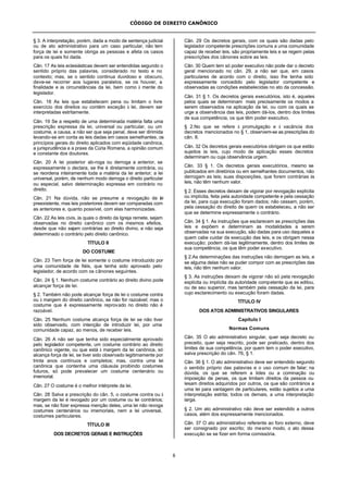 CÓDIGO DE DIREITO CANÔNICO
8
§ 3. A interpretação, porém, dada a modo de sentença judicial
ou de ato administrativo para um caso particular, não tem
força de lei e somente obriga as pessoas e afeta os casos
para os quais foi dada.
Cân. 17 As leis eclesiásticas devem ser entendidas segundo o
sentido próprio das palavras, considerado no texto e no
contexto; mas, se o sentido continua duvidoso e obscuro,
deve-se recorrer aos lugares paralelos, se os houver, a
finalidade e às circunstâncias da lei, bem como à mente do
legislador.
Cân. 18 As leis que estabelecem pena ou limitam o livre
exercício dos direitos ou contém exceção à lei, devem ser
interpretadas estritamente.
Cân. 19 Se a respeito de uma determinada matéria falta uma
prescrição expressa da lei, universal ou particular, ou um
costume, a causa, a não ser que seja penal, deve ser dirimida
levando-se em conta as leis dadas em casos semelhantes, os
princípios gerais do direito aplicados com eqüidade canônica,
a jurisprudência e a praxe da Cúria Romana, a opinião comum
e constante dos doutores.
Cân. 20 A lei posterior ab-roga ou derroga a anterior, se
expressamente o declara, se lhe é diretamente contrária, ou
se reordena inteiramente toda a matéria da lei anterior; a lei
universal, porém, de nenhum modo derroga o direito particular
ou especial, salvo determinação expressa em contrário no
direito.
Cân. 21 Na dúvida, não se presume a revogação de lei
preexistente, mas leis posteriores devem ser comparadas com
as anteriores e, quanto possível, com elas harmonizadas.
Cân. 22 As leis civis, às quais o direito da Igreja remete, sejam
observadas no direito canônico com os mesmos efeitos,
desde que não sejam contrárias ao direito divino, e não seja
determinado o contrário pelo direito canônico.
TÍTULO II
DO COSTUME
Cân. 23 Tem força de lei somente o costume introduzido por
uma comunidade de fiéis, que tenha sido aprovado pelo
legislador, de acordo com os cânones seguintes.
Cân. 24 § 1. Nenhum costume contrário ao direito divino pode
alcançar força de lei.
§ 2. Também não pode alcançar força de lei o costume contra
ou à margem do direito canônico, se não for razoável; mas o
costume que é expressamente reprovado no direito não é
razoável.
Cân. 25 Nenhum costume alcança força de lei se não tiver
sido observado, com intenção de introduzir lei, por uma
comunidade capaz, ao menos, de receber leis.
Cân. 26 A não ser que tenha sido especialmente aprovado
pelo legislador competente, um costume contrário ao direito
canônico vigente, ou que está à margem da lei canônica, só
alcança força de lei, se tiver sido observado legitimamente por
trinta anos contínuos e completos; mas, contra uma lei
canônica que contenha uma cláusula proibindo costumes
futuros, só pode prevalecer um costume centenário ou
imemorial.
Cân. 27 O costume é o melhor intérprete da lei.
Cân. 28 Salva a prescrição do cân. 5, o costume contra ou à
margem da lei é revogado por um costume ou lei contrários;
mas, se não fizer expressa menção deles, uma lei não revoga
costumes centenários ou imemoriais, nem a lei universal,
costumes particulares.
TÍTULO III
DOS DECRETOS GERAIS E INSTRUÇÕES
Cân. 29 Os decretos gerais, com os quais são dadas pelo
legislador competente prescrições comuns a uma comunidade
capaz de receber leis, são propriamente leis e se regem pelas
prescrições dos cânones sobre as leis.
Cân. 30 Quem tem só poder executivo não pode dar o decreto
geral mencionado no cân. 29, a não ser que, em casos
particulares de acordo com o direito, isso lhe tenha sido
expressamente concedido pelo legislador competente e
observadas as condições estabelecidas no ato da concessão.
Cân. 31 § 1. Os decretos gerais executórios, isto é, aqueles
pelos quais se determinam mais precisamente os modos a
serem observados na aplicação da lei, ou com os quais se
urge a observância das leis, podem dá-los, dentro dos limites
de sua competência, os que têm poder executivo.
§ 2.No que se refere à promulgação e à vacância dos
decretos mencionados no § 1, observem-se as prescrições do
cân. 8.
Cân. 32 Os decretos gerais executórios obrigam os que estão
sujeitos às leis, cujo modo de aplicação esses decretos
determinam ou cuja observância urgem.
Cân. 33 § 1. Os decretos gerais executórios, mesmo se
publicados em diretórios ou em semelhantes documentos, não
derrogam as leis; suas disposições, que forem contrárias às
leis, não têm nenhum valor.
§ 2. Esses decretos deixam de vigorar por revogação explícita
ou implícita, feita pela autoridade competente e pela cessação
da lei, para cuja execução foram dados; não cessam, porém,
pela cessação do direito de quem os estabeleceu, a não ser
que se determine expressamente o contrário.
Cân. 34 § 1. As instruções que esclarecem as prescrições das
leis e expõem e determinam as modalidades a serem
observadas na sua execução, são dadas para uso daqueles a
quem cabe cuidar da execução das leis, e os obrigam nessa
execução; podem dá-las legitimamente, dentro dos limites de
sua competência, os que têm poder executivo.
§ 2.As determinações das instruções não derrogam as leis, e
se alguma delas não se puder compor com as prescrições das
leis, não têm nenhum valor.
§ 3. As instruções deixam de vigorar não só pela revogação
explícita ou implícita da autoridade competente que as editou,
ou de seu superior, mas também pela cessação da lei, para
cujo esclarecimento ou execução foram dadas.
TÍTULO IV
DOS ATOS ADMINISTRATIVOS SINGULARES
Capítulo I
Normas Comuns
Cân. 35 O ato administrativo singular, quer seja decreto ou
preceito, quer seja rescrito, pode ser praticado, dentro dos
limites de sua competência, por quem tem o poder executivo,
salva prescrição do cân. 76, § 1.
Cân. 36 § 1. O ato administrativo deve ser entendido segundo
o sentido próprio das palavras e o uso comum de falar; na
dúvida, os que se referem a lides ou a cominação ou
imposição de penas, os que limitam direitos da pessoa ou
lesam direitos adquiridos por outros, os que são contrários a
uma lei para vantagem de particulares, estão sujeitos a uma
interpretação estrita; todos os demais, a uma interpretação
larga.
§ 2. Um ato administrativo não deve ser estendido a outros
casos, além dos expressamente mencionados.
Cân. 37 O ato administrativo referente ao foro externo, deve
ser consignado por escrito; do mesmo modo, o ato dessa
execução se se fizer em forma comissória.
 