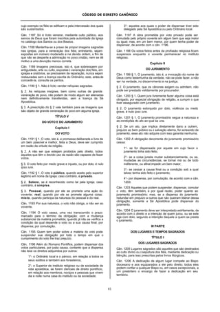 CÓDIGO DE DIREITO CANÔNICO
81
cujo exemplo os fiéis se edificam e pela intercessão dos quais
são sustentados.
Cân. 1187 Só é lícito venerar, mediante culto público, aos
servos de Deus que foram inscritos pela autoridade da Igreja
no catálogo dos Santos ou dos Beatos.
Cân. 1188 Mantenha-se a praxe de propor imagens sagradas
nas igrejas, para a veneração dos fiéis; entretanto, sejam
expostas em número moderado e na devida ordem, a fim de
que não se desperte a admiração no povo cristão, nem se dê
motivo a uma devoção menos correta.
Cân. 1189 Imagens preciosas, isto é, que sobressaem por
antiguidade, arte ou culto, expostas à veneração dos fiéis, em
igrejas e oratórios, se precisarem de reparação, nunca sejam
restauradas sem a licença escrita do Ordinário; este, antesde
concedê-la, consulte os peritos.
Cân. 1190 § 1. Não é lícito vender relíquias sagradas.
§ 2. As relíquias insignes, bem como outras de grande
veneração do povo, não podem de modo algum ser alienadas
nem definitivamente transferidas, sem a licença da Sé
Apostólica.
§ 3. A prescrição do § 2 vale também para as imagens que
são objeto de grande veneração do povo em alguma igreja.
TÍTULO V
DO VOTO E DO JURAMENTO
Capítulo I
DO VOTO
Cân. 1191 § 1. O voto, isto é, a promessa deliberada e livre de
um bem possível e melhor, feita a Deus, deve ser cumprido
em razão da virtude da religião.
§ 2. A não ser que estejam proibidos pelo direito, todos
aqueles que têm o devido uso da razão são capazes de fazer
votos.
§ 3. O voto feito por medo grave e injusto, ou por dolo, é nulo
ipso iure.
Cân. 1192 § 1. O voto é público, quando aceito pelo superior
legitimo em nome da Igreja; caso contrário, é privado.
§ 2. Solene, se é reconhecido como tal pela Igreja; caso
contrário, é simples.
§ 3. Pessoal, quando por ele se promete uma ação do
vovente; real, quando por ele se promete alguma coisa;
misto, quando participa da natureza do pessoal e do real.
Cân. 1193 Por sua natureza, o voto não obriga, a não ser ao
vovente.
Cân. 1194 O voto cessa, uma vez transcorrido o prazo
marcado para o término da obrigação; com a mudança
substancial da matéria prometida; quando já não se verifica a
condição da qual depende o voto ou a sua causa final; por
dispensa; por comutação.
Cân. 1195 Quem tem poder sobre a matéria do voto pode
suspender sua obrigação por todo o tempo em que o
cumprimento do voto lhe traz prejuízo.
Cân. 1196 Além do Romano Pontífice, podem dispensar dos
votos particulares, por justa causa, contanto que a dispensa
não lese os direitos adquiridos por outros:
1°- o Ordinário local e o pároco, em relação a todos os
seus súditos e também aos forasteiros;
2°- o Superior de instituto religioso ou de sociedade de
vida apostólica, se forem clericais de direito pontifício,
em relação aos membros, noviços e pessoas que vivem
dia e noite numa casa do instituto ou da sociedade;
3°- aqueles aos quais o poder de dispensar tiver sido
delegado pela Sé Apostólica ou pelo Ordinário local.
Cân. 1197 A obra prometida por voto privado pode ser
comutada pelo próprio vovente em algum bem que seja maior
ou igual; mas, em um bem menor, por quem tenha poder de
dispensar, de acordo com o cân. 1196.
Cân. 1198 Os votos feitos antes da profissão religiosa ficam
suspensos enquanto o vovente permanecer no instituto
religioso.
Capítulo II
DO JURAMENTO
Cân. 1199 § 1. O juramento, isto é, a invocação do nome de
Deus como testemunha da verdade, não se pode fazer, a não
ser na verdade, no discernimento e na justiça.
§ 2. O juramento, que os cânones exigem ou admitem, não
pode ser prestado validamente por procurador.
Cân. 1200 § 1. Quem jura livremente fazer alguma coisa está
obrigado, por especial obrigação de religião, a cumprir o que
tiver assegurado com juramento.
§ 2. O juramento extorquido por dolo, violência ou medo
grave, é nulo ipso iure.
Cân. 1201 § 1. O juramento promissório segue a natureza e
as condições do ato ao qual se une.
§ 2. Se um ato, que implica diretamente dano a outrem,
prejuízo ao bem público ou à salvação eterna, for acrescido de
juramento, esse ato não adquire com isso garantia nenhuma.
Cân. 1202 A obrigação decorrente do juramento promissório
cessa:
1°- se for dispensada por aquele em cujo favor o
juramento tinha sido feito;
2°- se a coisa jurada mudar substancialmente, ou se,
mudadas as circunstâncias, se tornar má ou de todo
indiferente, ou afinal impedir um bem maior;
3°- se cessar a causa final ou a condição sob a qual
talvez tenha sido feito o juramento;
4°- por dispensa, por comutação, de acordo com o cân.
1203.
Cân. 1203 Aqueles que podem suspender, dispensar, comutar
o voto, têm também, e por igual razão, poder quanto ao
juramento promissório; mas, se a dispensa do juramento
redundar em prejuízo a outros que não queiram liberar dessa
obrigação, somente a Sé Apostólica pode dispensar do
juramento.
Cân. 1204 O juramento deve ser interpretado estritamente, de
acordo com o direito e a intenção de quem jurou, ou se este
age com dolo, segundo a intenção daquele a quem se presta
o juramento.
III PARTE
DOS LUGARES E TEMPOS SAGRADOS
TÍTULO I
DOS LUGARES SAGRADOS
Cân. 1205 Lugares sagrados são aqueles que são destinados
ao culto divino ou à sepultura dos fiéis, mediante dedicação ou
bênção, para isso prescritas pelos livros litúrgicos.
Cân. 1206 A dedicação de algum lugar compete ao Bispo
diocesano e aos equiparados a ele pelo direito; todos eles
podem confiar a qualquer Bispo ou, em casos excepcionais, a
um presbítero o encargo de fazer a dedicação em seu
território.
 