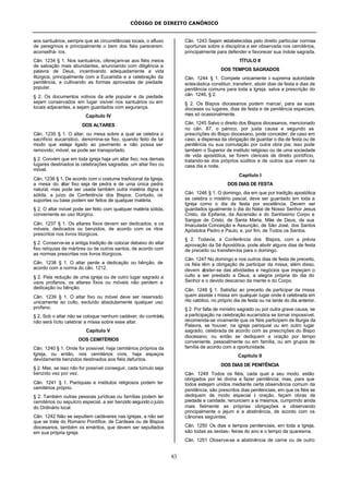 CÓDIGO DE DIREITO CANÔNICO
83
aos santuários, sempre que as circunstâncias locais, o afluxo
de peregrinos e principalmente o bem dos fiéis parecerem
aconselhá- los.
Cân. 1234 § 1. Nos santuários, ofereçam-se aos fiéis meios
de salvação mais abundantes, anunciando com diligência a
palavra de Deus, incentivando adequadamente a vida
litúrgica, principalmente com a Eucaristia e a celebração da
penitência, e cultivando as formas aprovadas de piedade
popular.
§ 2. Os documentos votivos da arte popular e da piedade
sejam conservados em lugar visível nos santuários ou em
locais adjacentes, e sejam guardados com segurança.
Capítulo IV
DOS ALTARES
Cân. 1235 § 1. O altar, ou mesa sobre a qual se celebra o
sacrifício eucarístico, denomina-se fixo, quando feito de tal
modo que esteja ligado ao pavimento e não possa ser
removido; móvel, se pode ser transportado.
§ 2. Convém que em toda igreja haja um altar fixo; nos demais
lugares destinados às celebrações sagradas, um altar fixo ou
móvel.
Cân. 1236 § 1. De acordo com o costume tradicional da Igreja,
a mesa do altar fixo seja de pedra e de uma única pedra
natural; mas pode ser usada também outra matéria digna e
sólida, a juízo da Conferência dos Bispos. Contudo, os
suportes ou base podem ser feitos de qualquer matéria.
§ 2. O altar móvel pode ser feito com qualquer matéria sólida,
conveniente ao uso litúrgico.
Cân. 1237 § 1. Os altares fixos devem ser dedicados, e os
móveis, dedicados ou benzidos, de acordo com os ritos
prescritos nos livros litúrgicos.
§ 2. Conserve-se a antiga tradição de colocar debaixo do altar
fixo relíquias de mártires ou de outros santos, de acordo com
as normas prescritas nos livros litúrgicos.
Cân. 1238 § 1. O altar perde a dedicação ou bênção, de
acordo com a norma do cân. 1212.
§ 2. Pela redução de uma igreja ou de outro lugar sagrado a
usos profanos, os altares fixos ou móveis não perdem a
dedicação ou bênção.
Cân. 1239 § 1. O altar fixo ou móvel deve ser reservado
unicamente ao culto, excluído absolutamente qualquer uso
profano.
§ 2. Sob o altar não se coloque nenhum cadáver; do contrário,
não será lícito celebrar a missa sobre esse altar.
Capítulo V
DOS CEMITÉRIOS
Cân. 1240 § 1. Onde for possível, haja cemitérios próprios da
Igreja, ou então, nos cemitérios civis, haja espaços
devidamente benzidos destinados aos fiéis defuntos.
§ 2. Mas, se isso não for possível conseguir, cada túmulo seja
benzido vez por vez.
Cân. 1241 § 1. Paróquias e institutos religiosos podem ter
cemitérios próprio.
§ 2. Também outras pessoas jurídicas ou famílias podem ter
cemitérios ou sepulcro especial, a ser benzido segundo o juízo
do Ordinário local.
Cân. 1242 Não se sepultem cadáveres nas igrejas, a não ser
que se trate do Romano Pontífice, de Cardeais ou de Bispos
diocesanos, também os eméritos, que devem ser sepultados
em sua própria igreja.
Cân. 1243 Sejam estabelecidas pelo direito particular normas
oportunas sobre a disciplina a ser observada nos cemitérios,
principalmente para defender e favorecer sua índole sagrada.
TÍTULO II
DOS TEMPOS SAGRADOS
Cân. 1244 § 1. Compete unicamente à suprema autoridade
eclesiástica constituir, transferir, abolir dias de festa e dias de
penitência comuns para toda a Igreja, salva a prescrição do
cân. 1246, § 2.
§ 2. Os Bispos diocesanos podem marcar, para as suas
dioceses ou lugares, dias de festa e de penitência especiais,
mas só ocasionalmente.
Cân. 1245 Salvo o direito dos Bispos diocesanos, mencionado
no cân. 87, o pároco, por justa causa e segundo as
prescrições do Bispo diocesano, pode conceder, de caso em
caso, a dispensa da obrigação de guardar o dia de festa ou de
penitência ou sua comutação por outra obra pia; isso pode
também o Superior de instituto religioso ou de uma sociedade
de vida apostólica, se forem clericais de direito pontifício,
tratando-se dos próprios súditos e de outros que vivem na
casa dia e noite.
Capítulo I
DOS DIAS DE FESTA
Cân. 1246 § 1. O domingo, dia em que por tradição apostólica
se celebra o mistério pascal, deve ser guardado em toda a
Igreja como o dia de festa por excelência. Devem ser
guardados igualmente o dia do Natal de Nosso Senhor Jesus
Cristo, da Epifania, da Ascensão e do Santíssimo Corpo e
Sangue de Cristo, de Santa Maria, Mãe de Deus, da sua
Imaculada Conceição e Assunção, de São José, dos Santos
Apóstolos Pedro e Paulo, e, por fim, de Todos os Santos.
§ 2. Todavia, a Conferência dos Bispos, com a prévia
aprovação da Sé Apostólica, pode abolir alguns dias de festa
de preceito ou transferi-los para o domingo.
Cân. 1247 No domingo e nos outros dias de festa de preceito,
os fiéis têm a obrigação de participar da missa; além disso,
devem abster-se das atividades e negócios que impeçam o
culto a ser prestado a Deus, a alegria própria do dia do
Senhor e o devido descanso da mente e do Corpo.
Cân. 1248 § 1. Satisfaz ao preceito de participar da missa
quem assiste à missa em qualquer lugar onde é celebrada em
rito católico, no próprio dia de festa ou na tarde do dia anterior.
§ 2. Por falta de ministro sagrado ou por outra grave causa, se
a participação na celebração eucarística se tornar impossível,
recomenda-se vivamente que os fiéis participem da liturgia da
Palavra, se houver, na igreja paroquial ou em outro lugar
sagrado, celebrada de acordo com as prescrições do Bispo
diocesano; ou então se dediquem a oração por tempo
conveniente, pessoalmente ou em família, ou em grupos de
família de acordo com a oportunidade.
Capítulo II
DOS DIAS DE PENITÊNCIA
Cân. 1249 Todos os fiéis, cada qual a seu modo, estão
obrigados por lei divina a fazer penitência; mas, para que
todos estejam unidos mediante certa observância comum da
penitência, são prescritos dias penitenciais, em que os fiéis se
dediquem de modo especial à oração, façam obras de
piedade e caridade, renunciem a si mesmos, cumprindo ainda
mais fielmente as próprias obrigações e observando
principalmente o jejum e a abstinência, de acordo com os
cânones seguintes.
Cân. 1250 Os dias e tempos penitenciais, em toda a Igreja,
são todas as sextas- feiras do ano e o tempo da quaresma.
Cân. 1251 Observe-se a abstinência de carne ou de outro
 