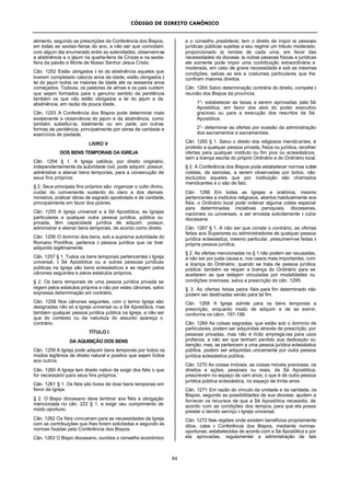 CÓDIGO DE DIREITO CANÔNICO
84
alimento, segundo as prescrições da Conferência dos Bispos,
em todas as sextas-feiras do ano, a não ser que coincidam
com algum dia enumerado entre as solenidades; observem-se
a abstinência e o jejum na quarta-feira de Cinzas e na sexta-
feira da paixão e Morte de Nosso Senhor Jesus Cristo.
Cân. 1252 Estão obrigados à lei da abstinência aqueles que
tiverem completado catorze anos de idade; estão obrigados à
lei do jejum todos os maiores de idade até os sessenta anos
começados. Todavia, os pastores de almas e os pais cuidem
que sejam formados para o genuíno sentido da penitência
também os que não estão obrigados a lei do jejum e da
abstinência, em razão da pouca idade.
Cân. 1253 A Conferência dos Bispos pode determinar mais
exatamente a observância do jejum e da abstinência, como
também substituí-la, totalmente ou em parte, por outras
formas de penitência, principalmente por obras de caridade e
exercícios de piedade.
LIVRO V
DOS BENS TEMPORAIS DA IGREJA
Cân. 1254 § 1. A Igreja católica, por direito originário,
independentemente da autoridade civil, pode adquirir, possuir,
administrar e alienar bens temporais, para a consecução de
seus fins próprios.
§ 2. Seus principais fins próprios são: organizar o culto divino,
cuidar do conveniente sustento do clero e dos demais
ministros, praticar obras de sagrado apostolado e de caridade,
principalmente em favor dos pobres.
Cân. 1255 A Igreja universal e a Sé Apostólica, as Igrejas
particulares e qualquer outra pessoa jurídica, pública ou
privada, têm capacidade jurídica de adquirir, possuir,
administrar e alienar bens temporais, de acordo como direito.
Cân. 1256 O domínio dos bens, sob a suprema autoridade do
Romano Pontífice, pertence à pessoa jurídica que os tiver
adquirido legitimamente.
Cân. 1257 § 1. Todos os bens temporais pertencentes à Igreja
universal, à Sé Apostólica ou a outras pessoas jurídicas
públicas na Igreja são bens eclesiásticos e se regem pelos
cânones seguintes e pelos estatutos próprios.
§ 2. Os bens temporais de uma pessoa jurídica privada se
regem pelos estatutos próprios e não por estes cânones, salvo
expressa determinação em contrário.
Cân. 1258 Nos cânones seguintes, com o termo Igreja são
designadas não só a Igreja universal ou a Sé Apostólica, mas
também qualquer pessoa jurídica pública na Igreja, a não ser
que do contexto ou da natureza do assunto apareça o
contrário.
TÍTULO I
DA AQUISIÇÃO DOS BENS
Cân. 1259 A Igreja pode adquirir bens temporais por todos os
modos legítimos de direito natural e positivo que sejam lícitos
aos outros.
Cân. 1260 A Igreja tem direito nativo de exigir dos fiéis o que
for necessário para seus fins próprios.`
Cân. 1261 § 1. Os fiéis são livres de doar bens temporais em
favor da Igreja.
§ 2. O Bispo diocesano deve lembrar aos fiéis a obrigação
mencionada no cân. 222 § 1, e exigir seu cumprimento de
modo oportuno.
Cân. 1262 Os fiéis concorram para as necessidades da Igreja
com as contribuições que lhes forem solicitadas e segundo as
normas fixadas pela Conferência dos Bispos.
Cân. 1263 O Bispo diocesano, ouvidos o conselho econômico
e o conselho presbiteral, tem o direito de impor às pessoas
jurídicas públicas sujeitas a seu regime um tributo moderado,
proporcionado às rendas de cada uma, em favor das
necessidades da diocese; às outras pessoas físicas e jurídicas
ele somente pode impor uma contribuição extraordinária e
moderada, em caso de grave necessidade e sob as mesmas
condições, salvas as leis e costumes particulares que lhe
confiram maiores direitos.
Cân. 1264 Salvo determinação contrária do direito, compete à
reunião dos Bispos da província:
1°- estabelecer as taxas a serem aprovadas pela Sé
Apostólica, em favor dos atos do poder executivo
gracioso ou para a execução dos rescritos da Sé
Apostólica;
2°- determinar as ofertas por ocasião da administração
dos sacramentos e sacramentais.
Cân. 1265 § 1. Salvo o direito dos religiosos mendicantes, é
proibido a qualquer pessoa privada, física ou jurídica, recolher
ofertas para qualquer instituto ou fim pios ou eclesiásticos,
sem a licença escrita do próprio Ordinário e do Ordinário local.
§ 2. A Conferência dos Bispos pode estabelecer normas sobre
coletas, de esmolas, a serem observadas por todos, não
excluídos aqueles que por instituição são chamados
mendicantes e o são de fato.
Cân. 1266 Em todas as Igrejas e oratórios, mesmo
pertencentes a institutos religiosos, abertos habitualmente aos
fiéis, o Ordinário local pode ordenar alguma coleta especial
para determinadas iniciativas paroquiais, diocesanas,
nacionais ou universais, a ser enviada solicitamente à cúria
diocesana.
Cân. 1267 § 1. A não ser que conste o contrário, as ofertas
feitas aos Superiores ou administradores de qualquer pessoa
jurídica eclesiástica, mesmo particular, presumem-se feitas à
própria pessoa jurídica.
§ 2. As ofertas mencionadas no § 1 não podem ser recusadas,
a não ser por justa causa e, nos casos mais importantes, com
a licença do Ordinário, quando se trata de pessoa jurídica
pública; também se requer a licença do Ordinário para se
aceitarem as que estejam vinculadas por modalidades ou
condições onerosas, salva a prescrição do cân. 1295.
§ 3. As ofertas feitas pelos fiéis para fim determinado não
podem ser destinadas senão para tal fim.
Cân. 1268 A Igreja admite para os bens temporais a
prescrição, enquanto modo de adquirir e de se eximir,
conforme os cânn. 197-199.
Cân. 1269 As coisas sagradas, que estão sob o domínio de
particulares, podem ser adquiridas através de prescrição, por
pessoas privadas, mas não é lícito empregá-las para usos
profanos, a não ser que tenham perdido sua dedicação ou
benção; mas, se pertencem a uma pessoa jurídica eclesiástica
pública, podem ser adquiridas unicamente por outra pessoa
jurídica eclesiástica pública.
Cân. 1270 As coisas imóveis, as coisas móveis preciosas, os
direitos e ações, pessoais ou reais, da Sé Apostólica,
prescrevem no espaço de cem anos; o que é de outra pessoa
jurídica pública eclesiástica, no espaço de trinta anos.
Cân. 1271 Em razão do vínculo da unidade e da caridade, os
Bispos, segundo as possibilidades de sua diocese, ajudem a
fornecer os recursos de que a Sé Apostólica necessita, de
acordo com as condições dos tempos, para que ela possa
prestar o devido serviço à Igreja universal.
Cân. 1272 Nas regiões onde existem benefícios propriamente
ditos, cabe à Conferência dos Bispos, mediante normas
oportunas, estabelecidas de acordo com a Sé Apostólica e por
ela aprovadas, regulamentar a administração de tais
 
