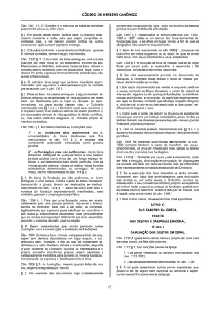 CÓDIGO DE DIREITO CANÔNICO
87
Cân. 1301 § 1. O Ordinário é o executor de todas as vontades
pias mortis causa ou inter vivos.
§ 2. Em virtude desse direito, pode e deve o Ordinário velar,
mesmo mediante a visita, para que sejam cumpridas as
vontades pias; a ele devem prestar contas os outros
executores, após cumprir o próprio encargo.
§ 3. Cláusulas contrárias a esse direito do Ordinário, apostas
às últimas vontades, tenham-se por inexistentes.
Cân. 1302 § 1. O fiduciário de bens entregues para causas
pias por ato inter vivos ou por testamento, informe de seu
fideicomisso o Ordinário, indicando todos os bens móveis e
imóveis assim recebidos com os respectivos ônus; caso o
doador lhe tenha expresse terminantemente proibido isso, não
aceite o fideicomisso.
§ 2. O ordinário deve exigir que os bens fiduciários sejam
colocados com segurança e velar pela execução da vontade
pia de acordo com o cân. 1301.
§ 3. Para os bens fiduciários entregues a algum membro de
instituto religioso ou de sociedade de vida apostólica, se esses
bens são destinados para o lugar ou diocese, ou seus
moradores, ou para ajudar causas pias, o Ordinário
mencionado nos §§ 1 e 2 é o Ordinário local; caso contrário, é
o Superior maior num instituto clerical de direito pontifício e
em sociedades clericais de vida apostólica de direito pontifício;
ou, nos outros institutos religiosos, o Ordinário próprio do
membro do instituto.
Cân. 1303 § 1. No direito chamam-se fundações pias:
1° - as fundações pias autônomas, isto é,
universalidades de bens destinadas aos fins
mencionados no cân. 114 § 2, e erigidas pela
competente autoridade eclesiástica como pessoa
jurídica;
2° - as fundações pias não autônomas, isto é, bens
temporais entregues de qualquer modo a uma pessoa
jurídica pública como ônus de, por longo espaço de
tempo a ser determinado pelo direito particular, com as
rendas anuais celebrar missas ou realizar outras funções
eclesiásticas determinadas, ou conseguir, de outro
modo, os fins mencionados no cân. 114 § 2.
§ 2. Os bens da fundação pia não autônoma, se forem
entregues a uma pessoa jurídica sujeita ao Bispo diocesano,
transcorrido o prazo, devem ser destinados ao instituto
mencionado no cân. 1274 § 1, salvo se outra tiver sido a
vontade do fundador expressamente manifestada; caso
contrário, passam a própria pessoa jurídica.
Cân. 1304 § 1. Para que uma fundação possa ser aceita
validamente por uma pessoa jurídica, requer-se a licença
escrita do Ordinário; este não a dê antes de constatar
legitimamente que a pessoa pode satisfazer ao novo ônus e
aos outros já anteriormente assumidos; cuide principalmente
que as rendas correspondam totalmente aos ônus assumidos,
segundo o costume de cada lugar ou região.
§ 2. Sejam estabelecidas pelo direito particular outras
condições para a constituição e aceitação de fundações.
Cân. 1305 Dinheiro e bens móveis, entregues a título de dote,
sejam sem demora depositados em lugar seguro, a ser
aprovado pelo Ordinário, a fim de que se conservem tal
dinheiro ou o valor dos bens móveis e quanto antes, segundo
o juízo prudente do Ordinário, ouvidos os interessados e o
próprio conselho econômico próprio, sejam cautelosa e
vantajosamente investidos para proveito da mesma fundação,
mencionando-se expressa e detalhadamente o ônus.
Cân. 1306 § 1. As fundações, mesmo quando feitas de viva
voz, sejam consignadas por escrito.
§ 2. Um exemplar dos documentos seja cuidadosamente
conservado no arquivo da cúria, outro no arquivo da pessoa
jurídica a quem é atribuída a fundação.
Cân. 1307 § 1. Observadas as prescrições dos cân. 1300,
1302 e 1287, redija-se um elenco dos ônus derivantes de
fundações pias, e se afixe em lugar visível, a fim de que as
obrigações não caiam no esquecimento.
§ 2. Além do livro mencionado no cân. 958 § 1, conserve- se
outro livro em mãos do pároco ou do reitor, no qual se anote
cada ônus, com seu cumprimento e seus estipêndios.
Cân. 1308 § 1. A redução de ônus de missas, que só se pode
fazer por causa justa e necessária, é reservada à Sé
Apostólica, salvas as prescrições seguintes.
§ 2. Se está expressamente previsto no documento de
fundação, o Ordinário pode reduzir o ônus de missas por
causa da diminuição de rendas.
§ 3. Em razão da diminuição das rendas e enquanto perdurar
a causa, compete ao Bispo diocesano o poder de reduzir as
missas dos legados ou de quaisquer fundações, que tenham
rendas autônomas, a proporção da espórtula legitimamente
em vigor na diocese, contanto que não haja ninguém obrigado
a providenciar o aumento das espórtulas e que possa ser
eficazmente forçado a isso.
§ 4. Cabe a ele o poder de reduzir os ônus ou os legados de
missas que oneram um instituto eclesiástico, se as rendas se
tenham tornado insuficientes para a adequada consecução da
finalidade própria do instituto.
§ 5. Tem os mesmos poderes mencionados nos §§ 3 e 4 o
supremo Moderador de um instituto religioso clerical de direito
pontifício.
Cân. 1309 As mesmas autoridades mencionadas no cân.
1308 compete também o poder de transferir, por causa
proporcionada, os ônus de missas para dias, igrejas ou altares
diversos dos previstos nas fundações.
Cân. 1310 § 1. Somente por causa justa e necessária, pode
ser feita a redução, diminuição e comutação de disposições
da vontade dos fiéis, em favor de causas pias, se o fundador
tiver expressamente concedido esse poder ao Ordinário.
§ 2. Se a execução dos ônus impostos se tenha tornado
impossível, sem culpa dos administradores, pela diminuição
das rendas ou por outra causa, o Ordinário, ouvidos os
interessados e seu conselho econômico próprio, e respeitada
do melhor modo possível a vontade do fundador, poderá com
eqüidade diminuir tais ônus, exceto a redução de missas, que
é regida pelas prescrições do cân. 1308.
§ 3. Nos outros casos, deve-se recorrer à Sé Apostólica.
LIVRO VI
DAS SANÇÕES NA IGREJA
I PARTE
DOS DELITOS E DAS PENAS EM GERAL
TÍTULO I
DA PUNIÇÃO DOS DELITOS EM GERAL
Cân. 1311 A Igreja tem o direito nativo e próprio de punir com
sanções penais os fiéis delinqüentes.
Cân. 1312 § 1. São sanções penais na Igreja:
1° - as penas medicinais ou censura mencionadas nos
cân. 1331-1333;
2° - as penas expiatórias mencionadas no cân. 1336.
§ 2. A lei pode estabelecer outras penas expiatórias, que
privem o fiel de algum bem espiritual ou temporal e sejam
conformes ao fim sobrenatural da Igreja.
 