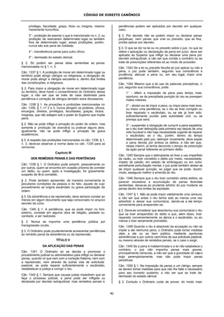 CÓDIGO DE DIREITO CANÔNICO
90
privilégio, faculdade, graça, título ou insígnia, mesmo
meramente honorífica;
3° - proibição de exercer o que é mencionado no n. 2, ou
proibição de exercerem determinado lugar ou também
fora de determinado lugar; essas proibições, porém,
nunca são sob pena de nulidade;
4° - transferência penal para outro ofício;
5° - demissão do estado clerical.
§ 2. Só podem ser penas latae sententiae as penas
mencionadas no § 1, n. 3.
Cân. 1337 § 1. A proibição de morar em determinado lugar ou
território pode atingir clérigos ou religiosos; a obrigação de
morar pode atingir a clérigos seculares e, dentro dos limites
das constituições, a religiosos.
§ 2. Para impor a obrigação de morar em determinado lugar
ou território, deve haver o consentimento do Ordinário desse
lugar, a não ser que se trate de casa destinada para
penitência e correção de clérigos também extra diocesanos.
Cân. 1338 § 1. As privações e proibições mencionadas no
cân. 1336, § 1, nº 2 e 3, nunca atingem os poderes, ofícios,
encargos, direitos, privilégios, faculdades, graças, títulos,
insígnias, que não estejam sob o poder do Superior que impõe
pena.
§ 2. Não se pode infligir a privação do poder de ordem, mas
somente a proibição de exercê-la ou praticar alguns atos;
igualmente, não se pode infligir a privação de graus
acadêmicos.
§ 3. A respeito das proibições mencionadas no cân. 1336, § 1,
n. 3, deve-se observar a norma dada no cân. 1335 para as
censuras.
Capítulo III
DOS REMÉDIOS PENAIS E DAS PENITÊNCIAS
Cân. 1339 § 1. O Ordinário pode advertir, pessoalmente ou
por outros, quem se encontra em ocasião próxima de cometer
um delito, ou quem, após a investigação, for gravemente
suspeito de tê-lo cometido.
§ 2. Pode também repreender, de maneira conveniente às
peculiares condições da pessoa e do fato, aquele de cujo
procedimento se origine escândalo ou grave pertubação da
ordem.
§ 3. Da advertência e da repreensão, deve sempre constar ao
menos em algum documento que seja conservado no arquivo
secreto da cúria.
Cân. 1340 § 1. A penitência, que se pode impor no foro
externo, consiste em alguma obra de religião, piedade ou
caridade, a ser realizada.
§ 2. Nunca se imponha uma penitência pública por
transgressão oculta.
§ 3. O Ordinário pode prudentemente acrescentar penitências
ao remédio penal da advertência ou da repreensão.
TÍTULO V
DA APLICAÇÃO DAS PENAS
Cân. 1341 O Ordinário só se decida a promover o
procedimento judicial ou administrativo para infligir ou declarar
penas, quando vir que nem com a correção fraterna, nem com
a repreensão, nem através de outras vias de solicitude
pastoral, se pode reparar suficientemente o escândalo,
restabelecer a justiça e corrigir o réu.
Cân. 1342 § 1. Sempre que causas justas impedirem que se
faça o processo judicial, a pena pode ser infligida ou
declarada por decreto extrajudicial; mas remédios penais e
penitências podem ser aplicados por decreto em qualquer
caso.
§ 2. Por decreto não se podem impor ou declarar penas
perpétuas; nem penas que a lei ou preceito, que as fixa,
proíbe aplicar por decreto.
§ 3. O que se diz na lei ou no preceito sobre o juiz, no que se
refere à aplicação ou declaração da pena em juízo, deve ser
aplicado ao Superior que infligir ou declarar uma pena por
decreto extrajudicial, a não ser que conste o contrário ou se
trate de prescrições referentes só ao modo de proceder.
Cân. 1343 Se a lei ou preceito faculta ao juiz aplicar ou não a
pena, o juiz pode também, segundo sua consciência e
prudência, atenuar a pena ou, em seu lugar, impor uma
penitência.
Cân. 1344 Mesmo que a lei use de palavras preceptivas, o
juiz, segundo sua consciência, pode:
1° - diferir a imposição da pena para tempo mais
oportuno, se da precipitada punição do réu se prevejam
males maiores;
2° - abster-se de impor a pena, ou impor pena mais leve,
ou impor uma penitência, se o réu se tiver corrigido ou
tiver reparado o escândalo, ou se ele já tiver sido
suficientemente punido pela autoridade civil, ou se
preveja que será;
3° - suspender a obrigação de cumprir a pena expiatória,
se o réu tiver delinqüido pela primeira vez depois de uma
vida louvável e não haja necessidade urgente de reparar
o escândalo; se o réu, porém, dentro do tempo
determinado pelo juiz, delinqüir novamente, deve expiar
a pena devida por ambos os delitos, a não ser que,
nesse ínterim, já tenha decorrido o tempo de prescrição
da ação penal referente ao primeiro delito.
Cân. 1345 Sempre que o delinqüente só tiver o uso imperfeito
da razão, ou tiver cometido o delito por medo, necessidade,
ímpeto de paixão, em estado de embriaguez ou em outra
semelhante perturbação mental, o juiz pode também abster-se
de impor qualquer punição, se julgar que se pode, doutro
modo, assegurar melhor a emenda do réu.
Cân. 1346 Sempre que o réu tiver cometido vários delitos, se
parecer excessiva a acumulação de penas ferendae
sententiae, deixa-se ao prudente arbítrio do juiz moderar as
penas dentro dos limites da eqüidade.
Cân. 1347 § 1. Não se pode impor validamente uma censura,
a não ser que antes o réu tenha sido ao menos uma vez
advertido a deixar sua contumácia, dando-se a ele tempo
conveniente para arrepender-se.
§ 2. Deve-se considerar que abandonou sua contumácia o réu
que se tiver arrependido do delito e que, além disso, tiver
reparado convenientemente os danos e o escândalo, ou ao
menos o tiver seriamente prometido.
Cân. 1348 Quando o réu é absolvido da acusação ou não se
impõe a ele nenhuma pena, o Ordinário pode tomar medidas
úteis a ele ou ao bem público, mediante oportunas
advertências e por outros caminhos de sua solicitude pastoral,
ou mesmo através de remédios penais, se o caso o exigir.
Cân. 1349 Se a pena é indeterminada e a lei não estabelece o
contrário, o juiz não imponha penas mais graves,
principalmente censuras, a não ser que a gravidade do casoo
exija peremptoriamente; mas não pode impor penas
perpétuas.
Cân. 1350 § 1. Na imposição de penas a um clérigo, sempre
se devem tomar medidas para que não lhe falte o necessário
para seu honesto sustento; a não ser que se trate de
demissão do estado clerical.
§ 2. Contudo o Ordinário cuide de prover, do modo mais
 