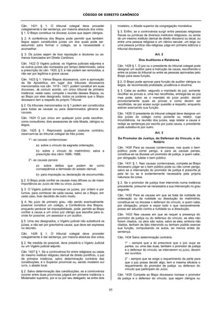 CÓDIGO DE DIREITO CANÔNICO
95
Cân. 1421 § 1. O tribunal colegial deve proceder
colegialmente e dar sentença, por maioria absoluta dos votos.
§ 1. O Bispo constitua na diocese Juízes que sejam clérigos.
§ 2. A conferência dos Bispos pode permitir que também
leigos sejam constituídos juízes um dos quais pode ser
assumido para formar o colégio, se a necessidade o
aconselhar.
§ 3. Os juízes sejam de boa reputação e doutores ou ao
menos licenciados em Direito Canônico.
Cân. 1422 O Vigário judicial, os Vigários judiciais adjuntos e
os outros juízes são nomeados por tempo determinado, salva
a prescrição do cân. 1420, § 5, e não podem ser removidos, a
não ser por legítima e grave causa.
Cân. 1423 § 1. Vários Bispos diocesanos, com a aprovação
da Sé Apostólica, em lugar dos tribunais diocesanos
mencionados nos cân. 1419 - 1421, podem constituir em suas
dioceses, de comum acordo, um único tribunal de primeira
instância; neste caso, compete à reunião desses Bispos, ou
ao Bispo por eles designado, todos os poderes que o Bispo
diocesano tem a respeito do próprio Tribunal.
§ 2. Os tribunais mencionados no § 1 podem ser constituídos
para todas as causas ou para determinados gêneros de
causas.
Cân. 1424 O juiz único em qualquer juízo pode escolher,
como consultores, dois assessores de vida ilibada, clérigos ou
leigos.
Cân. 1425 § 1. Reprovado qualquer costume contrário,
reservam-se ao tribunal colegial de três juízes:
1°- as causas contenciosas:
a)- sobre o vínculo da sagrada ordenação;
b)- sobre o vínculo do matrimônio; salva a
prescrição dos cânn.1686- 1688;
2°- as causas penais:
a)- sobre delitos que podem ter como
conseqüência a demissão do estado clerical;
b)- para imposição ou declaração de excomunhão.
§ 2. O Bispo pode confiar as causas mais difíceis ou de maior
importância ao Juízo de três ou cinco Juízes.
§ 3. O Vigário judicial convoque os juízes, por ordem e por
turnos, para conhecer de cada causa, salvo se o Bispo, em
cada caso, tiver decidido de outro modo.
§ 4. No juízo de primeiro grau, não sendo eventualmente
possível constituir um colégio, a Conferência dos Bispos,
enquanto perdurar tal impossibilidade, pode permitir ao Bispo
confiar a causa a um único juiz clérigo que escolha para si,
onde for possível, um assessor e um auditor.
§ 5. Uma vez designados, o Vigário judicial não substituirá os
juízes, a não ser por gravíssima causa, que deve ser expressa
no decreto.
Cân. 1426 § 1. O tribunal colegial deve proceder
colegialmente e dar sentença, por maioria absoluta dos votos.
§ 2. Na medida do possível, deve presidi-lo o Vigário Judicial
ou um Vigário judicial adjunto.
Cân. 1427 § 1. Se a controvérsia for entre religiosos ou casas
do mesmo instituto religioso clerical de direito pontifício, o juiz
de primeira instância, salvo determinação contrária das
constituições, é o Superior provincial ou, sendo mosteiro sui
iuris, o abade local.
§ 2. Salvo determinação das constituições, se a controvérsia
ocorrer entre duas províncias julgará em primeira instância o
Moderador supremo, por si ou por seu delegado; se entre dois
mosteiro, o Abade superior da congregação monástica.
§ 3. Enfim, se a controvérsia surgir entre pessoas religiosas
físicas ou jurídicas de diversos institutos religiosos, ou ainda
de um mesmo instituto clerical de direito diocesno ou laical, ou
entre uma pessoa religiosa e um clérico secular, um leigo ou
uma pessoa jurídica não-religiosa, julga em primeira istância o
tribunal diocesano.
Art. 2
Dos Auditores e Relatores
Cân. 1428 § 1. O juiz ou o presidente do tribunal colegial pode
designar um auditor para a instrução da causa, escolhendo-o
entre os juízes do tribunal ou entre as pessoas aprovadas pelo
Bispo para essa função.
§ 2. O Bispo pode aprovar para função de auditor clérigos ou
leigos, de reconhecida probidade, prudência e doutrina.
§ 3. Cabe ao auditor, segundo o mandado do juiz, somente
recolher as provas e, uma vez recolhidas, entregá-las ao juiz
mas pode, salvo se o mandato do juízo proibir, decidir
provisoriamente quais as provas e como devem ser
recolhidas, se por acaso surgir questão a respeito, enquanto
estiver exercendo sua função.
Cân. 1429 O presidente do tribunal colegial deve designar um
dos juízes do colégio como ponente ou relator, cuja
incumbência, na reunião dos juízes, seja relatar a causa e
redigir as sentenças por escrito por justa causa, o presidente
pode substituí-lo por outro.
Art. 3
Do Promotor de Justiça, do Defensor do Vínculo, e do
Notário
Cân. 1430 Para as causas contenciosas, nas quais o bem
público pode correr perigo, e para as causas penais,
constitua-se na diocese um promotor de justiça, a quem cabe,
por obrigação, tutelar o bem público.
Cân. 1431 § 1. Nas causas contenciosas, compete ao Bispo
diocesano julgar se o bem público pode ou não correr perigo,
salvo se a intervenção do promotor de justiça é prescrita já
pela lei ou se é evidentemente necessária pela própria
natureza da coisa.
§ 2. Se o promotor de justiça tiver intervindo numa instância
precedente, presume-se necessária a sua intervenção no grau
seguinte.
Cân. 1432 Para as causas em que se trata de nulidade da
ordenação ou da nulidade ou dissolução do matrimônio,
constitua-se na diocese o defensor do vínculo, a quem cabe,
por obrigação, propor e expor tudo o que razoavelmente
possa ser aduzido contra a nulidade ou a dissolução.
Cân. 1433 Nas causas em que se requer a presença do
promotor de justiça ou do defensor do vínculo, se eles não
forem citados, os atos são nulos, salvo se eles, embora não
citados, tenham de fato intervindo ou tenham podido exercer
sua função, compulsando os autos, ao menos antes da
sentença.
Cân. 1434 Salvo determinação contrária:
1° - sempre que a lei prescreve que o juiz ouça as
partes, ou uma das duas, também o promotor de justiça
e o defensor do vínculo, se intervierem no juízo, devem
ser ouvidos.
2° - sempre que se exige o requerimento da parte para
que o juiz possa decidir algo, tem a mesma eficácia o
requerimento do promotor de justiça ou defensor do
vínculo que participam do Juízo.
Cân. 1435 Compete ao Bispo diocesano nomear o promotor
de justiça e o defensor do vínculo, que sejam clérigos ou
 