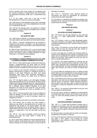 CÓDIGO DE DIREITO CANÔNICO
98
término, havendo justa causa, podem ser prorrogados pelo
juiz, ouvindo as partes ou a pedido delas; mas nunca podem
ser validamente reduzidos, senão com o consentimento das
partes.
§ 3. O juiz, porém, cuide que a lide não se faça
demasiadamente morosa por causa da prorrogação.
Cân. 1466 Onde a lei não estabelece prazos para a tramitação
dos atos processuais, o juiz deve estabelecê-los de acordo
com a natureza de cada ato.
Cân. 1467 No dia marcado para o ato judicial, se o tribunal
não trabalhar, o prazo supõe-se prorrogado para o primeiro
dia seguinte não feriado.
Capítulo IV
DO LUGAR DO JUÍZO
Cân. 1468 Todos os tribunais, na medida do possível, tenham
uma sede estável, que fique aberta nas horas determinadas.
Cân. 1469 § 1. Expulso violentamente de seu território ou
impedido de nele exercer a jurisdição, o juiz pode exercê-la e
proferir sentença fora do seu território, mas informando disso
o Bispo diocesano.
§ 2. Além do caso mencionado no § 1, o juiz, por justa causae
ouvidas as partes, pode sair do próprio território para recolher
provas, com licença, porém, do Bispo diocesano do lugar
onde deve ir e na sede por este designada.
Capítulo V
DAS PESSOAS A SEREM ADMITIDAS NA SALA DO JUÍZO
E DO MODO DE REDIGIR E CONSERVAR OS AUTOS
Cân. 1470 § 1. Salvo determinação contrária da lei particular,
durante o desenvolvimento da causa diante do tribunal,
estejam presentes na sala somente os que a lei ou o juiz
determinar serem necessários para fazer tramitar o processo.
§ 2. A todos os que estiverem presentes ao processo e
faltarem gravemente ao respeito e à obediência devidos ao
tribunal, o juiz pode chamá-los ao dever com penas
adequadas; além disso, pode suspender advogados e
procuradores do exercício do cargo junto de tribunais
eclesiásticos.
Cân. 1471 Se alguma pessoa a ser interrogada empregar
língua desconhecida do juiz ou das partes, deve-se usar de
intérprete juramentado designado pelo juiz. Suas declarações,
porém, sejam redigidas na língua original, acrescentando-se a
ela a tradução. Use-se também interprete, se se deve
interrogar a um surdo ou mudo, salvo se o juiz, por acaso,
prefere que se responda por escrito às questões por ele
apresentadas.
Cân. 1472 § 1. Os autos judiciais, tanto os que se referem ao
mérito da questão, ou atos da causa, como os relativos à
forma de procedimento, ou atos do processo, devem ser
redigidos por escrito.
§ 2. Cada folha dos autos deve ser numerada e autenticada.
Cân. 1473 Sempre que se requer nos autos judiciais a
assinatura das partes ou das testemunhas, se a parte ou a
testemunha não souber ou não quiser assinar, isto seja
anotado nos próprios autos e, ao mesmo tempo, o juiz e o
notário dêem fé de que o auto foi lido, palavra por palavra, à
parte ou a testemunha e que ela não pôde ou não quis
assinar.
Cân. 1474 § 1. Em caso de apelação, envie-se ao tribunal
superior uma cópia dos autos, dando o notário fé da
autenticidade dela.
§ 2. Se os autos forem redigidos em língua desconhecida do
tribunal superior, traduzam-se para outra conhecida desse
tribunal, tomando-se as devidas cautelas a fim de constar da
fidelidade da tradução.
Cân. 1475 § 1. Terminado o juizo, devem-se restituir os
documentos que forem de propriedade de particulares,
conservando-se porém cópia deles.
§ 2. Os notários e o chanceler são proibidos de entregar, sem
mandado do juiz, cópia dos autos judiciais e dos documentos
pertencentes ao processo.
TÍTULO IV
DAS PARTES EM CAUSA
Capítulo I
DO AUTOR E DA PARTE DEMANDADA
Cân. 1476 Quem quer que seja, batizado ou não, pode agir
em juizo; e a parte, legitimamente demandada, deve
responder.
Cân. 1477 Embora o autor ou a parte demandada tenham
nomeado procurador ou advogado, são sempre obrigados a
comparecer pessoalmente a juízo, quando o direito ou o juiz o
prescreverem.
Cân. 1478 § 1. Os menores e os que não têm uso da razão só
podem estar em juízo por meio de seus pais, tutores ou
curadores, salva a prescrição do § 3.
§ 2. Se o juiz julga que os direitos dos menores estão em
conflito com os direitos dos pais, tutores ou curadores, ouque
estes não têm posibilidade de defender suficientemente os
direitos dos menores, estes estejam em juízo por meio de
tutor ou curador dado pelo juiz.
§ 3. Contudo, nas causas espirituais ou conexas com as
espirituais, se os menores já tiverem adquirido o uso da razão,
podem agir e responder sem consentimento dos pais ou do
tutor, e pessoalmente, se tiverem completado catorze anos de
idade; caso contrário, por meio de curador constituído pelo
juiz.
§ 4. Os que estão sob interdição de bens e os débeis mentais
podem estar em juízo pessoalmente, só para responder sobre
os próprios delitos ou por ordem do juiz; fora disso, devem
agir e responder por meio de seus curadores.
Cân. 1479 Sempre que há tutor ou curador constituído pela
autoridade civil, pode ele ser admitido pelo juiz eclesiástico,
após ter ouvido, se possível, o Bispo diocesano daquele a
quem foi dado; mas, caso não o haja, ou pareça que não deve
ser admitido, o próprio juiz designará um tutor ou curador para
a causa.
Cân. 1480 § 1. As pessoas jurídicas estão em juízo por meio
de seus legítimos representantes.
§ 2. No caso, porém, de falta ou negligência do representante,
o Ordinário pode estar em juízo, por si mesmo ou por meio de
outro, em nome das pessoas jurídicas que estão sob seu
poder.
Capítulo II
DOS PROCURADORES E ADVOGADOS
Cân. 1481 § 1. A parte pode livremente constituir para si
advogado ou procurador, mas, além dos casos estabelecidos
nos §§ 2 e 3, pode também agir e responder pessoalmente,
salvo se o juiz tiver julgado necessária a ajuda de procurador
ou advogado.
§ 2. Em juízo penal, o acusado deve ter sempre um advogado,
constituído por ele mesmo ou pelo juiz.
§ 3. Em juízo contencioso, tratando-se de menores ou de juízo
que afeta o bem público, com exceção de causas
matrimoniais, o juiz constitua ex officio um defensor para a
parte que não o tiver.
 