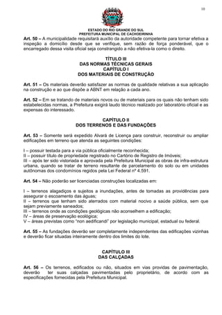 10




                                ESTADO DO RIO GRANDE DO SUL
                            PREFEITURA MUNICIPAL DE CACHOEIRINHA
Art. 50 – A municipalidade requisitará auxílio da autoridade competente para tornar efetiva a
inspeção a domicílio desde que se verifique, sem razão de força ponderável, que o
encarregado dessa visita oficial seja constrangido a não efetiva-la como o direito.

                                     TÍTULO III
                            DAS NORMAS TÉCNICAS GERAIS
                                    CAPÍTULO I
                           DOS MATERIAIS DE CONSTRUÇÃO

Art. 51 – Os materiais deverão satisfazer as normas de qualidade relativas a sua aplicação
na construção e ao que dispõe a ABNT em relação a cada ano.

Art. 52 – Em se tratando de materiais novos ou de materiais para os quais não tenham sido
estabelecidas normas, a Prefeitura exigirá laudo técnico realizado por laboratório oficial e as
expensas do interessado.

                                   CAPÍTULO II
                          DOS TERRENOS E DAS FUNDAÇÕES

Art. 53 – Somente será expedido Alvará de Licença para construir, reconstruir ou ampliar
edificações em terreno que atenda as seguintes condições:

I – possuir testada para a via pública oficialmente reconhecida;
II – possuir título de propriedade registrado no Cartório de Registro de Imóveis;
III – após ter sido vistoriada e aprovada pela Prefeitura Municipal as obras de infra-estrutura
urbana, quando se tratar de terreno resultante de parcelamento do solo ou em unidades
autônomas dos condomínios regidos pela Lei Federal nº 4.591.

Art. 54 – Não poderão ser licenciadas construções localizadas em:

I – terrenos alagadiços e sujeitos a inundações, antes de tomadas as providências para
assegurar o escoamento das águas;
II – terrenos que tenham sido aterrados com material nocivo a saúde pública, sem que
sejam previamente saneados;
III – terrenos onde as condições geológicas não aconselhem a edificação;
IV – áreas de preservação ecológica;
V – áreas previstas como “non aedificandi” por legislação municipal, estadual ou federal.

Art. 55 – As fundações deverão ser completamente independentes das edificações vizinhas
e deverão ficar situadas inteiramente dentro dos limites do lote.


                                       CAPÍTULO III
                                      DAS CALÇADAS

Art. 56 – Os terrenos, edificados ou não, situados em vias providas de pavimentação,
deverão     ter suas calçadas pavimentadas pelo proprietário, de acordo com as
especificações fornecidas pela Prefeitura Municipal.
 