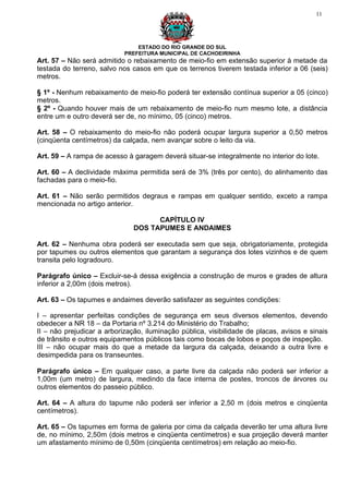 11




                                ESTADO DO RIO GRANDE DO SUL
                            PREFEITURA MUNICIPAL DE CACHOEIRINHA
Art. 57 – Não será admitido o rebaixamento de meio-fio em extensão superior à metade da
testada do terreno, salvo nos casos em que os terrenos tiverem testada inferior a 06 (seis)
metros.

§ 1º - Nenhum rebaixamento de meio-fio poderá ter extensão contínua superior a 05 (cinco)
metros.
§ 2º - Quando houver mais de um rebaixamento de meio-fio num mesmo lote, a distância
entre um e outro deverá ser de, no mínimo, 05 (cinco) metros.

Art. 58 – O rebaixamento do meio-fio não poderá ocupar largura superior a 0,50 metros
(cinqüenta centímetros) da calçada, nem avançar sobre o leito da via.

Art. 59 – A rampa de acesso à garagem deverá situar-se integralmente no interior do lote.

Art. 60 – A declividade máxima permitida será de 3% (três por cento), do alinhamento das
fachadas para o meio-fio.

Art. 61 – Não serão permitidos degraus e rampas em qualquer sentido, exceto a rampa
mencionada no artigo anterior.

                                     CAPÍTULO IV
                               DOS TAPUMES E ANDAIMES

Art. 62 – Nenhuma obra poderá ser executada sem que seja, obrigatoriamente, protegida
por tapumes ou outros elementos que garantam a segurança dos lotes vizinhos e de quem
transita pelo logradouro.

Parágrafo único – Excluir-se-á dessa exigência a construção de muros e grades de altura
inferior a 2,00m (dois metros).

Art. 63 – Os tapumes e andaimes deverão satisfazer as seguintes condições:

I – apresentar perfeitas condições de segurança em seus diversos elementos, devendo
obedecer a NR 18 – da Portaria nº 3.214 do Ministério do Trabalho;
II – não prejudicar a arborização, iluminação pública, visibilidade de placas, avisos e sinais
de trânsito e outros equipamentos públicos tais como bocas de lobos e poços de inspeção.
III – não ocupar mais do que a metade da largura da calçada, deixando a outra livre e
desimpedida para os transeuntes.

Parágrafo único – Em qualquer caso, a parte livre da calçada não poderá ser inferior a
1,00m (um metro) de largura, medindo da face interna de postes, troncos de árvores ou
outros elementos do passeio público.

Art. 64 – A altura do tapume não poderá ser inferior a 2,50 m (dois metros e cinqüenta
centímetros).

Art. 65 – Os tapumes em forma de galeria por cima da calçada deverão ter uma altura livre
de, no mínimo, 2,50m (dois metros e cinqüenta centímetros) e sua projeção deverá manter
um afastamento mínimo de 0,50m (cinqüenta centímetros) em relação ao meio-fio.
 