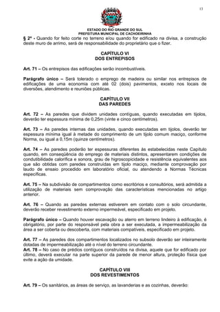 13




                                ESTADO DO RIO GRANDE DO SUL
                            PREFEITURA MUNICIPAL DE CACHOEIRINHA
§ 2º - Quando for feito corte no terreno e/ou quando for edificado na divisa, a construção
deste muro de arrimo, será de responsabilidade do proprietário que o fizer.

                                      CAPÍTULO VI
                                    DOS ENTREPISOS

Art. 71 – Os entrepisos das edificações serão incombustíveis.

Parágrafo único – Será tolerado o emprego de madeira ou similar nos entrepisos de
edificações de uma economia com até 02 (dois) pavimentos, exceto nos locais de
diversões, atendimento e reuniões públicas.

                                      CAPÍTULO VII
                                      DAS PAREDES

Art. 72 – As paredes que dividem unidades contíguas, quando executadas em tijolos,
deverão ter espessura mínima de 0,25m (vinte e cinco centímetros).

Art. 73 – As paredes internas das unidades, quando executadas em tijolos, deverão ter
espessura mínima igual à metade do comprimento de um tijolo comum maciço, conforme
Norma, ou igual a 0,15m (quinze centímetros).

Art. 74 – As paredes poderão ter espessuras diferentes ás estabelecidas neste Capítulo
quando, em conseqüência do emprego de materiais distintos, apresentarem condições de
condutibilidade calorífica e sonora, grau de higroscopicidade e resistência equivalentes aos
que são obtidas com paredes construídas em tijolo maciço, mediante comprovação por
laudo de ensaio procedido em laboratório oficial, ou atendendo a Normas Técnicas
específicas.

Art. 75 – Na subdivisão de compartimentos como escritórios e consultórios, será admitida a
utilização de materiais sem comprovação das características mencionadas no artigo
anterior.

Art. 76 – Quando as paredes externas estiverem em contato com o solo circundante,
deverão receber revestimento externo impermeável, especificado em projeto.

Parágrafo único – Quando houver escavação ou aterro em terreno lindeiro à edificação, é
obrigatório, por parte do responsável pela obra a ser executada, a impermeabilização da
área a ser coberta ou descoberta, com materiais compatíveis, especificado em projeto.

Art. 77 – As paredes dos compartimentos localizados no subsolo deverão ser inteiramente
dotadas de impermeabilização até o nível do terreno circundante.
Art. 78 – No caso de prédios contíguos construídos na divisa, aquele que for edificado por
último, deverá executar na parte superior da parede de menor altura, proteção física que
evite a ação da umidade.

                                     CAPÍTULO VIII
                                  DOS REVESTIMENTOS

Art. 79 – Os sanitários, as áreas de serviço, as lavanderias e as cozinhas, deverão:
 