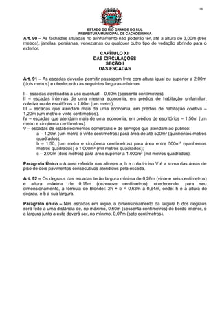 16




                               ESTADO DO RIO GRANDE DO SUL
                           PREFEITURA MUNICIPAL DE CACHOEIRINHA
Art. 90 – As fachadas situadas no alinhamento não poderão ter, até a altura de 3,00m (três
metros), janelas, persianas, venezianas ou qualquer outro tipo de vedação abrindo para o
exterior.
                                      CAPÍTULO XII
                                   DAS CIRCULAÇÕES
                                        SEÇÃO I
                                      DAS ESCADAS

Art. 91 – As escadas deverão permitir passagem livre com altura igual ou superior a 2,00m
(dois metros) e obedecerão as seguintes larguras mínimas:

I – escadas destinadas a uso eventual – 0,60m (sessenta centímetros).
II – escadas internas de uma mesma economia, em prédios de habitação unifamiliar,
coletiva ou de escritórios – 1,00m (um metro).
III – escadas que atendam mais de uma economia, em prédios de habitação coletiva –
1,20m (um metro e vinte centímetros).
IV – escadas que atendam mais de uma economia, em prédios de escritórios – 1,50m (um
metro e cinqüenta centímetros).
V – escadas de estabelecimentos comerciais e de serviços que atendam ao público:
       a – 1,20m (um metro e vinte centímetros) para área de até 500m² (quinhentos metros
       quadrados);
       b – 1,50, (um metro e cinqüenta centímetros) para área entre 500m² (quinhentos
       metros quadrados) e 1.000m² (mil metros quadrados);
       c – 2,00m (dois metros) para área superior a 1.000m² (mil metros quadrados).

Parágrafo Único – A área referida nas alíneas a, b e c do inciso V é a soma das áreas de
piso de dois pavimentos consecutivos atendidos pela escada.

Art. 92 – Os degraus das escadas terão largura mínima de 0,26m (vinte e seis centímetros)
e altura máxima de 0,19m (dezenove centímetros), obedecendo, para seu
dimensionamento, a fórmula de Blondel: 2h + b = 0,63m a 0,64m, onde: h é a altura do
degrau, e b a sua largura.

Parágrafo único – Nas escadas em leque, o dimensionamento da largura b dos degraus
será feito a uma distância de, np máximo, 0,60m (sessenta centímetros) do bordo interior, e
a largura junto a este deverá ser, no mínimo, 0,07m (sete centímetros).
 