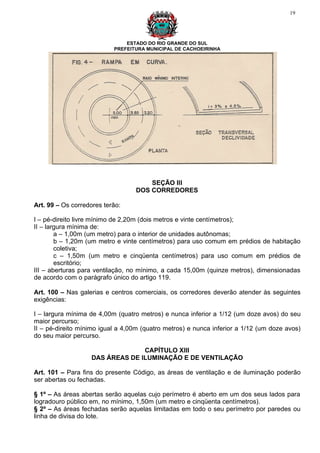 19




                               ESTADO DO RIO GRANDE DO SUL
                           PREFEITURA MUNICIPAL DE CACHOEIRINHA




                                      SEÇÃO III
                                  DOS CORREDORES

Art. 99 – Os corredores terão:

I – pé-direito livre mínimo de 2,20m (dois metros e vinte centímetros);
II – largura mínima de:
        a – 1,00m (um metro) para o interior de unidades autônomas;
        b – 1,20m (um metro e vinte centímetros) para uso comum em prédios de habitação
        coletiva;
        c – 1,50m (um metro e cinqüenta centímetros) para uso comum em prédios de
        escritório;
III – aberturas para ventilação, no mínimo, a cada 15,00m (quinze metros), dimensionadas
de acordo com o parágrafo único do artigo 119.

Art. 100 – Nas galerias e centros comerciais, os corredores deverão atender às seguintes
exigências:

I – largura mínima de 4,00m (quatro metros) e nunca inferior a 1/12 (um doze avos) do seu
maior percurso;
II – pé-direito mínimo igual a 4,00m (quatro metros) e nunca inferior a 1/12 (um doze avos)
do seu maior percurso.

                                 CAPÍTULO XIII
                   DAS ÁREAS DE ILUMINAÇÃO E DE VENTILAÇÃO

Art. 101 – Para fins do presente Código, as áreas de ventilação e de iluminação poderão
ser abertas ou fechadas.

§ 1º – As áreas abertas serão aquelas cujo perímetro é aberto em um dos seus lados para
logradouro público em, no mínimo, 1,50m (um metro e cinqüenta centímetros).
§ 2º – As áreas fechadas serão aquelas limitadas em todo o seu perímetro por paredes ou
linha de divisa do lote.
 
