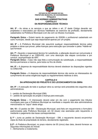 2




                               ESTADO DO RIO GRANDE DO SUL
                           PREFEITURA MUNICIPAL DE CACHOEIRINHA
                                    TÍTULO II
                           DAS NORMAS ADMINISTRATIVAS
                                   CAPÍTULO I
                           DA RESPONSABILIDADE TÉCNICA

Art. 5º - As obras e os serviços a que se refere o art. 2º deste Código deverão ser
projetados e executados por técnicos habilitados ao exercício da profissão, devidamente
cadastrados na Prefeitura Municipal e em dia com os tributos municipais.

Parágrafo Único – Estará isento de pagamento do ISSQN o profissional cadastrado em
outro município, desde que seja responsável apenas por um projeto.

Art. 6º – A Prefeitura Municipal não assumirá qualquer responsabilidade técnica pelos
projetos e obras que provar, pelas licenças para execução que conceder e pelos “Habite-se”
que fornecer.

Art. 7º - Quando o responsável técnico for substituído, a alteração deverá ser comunicada à
Prefeitura Municipal e ao CREA-RS, com uma descrição das etapas concluídas e por
concluir, acompanhada de ART.
Parágrafo Único – Caso não seja feita a comunicação da substituição, a responsabilidade
técnica permanece a mesma, para todos os fins de direito.

Art. 8º – A dispensa de responsabilidade técnica deverá obedecer às disposições vigentes
no CREA-RS.

Parágrafo Único – A dispensa de responsabilidade técnica não exime os interessados do
cumprimento de outras exigências legais ou regulamentares relativas à obra.

                              CAPÍTULO II
          DA APROVAÇÃO DO PROJETO E DO LECENCIAMENTO DA OBRA

Art. 9º – A execução de toda e qualquer obra ou serviço será precedida dos seguintes atos
administrativos:

I – pedido de Declaração Municipal (DM);
II – pedido de aprovação do projeto e licença para execução.

Parágrafo Único – O interessado deverá estar em dia com o pagamento dos tributos
municipais para que a Prefeitura Municipal se manifeste a respeito dos atos administrativos
mencionados no “caput” deste artigo.

Art. 10 – O pedido de DM – Declaração Municipal, será feito em requerimento e formulário
padronizados pela Prefeitura Municipal, em 02 (duas) vias assinadas pelo requerente e
mediante o pagamento das taxas correspondentes.

§ 1º - Junto ao pedido de Declaração Municipal – DM, o requerente deverá encaminhar
cópia do título de propriedade do terreno, devidamente registrado.

§ 2º - A Prefeitura Municipal, no prazo máximo de 05 (cinco) dias úteis, deverá fornecer as
seguintes informações do imóvel:
I – Alinhamento e nivelamento;
 