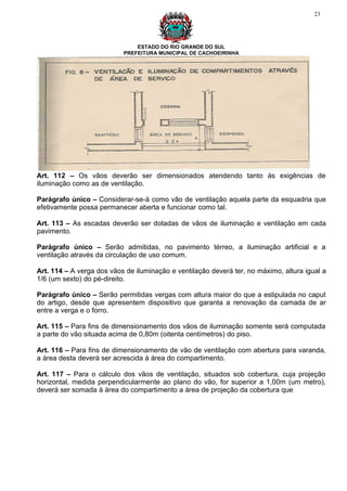 23




                               ESTADO DO RIO GRANDE DO SUL
                           PREFEITURA MUNICIPAL DE CACHOEIRINHA




Art. 112 – Os vãos deverão ser dimensionados atendendo tanto às exigências de
iluminação como as de ventilação.

Parágrafo único – Considerar-se-á como vão de ventilação aquela parte da esquadria que
efetivamente possa permanecer aberta e funcionar como tal.

Art. 113 – As escadas deverão ser dotadas de vãos de iluminação e ventilação em cada
pavimento.

Parágrafo único – Serão admitidas, no pavimento térreo, a iluminação artificial e a
ventilação através da circulação de uso comum.

Art. 114 – A verga dos vãos de iluminação e ventilação deverá ter, no máximo, altura igual a
1/6 (um sexto) do pé-direito.

Parágrafo único – Serão permitidas vergas com altura maior do que a estipulada no caput
do artigo, desde que apresentem dispositivo que garanta a renovação da camada de ar
entre a verga e o forro.

Art. 115 – Para fins de dimensionamento dos vãos de iluminação somente será computada
a parte do vão situada acima de 0,80m (oitenta centímetros) do piso.

Art. 116 – Para fins de dimensionamento de vão de ventilação com abertura para varanda,
a área desta deverá ser acrescida à área do compartimento.

Art. 117 – Para o cálculo dos vãos de ventilação, situados sob cobertura, cuja projeção
horizontal, medida perpendicularmente ao plano do vão, for superior a 1,00m (um metro),
deverá ser somada à área do compartimento a área de projeção da cobertura que
 