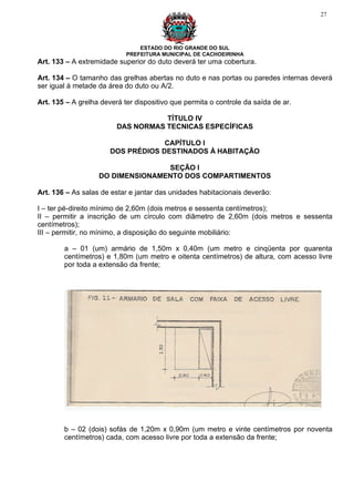27




                                ESTADO DO RIO GRANDE DO SUL
                            PREFEITURA MUNICIPAL DE CACHOEIRINHA
Art. 133 – A extremidade superior do duto deverá ter uma cobertura.

Art. 134 – O tamanho das grelhas abertas no duto e nas portas ou paredes internas deverá
ser igual à metade da área do duto ou A/2.

Art. 135 – A grelha deverá ter dispositivo que permita o controle da saída de ar.

                                    TÍTULO IV
                         DAS NORMAS TECNICAS ESPECÍFICAS

                                    CAPÍTULO I
                       DOS PRÉDIOS DESTINADOS À HABITAÇÃO

                                  SEÇÃO I
                   DO DIMENSIONAMENTO DOS COMPARTIMENTOS

Art. 136 – As salas de estar e jantar das unidades habitacionais deverão:

I – ter pé-direito mínimo de 2,60m (dois metros e sessenta centímetros);
II – permitir a inscrição de um círculo com diâmetro de 2,60m (dois metros e sessenta
centímetros);
III – permitir, no mínimo, a disposição do seguinte mobiliário:

        a – 01 (um) armário de 1,50m x 0,40m (um metro e cinqüenta por quarenta
        centímetros) e 1,80m (um metro e oitenta centímetros) de altura, com acesso livre
        por toda a extensão da frente;




        b – 02 (dois) sofás de 1,20m x 0,90m (um metro e vinte centímetros por noventa
        centímetros) cada, com acesso livre por toda a extensão da frente;
 