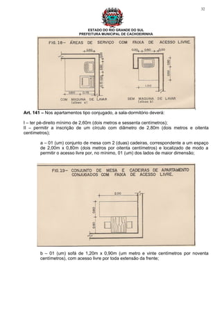 32




                               ESTADO DO RIO GRANDE DO SUL
                           PREFEITURA MUNICIPAL DE CACHOEIRINHA




Art. 141 – Nos apartamentos tipo conjugado, a sala-dormitório deverá:

I – ter pé-direito mínimo de 2,60m (dois metros e sessenta centímetros);
II – permitir a inscrição de um círculo com diâmetro de 2,80m (dois metros e oitenta
centímetros);

        a – 01 (um) conjunto de mesa com 2 (duas) cadeiras, correspondente a um espaço
        de 2,00m x 0,80m (dois metros por oitenta centímetros) e localizado de modo a
        permitir o acesso livre por, no mínimo, 01 (um) dos lados de maior dimensão;




        b – 01 (um) sofá de 1,20m x 0,90m (um metro e vinte centímetros por noventa
        centímetros), com acesso livre por toda extensão da frente;
 