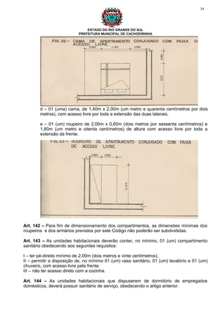 34




                               ESTADO DO RIO GRANDE DO SUL
                           PREFEITURA MUNICIPAL DE CACHOEIRINHA




        d – 01 (uma) cama, de 1,40m x 2,00m (um metro e quarenta centímetros por dois
        metros), com acesso livre por toda a extensão das duas laterais;

        e – 01 (um) roupeiro de 2,00m x 0,60m (dois metros por sessenta centímetros) e
        1,80m (um metro e oitenta centímetros) de altura com acesso livre por toda a
        extensão da frente.




Art. 142 – Para fim de dimensionamento dos compartimentos, as dimensões mínimas dos
roupeiros e dos armários previstos por este Código não poderão ser subdivididas.

Art. 143 – As unidades habitacionais deverão conter, no mínimo, 01 (um) compartimento
sanitário obedecendo aos seguintes requisitos:

I – ter pé-direito mínimo de 2,00m (dois metros e vinte centímetros);
II – permitir a disposição de, no mínimo 01 (um) vaso sanitário, 01 (um) lavatório e 01 (um)
chuveiro, com acesso livre pela frente:
III – não ter acesso direto com a cozinha.

Art. 144 – As unidades habitacionais que dispuserem de dormitório de empregados
domésticos, deverá possuir sanitário de serviço, obedecendo o artigo anterior.
 