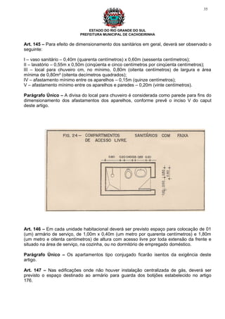 35




                              ESTADO DO RIO GRANDE DO SUL
                          PREFEITURA MUNICIPAL DE CACHOEIRINHA

Art. 145 – Para efeito de dimensionamento dos sanitários em geral, deverá ser observado o
seguinte:

I – vaso sanitário – 0,40m (quarenta centímetros) x 0,60m (sessenta centímetros);
II – lavatório – 0,55m x 0,50m (cinqüenta e cinco centímetros por cinqüenta centímetros);
III – local para chuveiro cm, no mínimo, 0,80m (oitenta centímetros) de largura e área
mínima de 0,80m² (oitenta decímetros quadrados);
IV – afastamento mínimo entre os aparelhos – 0,15m (quinze centímetros);
V – afastamento mínimo entre os aparelhos e paredes – 0,20m (vinte centímetros).

Parágrafo Único – A divisa do local para chuveiro é considerada como parede para fins do
dimensionamento dos afastamentos dos aparelhos, conforme prevê o inciso V do caput
deste artigo.




Art. 146 – Em cada unidade habitacional deverá ser previsto espaço para colocação de 01
(um) armário de serviço, de 1,00m x 0,40m (um metro por quarenta centímetros) e 1,80m
(um metro e oitenta centímetros) de altura com acesso livre por toda extensão da frente e
situado na área de serviço, na cozinha, ou no dormitório de empregado doméstico.

Parágrafo Único – Os apartamentos tipo conjugado ficarão isentos da exigência deste
artigo.

Art. 147 – Nas edificações onde não houver instalação centralizada de gás, deverá ser
previsto o espaço destinado ao armário para guarda dos botijões estabelecido no artigo
176.
 
