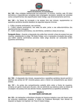 36




                               ESTADO DO RIO GRANDE DO SUL
                           PREFEITURA MUNICIPAL DE CACHOEIRINHA
Art. 148 – Nas unidades habitacionais que possuírem, no mínimo, cozinha, sala, 03 (três)
dormitórios e dependências completas para empregado doméstico, poderão ser previstos
outros compartimentos não especificados neste Código, cujo dimensionamento será livre.

Art. 149 – As faixas de circulação e de acesso livre aos imóveis, equipamentos ou
aparelhos sanitários deverão obedecer às seguintes larguras mínimas:

I – 0,90m (noventa centímetros), nas cozinhas;
II – 0,80m (oitenta centímetros), nas salas de estar, jantar e nas salas-dormitórios dos
apartamentos tipo conjugado;
III – 0,60m (sessenta centímetros), nos dormitórios, sanitários e áreas de serviço.

Parágrafo Único – Quando a disposição dos sofás fizer coincidir a faixa de acesso livre aos
mesmos, estabelecida no artigo 136 deste Código, com a necessária circulação das portas,
aos 0,80m (oitenta centímetros) previstos neste artigo deverão ser acrescidos 0,40m
(quarenta centímetros).




Art. 150 – A disposição dos móveis, equipamentos e aparelhos sanitários deverá permitir a
abertura das portas em 90° (noventa graus), para o interior do compartimento que derem
acesso.

Art. 151 – As portas dos compartimentos poderão abris sobre a frente de roupeiros,
armários em geral e local para chuveiro, não se admitindo sua abertura sobre as faixas de
circulação e de acesso livre aos demais móveis, equipamentos ou aparelhos sanitários.

                                     SEÇÃO II
                             DA HABITAÇÃO UNIFAMILIAR

Art. 152 – As habitações unifamiliares situadas em terrenos isolados e que não façam parte
de conjuntos residenciais, poderão, a critério da Prefeitura Municipal, ficar isentas do
disposto na Seção I do Capítulo I do Título IV deste Código.
 