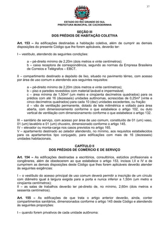 37




                               ESTADO DO RIO GRANDE DO SUL
                           PREFEITURA MUNICIPAL DE CACHOEIRINHA

                                    SEÇÃO III
                       DOS PRÉDIOS DE HABITAÇÃO COLETIVA

Art. 153 – As edificações destinadas a habitação coletiva, além de cumprir as demais
disposições do presente Código que lhe forem aplicáveis, deverão ter:

I – vestíbulo, atendendo às seguintes condições:

      a – pé-direito mínimo de 2,20m (dois metros e vinte centímetros);
      b – caixa receptora de correspondência, segundo as normas da Empresa Brasileira
      de Correios e Telégrafos – EBCT.

II – compartimento destinado a depósito de lixo, situado no pavimento térreo, com acesso
por área de uso comum e atendendo aos seguintes requisitos:

      a – pé-direito mínimo de 2,20m (dois metros e vinte centímetros);
      b – piso e paredes revestidos com material lavável e impermeável;
      c – área mínima de 1,50m² (um metro e cinqüenta decímetros quadrados) para os
      prédios com até 16 (dezesseis) unidades autônomas, acrescidas de 0,25m² (vinte e
      cinco decímetros quadrados) para cada 10 (dez) unidades excedentes, ou fração:
      d – vão de ventilação permanente, dotado de tela milimétrica e voltado para área
      aberta, com dimensionamento conforme o que estabelece o artigo 102, ou duto
      vertical de ventilação com dimensionamento conforme o que estabelece o artigo 132.

III – sanitário de serviço, com acesso por área de uso comum, constituído de 01 (um) vaso,
01 (um) lavatório e 01 (um) chuveiro, dimensionado conforme o artigo 145.
IV – elevador ou monta-carga nos casos previstos no artigo 165.
V – apartamento destinado ao zelador atendendo, no mínimo, aos requisitos estabelecidos
para os apartamentos tipo conjugado, para edificações com mais de 16 (dezesseis)
unidades habitacionais.

                                  CAPÍTULO II
                     DOS PRÉDIOS DE COMÉRCIO E DE SERVIÇO

Art. 154 – As edificações destinadas a escritórios, consultórios, estúdios profissionais e
congêneres, além de obedecerem ao que estabelece o artigo 153, incisos I,II e IV e de
cumprirem as demais disposições deste Código que lhes forem aplicáveis deverão atender
às seguintes exigências:

I – o vestíbulo do acesso principal de uso comum deverá permitir a inscrição de um círculo
com diâmetro igual à largura exigida para a porta e nunca inferior a 1,50m (um metro e
cinqüenta centímetros);
II – as salas de trabalhos deverão ter pé-direito de, no mínimo, 2,60m (dois metros e
sessenta centímetros).

Art. 155 – As edificações de que trata o artigo anterior deverão, ainda, conter
compartimentos sanitários, dimensionados conforme o artigo 145 deste Código e atendendo
às seguintes proporções:

I – quando forem privativos de cada unidade autônoma:
 