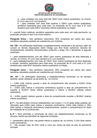 38




                               ESTADO DO RIO GRANDE DO SUL
                           PREFEITURA MUNICIPAL DE CACHOEIRINHA

        a – para unidades com área total até 100m² (cem metros quadrados), no mínimo,
        01 (um) vaso e 01 (um) lavatório;
        b – para unidades com área total superior a 100m² (cem metros quadrados),
        sanitários separados para cada sexo, na proporção de 01 (um) vaso e 01 (um)
        lavatório para cada 200m² (duzentos metros quadrados) ou fração.

II – quando forem coletivos, sanitários separados para cada sexo, em cada pavimento, na
proporção prevista no item b do inciso anterior.

Parágrafo Único – Nos sanitários masculinos, 50% (cinqüenta por cento) dos vasos
sanitários calculados poderão ser substituídos por mictórios.

Art. 156 – As edificações destinadas a estabelecimentos comerciais e de serviços, além de
cumprir as demais disposições deste Código que lhes forem aplicáveis, deverão ter
compartimentos sanitários dimensionados conforme o artigo 145 e atendendo à seguinte
proporção:

I – para estabelecimentos com até 100m² (cem metros quadrados) de área destinada a
vendas, no mínimo, 01 (um) vaso sanitário e 01 (um) lavatório;
II – para estabelecimentos com mais de 100m² (cem metros quadrados) de área destinada
a vendas, sanitários separados para cada sexo, na proporção de 01 (um) vaso e 01 (um)
lavatório para cada 00m² (trezentos metros quadrados) ou fração.

Parágrafo único – Nos sanitários masculinos, 50% (cinqüenta por cento) dos vasos
sanitários calculados poderão ser substituídos por mictórios.

Art. 147 – As edificações destinadas a estabelecimentos comerciais ou de serviços
deverão, ainda, obedecer ao pé-direito de , no mínimo:

I – 3,00m (três metros) quando a área do compartimento não exceder a 0,00m² (trinta
metros quadrados);
II – 3,50m (três metros e cinqüenta centímetros) quando a área do compartimento for
superior a 30,00m² (trinta metros quadrados) e inferior a 80,00m² (oitenta metros
quadrados);

III – 4,00m (quatro metros) quando a área do compartimento exceder a 80,00m² (oitenta
metros quadrados).

§ 1º – Os pés-direitos mínimos estabelecidos nos incisos I, II e III deste artigo poderão ser
reduzidos para 2,60m (dois metros e sessenta centímetros), 3,00m (três metros) e ,50m
(três metros e cinqüenta centímetros) respectivamente, quando o compartimento for dado
de instalação de ar condicionado.

§ 2º – Será permitida a construção de jiraus nos estabelecimentos comerciais ou de
serviços, desde que atendidas as seguintes condições:

I – apresentem altura livre, nas partes inferior e superior de, no mínimo, 2,10m (dois metros
e dez centímetros);
II – não ocupem mais de 25% (vinte e cinco por cento) da área do piso do pavimento
principal.
 