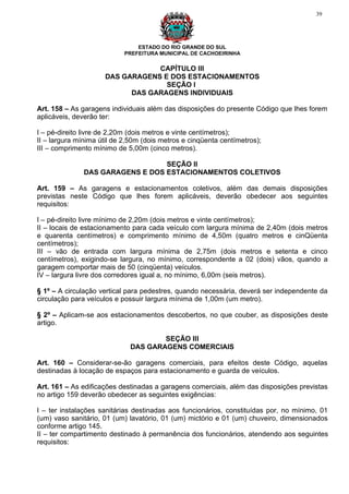 39




                                ESTADO DO RIO GRANDE DO SUL
                            PREFEITURA MUNICIPAL DE CACHOEIRINHA

                                 CAPÍTULO III
                     DAS GARAGENS E DOS ESTACIONAMENTOS
                                   SEÇÃO I
                           DAS GARAGENS INDIVIDUAIS

Art. 158 – As garagens individuais além das disposições do presente Código que lhes forem
aplicáveis, deverão ter:

I – pé-direito livre de 2,20m (dois metros e vinte centímetros);
II – largura mínima útil de 2,50m (dois metros e cinqüenta centímetros);
III – comprimento mínimo de 5,00m (cinco metros).

                                  SEÇÃO II
               DAS GARAGENS E DOS ESTACIONAMENTOS COLETIVOS

Art. 159 – As garagens e estacionamentos coletivos, além das demais disposições
previstas neste Código que lhes forem aplicáveis, deverão obedecer aos seguintes
requisitos:

I – pé-direito livre mínimo de 2,20m (dois metros e vinte centímetros);
II – locais de estacionamento para cada veículo com largura mínima de 2,40m (dois metros
e quarenta centímetros) e comprimento mínimo de 4,50m (quatro metros e cinQüenta
centímetros);
III – vão de entrada com largura mínima de 2,75m (dois metros e setenta e cinco
centímetros), exigindo-se largura, no mínimo, correspondente a 02 (dois) vãos, quando a
garagem comportar mais de 50 (cinqüenta) veículos.
IV – largura livre dos corredores igual a, no mínimo, 6,00m (seis metros).

§ 1º – A circulação vertical para pedestres, quando necessária, deverá ser independente da
circulação para veículos e possuir largura mínima de 1,00m (um metro).

§ 2º – Aplicam-se aos estacionamentos descobertos, no que couber, as disposições deste
artigo.

                                     SEÇÃO III
                             DAS GARAGENS COMERCIAIS

Art. 160 – Considerar-se-ão garagens comerciais, para efeitos deste Código, aquelas
destinadas à locação de espaços para estacionamento e guarda de veículos.

Art. 161 – As edificações destinadas a garagens comerciais, além das disposições previstas
no artigo 159 deverão obedecer as seguintes exigências:

I – ter instalações sanitárias destinadas aos funcionários, constituídas por, no mínimo, 01
(um) vaso sanitário, 01 (um) lavatório, 01 (um) mictório e 01 (um) chuveiro, dimensionados
conforme artigo 145.
II – ter compartimento destinado à permanência dos funcionários, atendendo aos seguintes
requisitos:
 