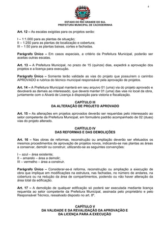 4




                                 ESTADO DO RIO GRANDE DO SUL
                             PREFEITURA MUNICIPAL DE CACHOEIRINHA

Art. 12 – As escalas exigidas para os projetos serão:

I – 1:1.000 para as plantas de situação;
II – 1:250 para as plantas de localização e cobertura;
III – 1:50 para as plantas baixas, cortes e fachadas.

Parágrafo Único – Em casos especiais, a critério da Prefeitura Municipal, poderão ser
aceitas outras escalas.

Art. 13 – A Prefeitura Municipal, no prazo de 15 (quinze) dias, expedirá a aprovação dos
projetos e a licença para execução.

Parágrafo Único – Somente terão validade as vias do projeto que possuírem o carimbo
APROVADO e rubrica do técnico municipal responsável pela aprovação de projetos.

Art. 14 – A Prefeitura Municipal manterá em seu arquivo 01 (uma) via do projeto aprovado e
devolverá as demais ao interessado, que deverá manter 01 (uma) das vias no local da obra,
juntamente com o Alvará de Licença à disposição para vistoria e fiscalização.

                                   CAPÍTULO III
                        DA ALTERAÇÃO DE PROJETO APROVADO

Art. 15 – As alterações em projetos aprovados deverão ser requeridas pelo interessado ao
setor competente da Prefeitura Municipal, em formulário padrão acompanhado de 02 (duas)
vias do projeto alterado.

                                   CAPÍTULO IV
                          DAS REFORMAS E DAS DEMOLIÇÕES

Art. 16 – Nas obras de reformas, reconstrução ou ampliação deverão ser efetuados os
mesmos procedimentos de aprovação de projetos novos, indicando-se nas plantas as áreas
a conservar, demolir ou construir, utilizando-se as seguintes convenções:

I – azul – área existente;
II – amarelo – área a demolir;
III – vermelho – área a construir.

Parágrafo Único – Considerar-se-á reforma, reconstrução ou ampliação a execução de
obra que implique em modificações na estrutura, nas fachadas, no número de andares, na
cobertura ou na redução da área de compartimentos, podendo ou não haver alteração da
área total da edificação.

Art. 17 – A demolição de qualquer edificação só poderá ser executada mediante licença
requerida ao setor competente da Prefeitura Municipal, assinada pelo proprietário e pelo
Responsável Técnico, ressalvado disposto no art. 8º.


                                   CAPÍTULO V
                 DA VALIDADE E DA REVALIDAÇÃO DA APROVAÇÃO E
                          DA LICENÇA PARA A EXECUÇÃO
 