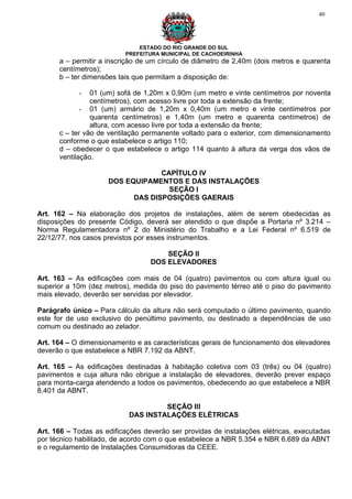 40




                              ESTADO DO RIO GRANDE DO SUL
                          PREFEITURA MUNICIPAL DE CACHOEIRINHA
      a – permitir a inscrição de um círculo de diâmetro de 2,40m (dois metros e quarenta
      centímetros);
      b – ter dimensões tais que permitam a disposição de:

            -   01 (um) sofá de 1,20m x 0,90m (um metro e vinte centímetros por noventa
                centímetros), com acesso livre por toda a extensão da frente;
             - 01 (um) armário de 1,20m x 0,40m (um metro e vinte centímetros por
                quarenta centímetros) e 1,40m (um metro e quarenta centímetros) de
                altura, com acesso livre por toda a extensão da frente;
      c – ter vão de ventilação permanente voltado para o exterior, com dimensionamento
      conforme o que estabelece o artigo 110;
      d – obedecer o que estabelece o artigo 114 quanto à altura da verga dos vãos de
      ventilação.

                                  CAPÍTULO IV
                     DOS EQUIPAMENTOS E DAS INSTALAÇÕES
                                    SEÇÃO I
                           DAS DISPOSIÇÕES GAERAIS

Art. 162 – Na elaboração dos projetos de instalações, além de serem obedecidas as
disposições do presente Código, deverá ser atendido o que dispõe a Portaria nº 3.214 –
Norma Regulamentadora nº 2 do Ministério do Trabalho e a Lei Federal nº 6.519 de
22/12/77, nos casos previstos por esses instrumentos.

                                      SEÇÃO II
                                  DOS ELEVADORES

Art. 163 – As edificações com mais de 04 (quatro) pavimentos ou com altura igual ou
superior a 10m (dez metros), medida do piso do pavimento térreo até o piso do pavimento
mais elevado, deverão ser servidas por elevador.

Parágrafo único – Para cálculo da altura não será computado o último pavimento, quando
este for de uso exclusivo do penúltimo pavimento, ou destinado a dependências de uso
comum ou destinado ao zelador.

Art. 164 – O dimensionamento e as características gerais de funcionamento dos elevadores
deverão o que estabelece a NBR 7.192 da ABNT.

Art. 165 – As edificações destinadas à habitação coletiva com 03 (três) ou 04 (quatro)
pavimentos e cuja altura não obrigue a instalação de elevadores, deverão prever espaço
para monta-carga atendendo a todos os pavimentos, obedecendo ao que estabelece a NBR
8.401 da ABNT.

                                    SEÇÃO III
                           DAS INSTALAÇÕES ELÉTRICAS

Art. 166 – Todas as edificações deverão ser providas de instalações elétricas, executadas
por técnico habilitado, de acordo com o que estabelece a NBR 5.354 e NBR 6.689 da ABNT
e o regulamento de Instalações Consumidoras da CEEE.
 