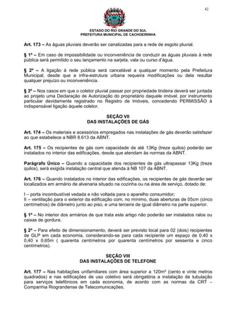 42




                               ESTADO DO RIO GRANDE DO SUL
                           PREFEITURA MUNICIPAL DE CACHOEIRINHA


Art. 173 – As águas pluviais deverão ser canalizadas para a rede de esgoto pluvial.

§ 1º – Em caso de impossibilidade ou inconveniência de conduzir as águas pluviais à rede
pública será permitido o seu lançamento na sarjeta, vala ou curso d’água.

§ 2º – A ligação à rede pública será cancelável a qualquer momento pela Prefeitura
Municipal, desde que a infra-estrutura urbana requeira modificações ou dela resultar
qualquer prejuízo ou inconveniência.

§ 3º – Nos casos em que o coletor pluvial passar por propriedade lindeira deverá ser juntada
ao projeto uma Declaração de Autorização do proprietário daquele imóvel, por instrumento
particular devidamente registrado no Registro de Imóveis, concedendo PERMISSÃO à
indispensável ligação àquele coletor.

                                     SEÇÃO VII
                              DAS INSTALAÇÕES DE GÁS

Art. 174 – Os materiais e acessórios empregados nas instalações de gás deverão satisfazer
ao que estabelece a NBR 8.613 da ABNT.

Art. 175 – Os recipientes de gás com capacidade de até 13Kg (treze quilos) poderão ser
instalados no interior das edificações, desde que atendam às normas da ABNT.

Parágrafo Único – Quando a capacidade dos recipientes de gás ultrapassar 13Kg (treze
quilos), será exigida instalação central que atenda à NB 107 da ABNT.

Art. 176 – Quando instalados no interior das edificações, os recipientes de gás deverão ser
localizados em armário de alvenaria situado na cozinha ou na área de serviço, dotado de:

I – porta incombustível vedada e não voltada para o aparelho consumidor;
II – ventilação para o exterior da edificação com, no mínimo, duas aberturas de 05cm (cinco
centímetros) de diâmetro junto ao piso, e uma terceira de igual diâmetro na parte superior.

§ 1º – No interior dos armários de que trata este artigo não poderão ser instalados ralos ou
caixas de gordura.

§ 2º – Para efeito de dimensionamento, deverá ser previsto local para 02 (dois) recipientes
de GLP em cada economia, considerando-se para cada recipiente um espaço de 0,40 x
0,40 x 0,65m ( quarenta centímetros por quarenta centímetros por sessenta e cinco
centímetros).

                                     SEÇÃO VIII
                           DAS INSTALAÇÕES DE TELEFONE

Art. 177 – Nas habitações unifamiliares com área superior a 120m² (cento e vinte metros
quadrados) e nas edificações de uso coletivo será obrigatória a instalação de tubulação
para serviços telefônicos em cada economia, de acordo com as normas da CRT –
Companhia Riograndense de Telecomunicações.
 