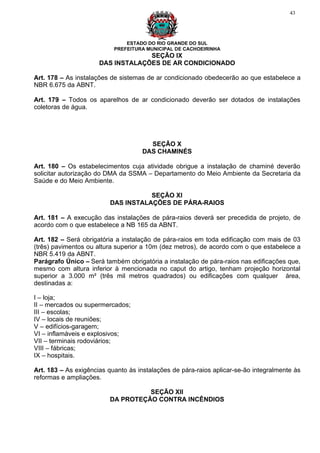 43




                               ESTADO DO RIO GRANDE DO SUL
                           PREFEITURA MUNICIPAL DE CACHOEIRINHA
                                   SEÇÃO IX
                      DAS INSTALAÇÕES DE AR CONDICIONADO

Art. 178 – As instalações de sistemas de ar condicionado obedecerão ao que estabelece a
NBR 6.675 da ABNT.

Art. 179 – Todos os aparelhos de ar condicionado deverão ser dotados de instalações
coletoras de água.




                                       SEÇÃO X
                                     DAS CHAMINÉS

Art. 180 – Os estabelecimentos cuja atividade obrigue a instalação de chaminé deverão
solicitar autorização do DMA da SSMA – Departamento do Meio Ambiente da Secretaria da
Saúde e do Meio Ambiente.

                                    SEÇÃO XI
                         DAS INSTALAÇÕES DE PÁRA-RAIOS

Art. 181 – A execução das instalações de pára-raios deverá ser precedida de projeto, de
acordo com o que estabelece a NB 165 da ABNT.

Art. 182 – Será obrigatória a instalação de pára-raios em toda edificação com mais de 03
(três) pavimentos ou altura superior a 10m (dez metros), de acordo com o que estabelece a
NBR 5.419 da ABNT.
Parágrafo Único – Será também obrigatória a instalação de pára-raios nas edificações que,
mesmo com altura inferior à mencionada no caput do artigo, tenham projeção horizontal
superior a 3.000 m² (três mil metros quadrados) ou edificações com qualquer área,
destinadas a:

I – loja;
II – mercados ou supermercados;
III – escolas;
IV – locais de reuniões;
V – edifícios-garagem;
VI – inflamáveis e explosivos;
VII – terminais rodoviários;
VIII – fábricas;
IX – hospitais.

Art. 183 – As exigências quanto às instalações de pára-raios aplicar-se-ão integralmente às
reformas e ampliações.

                                   SEÇÃO XII
                         DA PROTEÇÃO CONTRA INCÊNDIOS
 