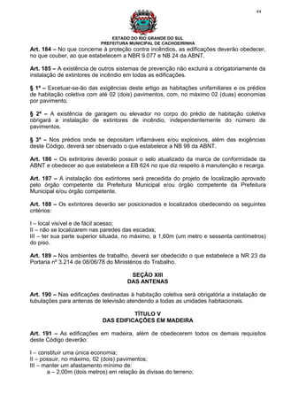 44




                               ESTADO DO RIO GRANDE DO SUL
                           PREFEITURA MUNICIPAL DE CACHOEIRINHA
Art. 184 – No que concerne à proteção contra incêndios, as edificações deverão obedecer,
no que couber, ao que estabelecem a NBR 9.077 e NB 24 da ABNT.

Art. 185 – A existência de outros sistemas de prevenção não excluirá a obrigatoriamente da
instalação de extintores de incêndio em todas as edificações.

§ 1º – Excetuar-se-ão das exigências deste artigo as habitações unifamiliares e os prédios
de habitação coletiva com até 02 (dois) pavimentos, com, no máximo 02 (duas) economias
por pavimento.

§ 2º – A existência de garagem ou elevador no corpo do prédio de habitação coletiva
obrigará a instalação de extintores de incêndio, independentemente do número de
pavimentos.

§ 3º – Nos prédios onde se depositam inflamáveis e/ou explosivos, além das exigências
deste Código, deverá ser observado o que estabelece a NB 98 da ABNT.

Art. 186 – Os extintores deverão possuir o selo atualizado da marca de conformidade da
ABNT e obedecer ao que estabelece a EB 624 no que diz respeito à manutenção e recarga.

Art. 187 – A instalação dos extintores será precedida do projeto de localização aprovado
pelo órgão competente da Prefeitura Municipal e/ou órgão competente da Prefeitura
Municipal e/ou órgão competente.

Art. 188 – Os extintores deverão ser posicionados e localizados obedecendo os seguintes
critérios:

I – local visível e de fácil acesso;
II – não se localizarem nas paredes das escadas;
III – ter sua parte superior situada, no máximo, a 1,60m (um metro e sessenta centímetros)
do piso.

Art. 189 – Nos ambientes de trabalho, deverá ser obedecido o que estabelece a NR 23 da
Portaria nº 3.214 de 08/06/78 do Ministérios do Trabalho.

                                       SEÇÃO XIII
                                      DAS ANTENAS

Art. 190 – Nas edificações destinadas à habitação coletiva será obrigatória a instalação de
tubulações para antenas de televisão atendendo a todas as unidades habitacionais.

                                      TÍTULO V
                            DAS EDIFICAÇÕES EM MADEIRA

Art. 191 – As edificações em madeira, além de obedecerem todos os demais requisitos
deste Código deverão:

I – constituir uma única economia;
II – possuir, no máximo, 02 (dois) pavimentos;
III – manter um afastamento mínimo de:
       a – 2,00m (dois metros) em relação às divisas do terreno;
 